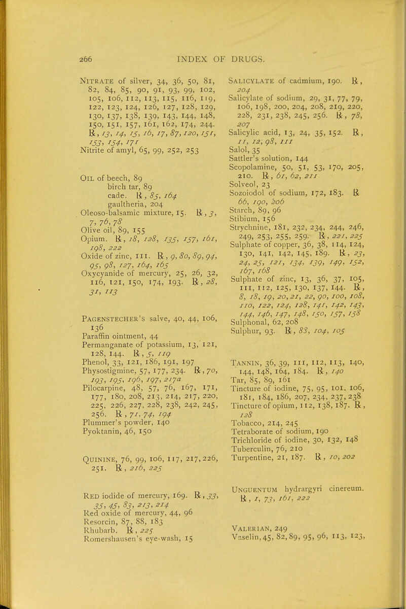 Nitrate of silver, 34, 36, 50, 81, 82, 84, 85, 90, 91, 93, 99, 102, 105, 106, 112, 113, IIS, 6, 119, 122, 123, 124, 126, 127, 128, 129, 130. 137. 138, 139. 143. H4, 148, 150, 151, 157, 161, 162, 174, 244. R, 13, 14, IS, lä, 17, 87,120, ijr, 153^ '54, Nitrite of amyl, 65, 99, 252, 253 Oil of beech, 89 birch tar, 89 cade, li , 8s, 164. gaultheria, 204 Oleoso-balsamic mixture, 15. ü, J. 7. 7Ö, 7S Olive oil, 89, 155 Opium, ü, 18, 128, 13s, i57> '^'y ig8, 222 Oxide of zinc. III. R , 9, «Jo, Sg, g4, 95, g8, 127, 164, lös Oxycyanide of mercury, 25, 26, 32, 116, 121, 150, 174, 193. B, 28, Pagenstecher's salve, 40, 44, 106, 136 Paraffin ointment, 44 Permanganate of potassium, 13, 121, 128, 144. R, 5, iig Phenol, 33, 121, 186, 191, 197 Physostigmine, 57, 177, 234. R, 70, 193, 195^ 19^^ '97^ 217a Pilocarpine, 48, 57, 76, 167, 171, 177, 180, 208,213, 214, 217, 220, 225, 226, 227, 228, 238, 242, 245, 256. R , 7/, 74, ig4 Plummer's powder, 140 Pyoktanin, 46, 150 Quinine, 76, 99, 106, 117, 217,226, 251. 'Qc, 216, 22s Red iodide of mercuiy, 169. R, 33, 3Jy 45, S3, 213, 214 Red oxide of mercury, 44, 96 Resorcin, 87, 88, 183 Rhuliarb. R , 22^ Romershausen's eye-wash, 15 Salicylate of cadmium, 190. R, 204 Salicylate of sodiimi, 29, 31, 77, 79, 106, 198, 200,204, 208, 219, 220, 228, 231, 238, 245, 256. R, 78, 207 Salicylic acid, 13, 24, 35, 152. R, //, 12, g8. III Salol, 35 Sattler's solution, 144 Scopolamine, 50, 51, 53, 170, 205, 210. R , 61, 62, 211 Solveol, 23 Sozoiodol of sodium, 172, 183. R 66, igo, 206 Starch, 89, 96 Stibium, 156 Strychnine, 181, 232, 234, 244, 246, 249. 253. 25s. 259- Ü. 221, 22s Sulphate of copper, 36, 38, 114, 124, 130, 141, 142, 145, 189. R, 23, 24, 2S, 121, 134, 13g, 14g, IS2, 167, 168 Sulphate of zinc, 13, 36, 37, 105, III, 112, 125, 130, 137, 144. R, 8, 18, ig, 20,21, 22, go, 100, 108, no, 122, 124, 128, 141, 142, 143, 144, 146, 147, 148, ISO, IS7, rs8 Sulphonal, 62, 208 Sulphur, 93. R, 83, 104, los Tannin, 36, 39, iii, 112, 113, 140, 144, 148, 164, 184. R, 140 Tar, 85, 89, 161 Tincture of iodine, 75, 95, loi. 106, 181, 184, 186, 207, 234, 237,238 Tincture of opium, 112, 138, 187. R, 128 Tobacco, 214, 245 Tetraborate of sodium, 190 Trichloride of iodine, 30, 132, 148 Tuberculin, 76, 210 Turpentine, 21, 187. E, 10,202 Unguentum hydrargyri cinereum. R , I, 73> 222 Valerian, 249 V?.selin,4S, 82,89, 95, 96, 3. 123,