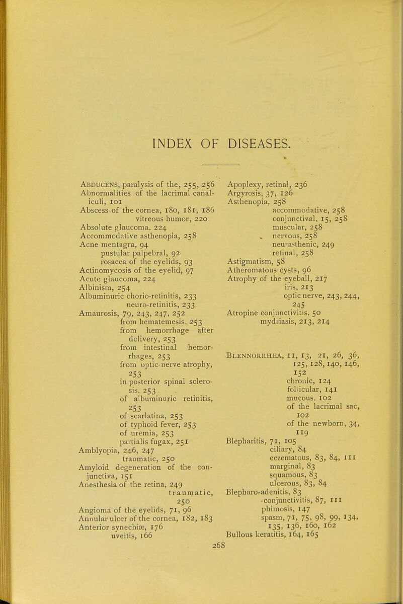 INDEX OF DISEASES. Abducens, paralysis of the, 255, 256 Abnormalities of the lacrimal canal- iculi, 101 Abscess of the cornea, 180, 181, 186 vitreous humor, 220 Absolute ;:;laucoma. 224 Accommodative asthenopia, 258 Acne mentagra, 94 pustular palpebral, 92 rosacea of the eyelids, 93 Actinomycosis of the eyelid, 97 Acute glaucoma, 224 Albinism, 254 Albuminuric chorio-retinitis, 233 neuro-retinilis, 233 Amaurosis, 79, 243, 247, 252 from hematemesis, 253 from hemorrhage after delivery, 253 from intestinal hemor- rhages, 253 from optic-nerve atrophy, 253 in posterior spinal sclero- sis. 253 of albuminuric retinitis, 253 of scarlatina, 253 of typhoid fever, 253 of uremia, 253 partialis fugax, 251 Amblyopia, 246, 247 traumatic, 250 Amyloid degeneration of the con- junctiva, 151 Anesthesia of the retina, 249 traumatic, 250 Angioma of the eyelids, 71, 96 Annular ulcer of the cornea, 182, 183 Anterior synechise, 176 Apoplexy, retinal, 236 Argyrosis, 37, 126 Asthenopia, 258 accommodative, 258 conjunctival, 15, 258 muscular, 258 nervous, 258 neurasthenic, 249 retinal, 258 Astigmatism, 58 Atheromatous cysts, 96 Atrophy of the eyeball, 217 iris, 213 optic nerve, 243, 244, 245 Atropine conjunctivitis, 50 mydriasis, 213, 214 Blennorrhea, ii, 13, 21, 26, 36, 125,128,140, 146, 152 chronic, 124 follicular, 141 mucous. 102 of the lacrimal sac, 102 of the newborn, 34, 119 Blepharitis, 71, 105 ciliary, 84 eczematous, 83, 84, ill marginal, 83 squamous, 83 ulcerous, 83, 84 Blepharo-adenitis, 83 -conjunctivitis, 87, in phimosis, 147 spasm, 71, 75, 98, 99, 134, 135. 136. 160, 162