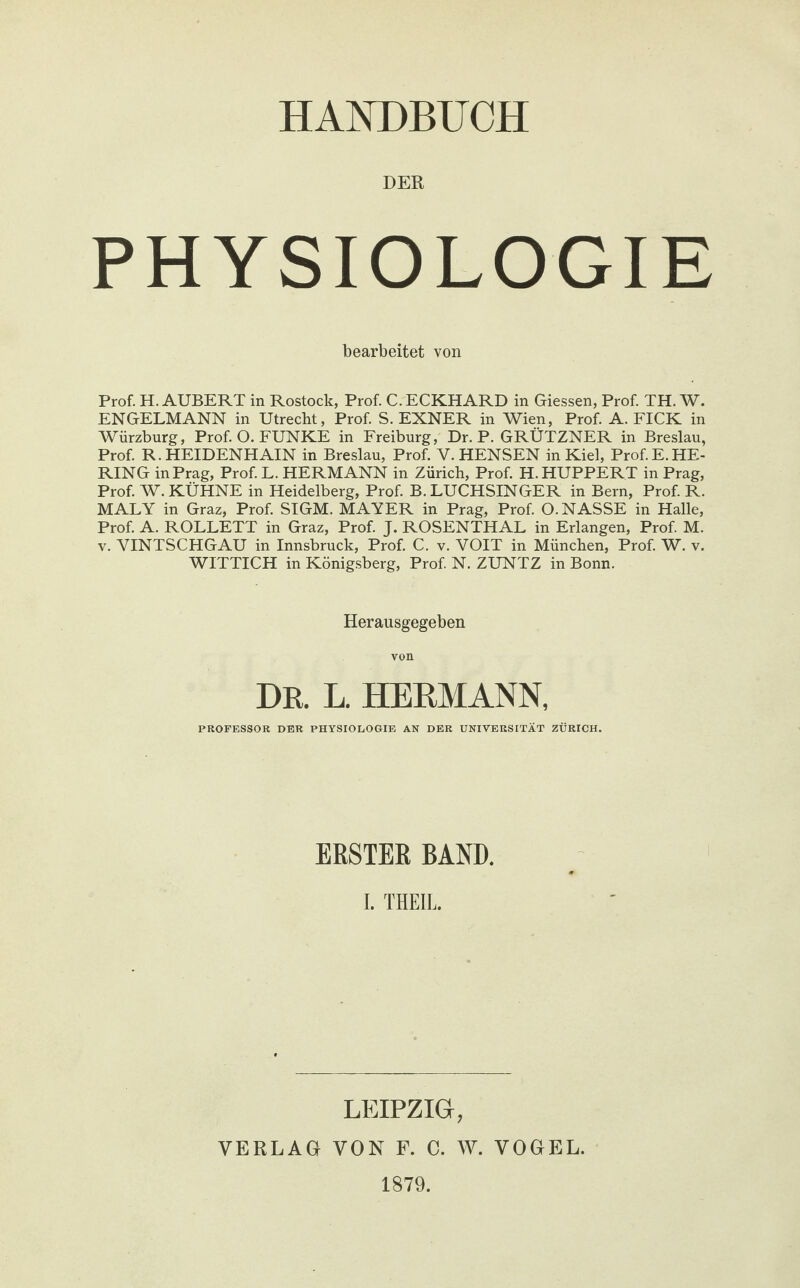 DER PHYSIOLOGIE bearbeitet von Prof. H. ÄUßERT in Rostock, Prof. C. ECKHARD in Giessen, Prof. TH. W. ENGELMANN in Utrecht, Prof. S. EXNER in Wien, Prof. A. FICK in Würzburg, Prof. O. FUNKE in Freiburg, Dr. P. GRÜTZNER in Breslau, Prof. R. HEIDENHAIN in Breslau, Prof. V. HENSEN in Kiel, Prof.E.HE¬ RING in Prag, Prof. L. HERMANN in Zürich, Prof. H. HUPPERT in Prag, Prof. W. KÜHNE in Heidelberg, Prof. B. LUCHSINGER in Bern, Prof. R. MALY in Graz, Prof. SIGM. MAYER in Prag, Prof. O. NASSE in Halle, Prof. A. ROLLETT in Graz, Prof. J. ROSENTHAL in Erlangen, Prof. M. v. YINTSCHGAU in Innsbruck, Prof. C. v. YOIT in München, Prof. W. v. WITTICH in Königsberg, Prof. N. ZUNTZ in Bonn. Herausgegeben von DR. L. HERMANN, PROFESSOR DER PHYSIOLOGIE AN DER UNIVERSITÄT ZÜRICH. ERSTER BAND. I. THEIL. LEIPZIG, VERLAG VON F. C. W. VOGEL. 1879.