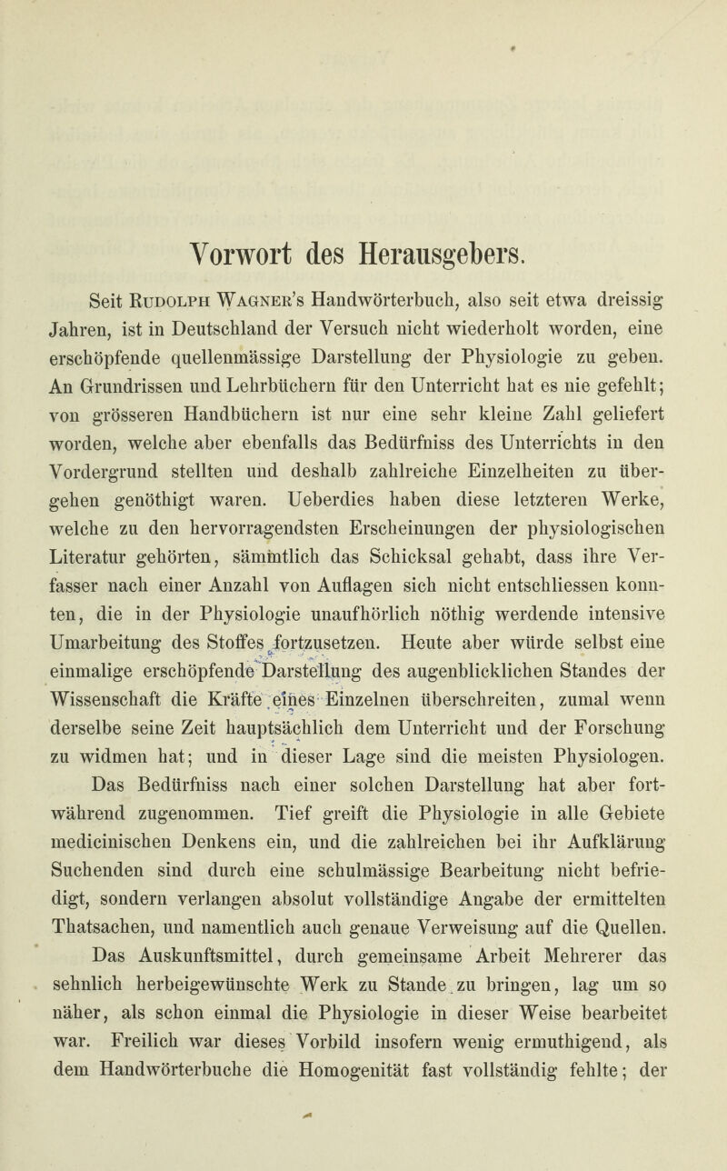 Vorwort des Herausgebers. Seit Rudolph Wagner’s Handwörterbuch, also seit etwa dreissig Jahren, ist in Deutschland der Versuch nicht wiederholt worden, eine erschöpfende quellenmässige Darstellung der Physiologie zu geben. An Grundrissen und Lehrbüchern für den Unterricht hat es nie gefehlt; von grösseren Handbüchern ist nur eine sehr kleine Zahl geliefert worden, welche aber ebenfalls das Bedürfniss des Unterrichts in den Vordergrund stellten und deshalb zahlreiche Einzelheiten zu über¬ gehen genöthigt waren. Ueberdies haben diese letzteren Werke, welche zu den hervorragendsten Erscheinungen der physiologischen Literatur gehörten, sämintlich das Schicksal gehabt, dass ihre Ver¬ fasser nach einer Anzahl von Auflagen sich nicht entschliessen konn¬ ten, die in der Physiologie unaufhörlich nöthig werdende intensive Umarbeitung des Stoffes /ortzusetzen. Heute aber würde selbst eine einmalige erschöpfende Darstellung des augenblicklichen Standes der Wissenschaft die Kräfte eines Einzelnen überschreiten, zumal wenn derselbe seine Zeit hauptsächlich dem Unterricht und der Forschung zu widmen hat; und in dieser Lage sind die meisten Physiologen. Das Bedürfniss nach einer solchen Darstellung hat aber fort¬ während zugenommen. Tief greift die Physiologie in alle Gebiete medicinischen Denkens ein, und die zahlreichen bei ihr Aufklärung Suchenden sind durch eine schulmässige Bearbeitung nicht befrie¬ digt, sondern verlangen absolut vollständige Angabe der ermittelten Thatsachen, und namentlich auch genaue Verweisung auf die Quellen. Das Auskunftsmittel, durch gemeinsame Arbeit Mehrerer das sehnlich herbeigewünschte Werk zu Stande zu bringen, lag um so näher, als schon einmal die Physiologie in dieser Weise bearbeitet war. Freilich war dieses Vorbild insofern wenig ermuthigend, als dem Handwörterbuche die Homogenität fast vollständig fehlte; der