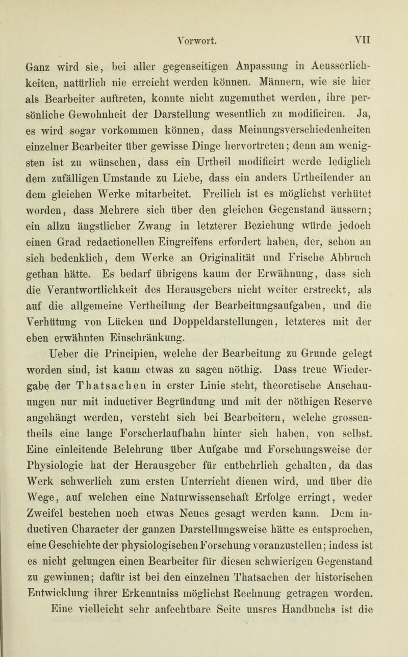 Ganz wird sie, bei aller gegenseitigen Anpassung in Aeusserlich- keiten, natürlich nie erreicht werden können. Männern, wie sie hier als Bearbeiter auftreten, konnte nicht zugemuthet werden, ihre per¬ sönliche Gewohnheit der Darstellung wesentlich zu modificiren. Ja, es wird sogar Vorkommen können, dass Meinungsverschiedenheiten einzelner Bearbeiter über gewisse Dinge hervortreten; denn am wenig¬ sten ist zu wünschen, dass ein Urtheil modificirt werde lediglich dem zufälligen Umstande zu Liebe, dass ein anders Urtheilender an dem gleichen Werke mitarbeitet. Freilich ist es möglichst verhütet worden, dass Mehrere sich über den gleichen Gegenstand äussern; ein allzu ängstlicher Zwang in letzterer Beziehung würde jedoch einen Grad redactionellen Eingreifens erfordert haben, der, schon an sich bedenklich, dem Werke an Originalität und Frische Abbruch gethan hätte. Es bedarf übrigens kaum der Erwähnung, dass sich die Verantwortlichkeit des Herausgebers nicht weiter erstreckt, als auf die allgemeine Vertheilung der Bearbeitungsaufgaben, und die Verhütung von Lücken und Doppeldarstellungen, letzteres mit der eben erwähnten Einschränkung. Ueber die Principien, welche der Bearbeitung zu Grunde gelegt worden sind, ist kaum etwas zu sagen nöthig. Dass treue Wieder¬ gabe der Thatsachen in erster Linie steht, theoretische Anschau¬ ungen nur mit inductiver Begründung und mit der nöthigen Reserve angehängt werden, versteht sich bei Bearbeitern, welche grossen- theils eine lange Forscherlaufbahn hinter sich haben, von selbst. Eine einleitende Belehrung über Aufgabe und Forschungsweise der Physiologie hat der Herausgeber für entbehrlich gehalten, da das Werk schwerlich zum ersten Unterricht dienen wird, und über die Wege, auf welchen eine Naturwissenschaft Erfolge erringt, weder Zweifel bestehen noch etwas Neues gesagt werden kann. Dem in- ductiven Character der ganzen Darstellungsweise hätte es entsprochen, eine Geschichte der physiologischen Forschung voranzustellen; indess ist es nicht gelungen einen Bearbeiter für diesen schwierigen Gegenstand zu gewinnen; dafür ist bei den einzelnen Thatsachen der historischen Entwicklung ihrer Erkenntniss möglichst Rechnung getragen worden. Eine vielleicht sehr anfechtbare Seite unsres Handbuchs ist die