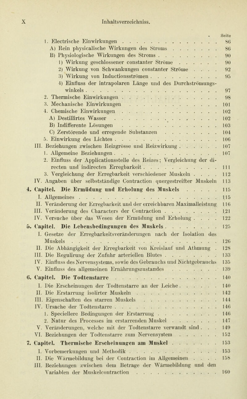 . Seite 1. Electrische Einwirkungen.86 A) Rein physicalische Wirkungen des Stroms.86 B) Physiologische Wirkungen des Stroms.90 1) Wirkung geschlossener constanter Ströme.90 2) Wirkung von Schwankungen constanter Ströme .... 92 3) Wirkung von Inductionsströmen.95 4) Einfluss der intrapolaren Länge und des Durchströmungs¬ winkels .97 2. Thermische Einwirkungen.98 3. Mechanische Einwirkungen.101 4. Chemische Einwirkungen.102 A) Destillirtes Wasser.102 B) Indifferente Lösungen .L03 C) Zerstörende und erregende Substanzen.104 5. Einwirkung des Lichtes.106 III. Beziehungen zwischen Reizgrösse und Reiz Wirkung.107 1. Allgemeine Beziehungen.107 2. Einfluss der Applicationsstelle des Reizes; Vergleichung der di- recten und indirecten Erregbarkeit.111 3. Vergleichung der Erregbarkeit verschiedener Muskeln .... 112 IV. Angaben über selbstständige Contraction quergestreifter Muskeln 113 4. Capitel. Die Ermüdung und Erholung des Muskels.115 I. Allgemeines.115 II. Veränderung der Erregbarkeit und der erreichbaren Maximalleistung 116 III. Veränderung des Characters der Contraction.121 IV. Versuche über das Wesen der Ermüdung und Erholung .... 122 &. Capitel. Die Lebeusbedingungen des Muskels.125 I. Gesetze der Erregbarkeitsveränderungen nach der Isolation des Muskels.126 II. Die Abhängigkeit der Erregbarkeit von Kreislauf und Athmung . 128 III. Die Regulirung der Zufuhr arteriellen Blutes.133 IV. Einfluss des Nervensystems, sowie des Gebrauchs und Nichtgebrauchs 135 V. Einfluss des allgemeinen Ernährungszustandes.139 6. Capitel. Die Todtenstarre.140 I. Die Erscheinungen der Todtenstarre an der Leiche.140 II. Die Erstarrung isolirter Muskeln.142 III. Eigenschaften des starren Muskels.144 IV. Ursache der Todtenstarre.146 1. Speciellere Bedingungen der Erstarrung.146 2. Natur des Processes im erstarrenden Muskel.147 V. Veränderungen, welche mit der Todtenstarre verwandt sind . . . 149 VI. Beziehungen der Todtenstarre zum Nervensystem.152 7. Capitel. Thermische Erscheinungen am Muskel.153 I. Vorbemerkungen und Methodik.153 II. Die Wärmebildung bei der Contraction im Allgemeinen . . . . 158 III. Beziehungen zwischen dem Betrage der Wärmebildung und den Variablen der Muskelcontraction.160