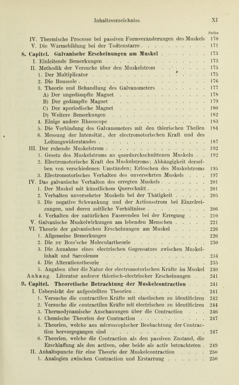 Seite IV. Thermische Processe bei passiven Formveränderungen des Muskels 170 V. Die Wärmebildung bei der Todtenstarre.171 8. Capitel. Galvanische Erscheinungen am Muskel.173 I. Einleitende Bemerkungen.173 II. Methodik der Versuche über den Muskelstrom . ..175 1. Der Multiplicator.* .... 175 2. Die Boussole. . . 176 3. Theorie und Behandlung des Galvanometers.177 A) Der ungedämpfte Magnet.178 B) Der gedämpfte Magnet.179 C) Der aperiodische Magnet.180 D) Weitere Bemerkungen.182 4. Einige andere Rheoscope.183 5. Die Verbindung des Galvanometers mit den thierischen Theilen 184 6. Messung der Intensität, der electromotorischen Kraft und des Leitungswiderstandes.187 III. Der ruhende Muskelstrom ..192 1. Gesetz des Muskelstroms an querdurchschnittenen Muskeln . . 192 2. Electromotorische Kraft des Muskelstroms; Abhängigkeit dersel¬ ben von verschiedenen Umständen; Erlöschen des Muskelstroms 195 3. Electromotorisches Verhalten des unversehrten Muskels . . . 197 IV. Das galvanische Verhalten des erregten Muskels ..201 1. Der Muskel mit künstlichem Querschnitt.201 2. Verhalten unversehrter Muskeln bei der Thätigkeit.205 3. Die negative Schwankung und der Actionsstrom bei Einzelrei¬ zungen, und deren zeitliche Verhältnisse.206 4. Verhalten der natürlichen Faserenden bei der Erregung . . . 210 V. Galvanische Muskelwirkungen am lebenden Menschen.221 VI. Theorie der galvanischen Erscheinungen am Muskel.226 1. Allgemeine Bemerkungen.226 2. Die du Bois’sche Moleculartheörie. 230 3. Die Annahme eines electrischen Gegensatzes zwischen Muskel¬ inhalt und Sarcolemm.234 4. Die Alterationstheorie.235 5. Angaben über die Natur der electromotorischen Kräfte im Muskel 240 Anhang. Literatur anderer thierisch-electrischer Erscheinungen . . 241 9. Capitel. Theoretische Betrachtung der Muskelcontraction . . 241 I. Uebersicht der aufgestellten Theorien.241 1. Versuche die contractilen Kräfte mit elastischen zu identificiren 242 2. Versuche die contractilen Kräfte mit electrischen zu identificiren 244 3. Thermodynamische Anschauungen über die Contraction . . . 246 4. Chemische Theorien der Contraction.247 5. Theorien, welche aus microscopischer Beobachtung der Contrac¬ tion hervorgegangen sind.247 6. Theorien, welche die Contraction als den passiven Zustand, die Erschlaffung als den activen, oder beide als activ betrachteten . 249 II. Anhaltspuncte für eine Theorie der Muskelcontraction .... 250 1. Analogien zwischen Contraction und Erstarrung.250