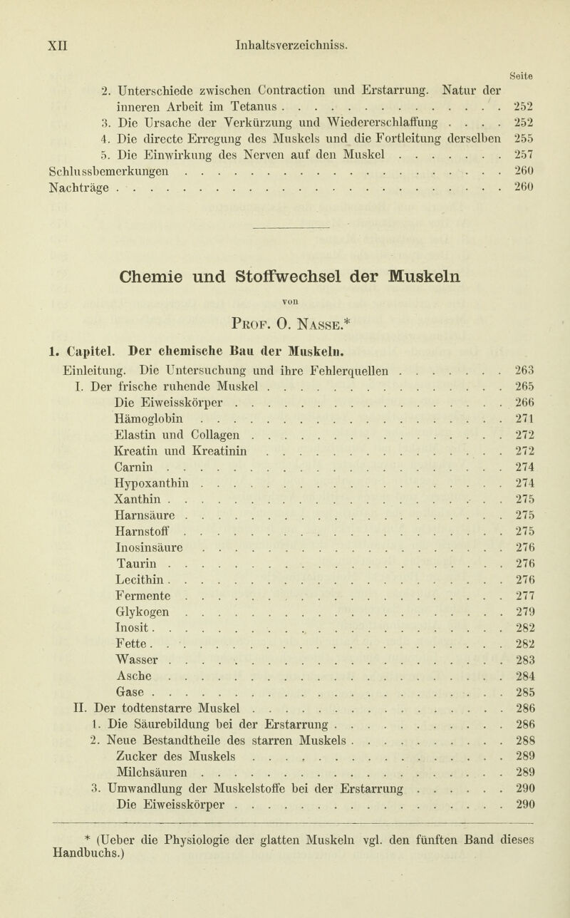 Seite 2. Unterschiede zwischen Contraction und Erstarrung. Natur der inneren Arbeit im Tetanus.252 3. Die Ursache der Verkürzung und Wiedererschlaffung .... 252 4. Die directe Erregung des Muskels und die Fortleitung derselben 255 5. Die Einwirkung des Nerven auf den Muskel.257 Schlussbemerkungen.260 Nachträge.260 Chemie und Stoffwechsel der Muskeln von Prof. 0. Nasse* 1. Capitel. Der chemische Bau der Muskeln. Einleitung. Die Untersuchung und ihre Fehlerquellen.263 I. Der frische ruhende Muskel.265 Die Eiweisskörper.266 Hämoglobin.271 Elastin und Collagen. 272 Kreatin und Kreatinin.272 Carnin. 274 Hypoxanthin..274 Xanthin.275 Harnsäure ..275 Harnstoff.275 Inosinsäure.276 Taurin.276 Lecithin.276 Fermente. 277 Glykogen.279 Inosit. 282 Fette. ..282 Wasser . . . 283 Asche.284 Gase.285 II. Der todtenstarre Muskel.286 1. Die Säurebildung bei der Erstarrung.286 2. Neue Bestandteile des starren Muskels.288 Zucker des Muskels.289 Milchsäuren.289 3. Umwandlung der Muskelstoffe bei der Erstarrung.290 Die Eiweisskörper.290 * (Ueber die Physiologie der glatten Muskeln vgl. den fünften Band dieses Handbuchs.)