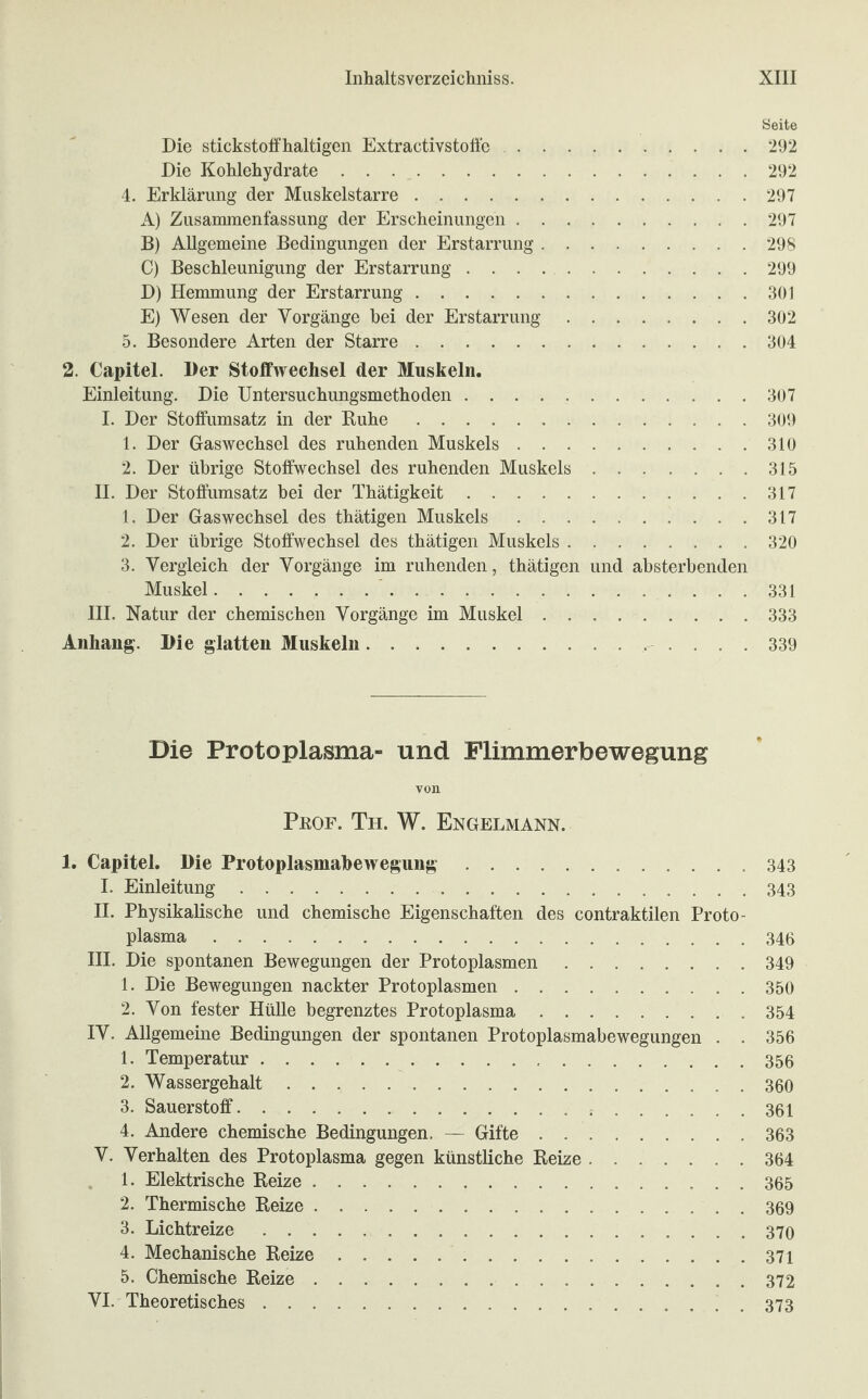 Seite Die stickstoffhaltigen Extractivstoffc.292 Die Kohlehydrate.292 4. Erklärung der Muskelstarre.297 A) Zusammenfassung der Erscheinungen.297 B) Allgemeine Bedingungen der Erstarrung.298 C) Beschleunigung der Erstarrung ..299 D) Hemmung der Erstarrung.301 E) Wesen der Vorgänge hei der Erstarrung.302 5. Besondere Arten der Starre.304 2. Capitel. Der Stoffwechsel der Muskeln. Einleitung. Die Untersuchungsmethoden.307 I. Der Stoffumsatz in der Ruhe.309 1. Der Gaswechsel des ruhenden Muskels.310 2. Der übrige Stoffwechsel des ruhenden Muskels.315 II. Der Stoffumsatz hei der Thätigkeit.317 1. Der Gaswechsel des thätigen Muskels.317 2. Der übrige Stoffwechsel des thätigen Muskels.320 3. Vergleich der Vorgänge im ruhenden, thätigen und absterbenden Muskel. 331 III. Natur der chemischen Vorgänge im Muskel.333 Anhang. Die glatten Muskeln. 339 Die Protoplasma- und Flimmerbewegung von Prof. Th. W. Engelmann. 1. Capitel. Die Protoplasmabewegung. 343 I. Einleitung.343 II. Physikalische und chemische Eigenschaften des contraktilen Proto¬ plasma .346 III. Die spontanen Bewegungen der Protoplasmen.349 1. Die Bewegungen nackter Protoplasmen.350 2. Von fester Hülle begrenztes Protoplasma.354 IV. Allgemeine Bedingungen der spontanen Protoplasmabewegungen . . 356 1. Temperatur.356 2. Wassergehalt.360 3. Sauerstoff. 361 4. Andere chemische Bedingungen. — Gifte.363 V. Verhalten des Protoplasma gegen künstliche Reize.364 1. Elektrische Reize.365 2. Thermische Reize.369 3. Lichtreize. 370 4. Mechanische Reize.371 5. Chemische Reize.372 VI. Theoretisches. 373