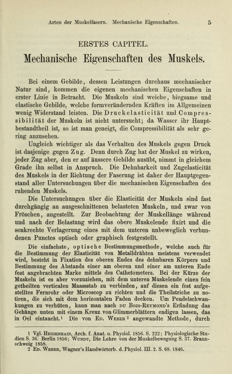 ERSTES CAPITEL. Mechanische Eigenschaften des Muskels. Bei einem Gebilde, dessen Leistungen durchaus mechanischer Natur sind, kommen die eigenen mechanischen Eigenschaften in erster Linie in Betracht. Die Muskeln sind weiche, biegsame und elastische Gebilde, welche formverändernden Kräften im Allgemeinen wenig Widerstand leisten. Die Druckelasticität und Compres- sibilität der Muskeln ist nicht untersucht; da Wasser ihr Haupt¬ bestandteil ist, so ist man geneigt, die Compressibilität als sehr ge¬ ring anzusehen. Ungleich wichtiger als das Verhalten des Muskels gegen Druck ist dasjenige gegen Zug. Denn durch Zug hat der Muskel zu wirken, jeder Zug aber, den er auf äussere Gebilde ausübt, nimmt in gleichem Grade ihn selbst in Anspruch. Die Dehnbarkeit und Zugelasticität des Muskels in der Richtung der Faserung ist daher der Hauptgegen¬ stand aller Untersuchungen über die mechanischen Eigenschaften des ruhenden Muskels. Die Untersuchungen über die Elasticität der Muskeln sind fast durchgängig an ausgeschnittenen belasteten Muskeln, und zwar von Fröschen, angestellt. Zur Beobachtung der Muskellänge während und nach der Belastung wird das obere Muskelende fixirt und die senkrechte Verlagerung eines mit dem unteren unbeweglich verbun¬ denen Punctes optisch oder graphisch festgestellt. Die einfachste, optische Bestimmungsmethode, welche auch für die Bestimmung der Elasticität von Metalldrähten meistens verwendet wird, besteht in Fixation des oberen Endes des dehnbaren Körpers und Bestimmung des Abstands einer am oberen und einer am unteren Ende fest angebrachten Marke mittels des Cathetometers. Bei der Kürze der Muskeln ist es aber vorzuziehen, mit dem unteren Muskelende einen fein getheilten verticalen Maassstab zu verbinden, auf diesen ein fest aufge¬ stelltes Fernrohr oder Microscop zu richten und die Theilstriche zu no- tiren, die sich mit dem horizontalen Faden decken. Um Pendelschwan¬ kungen zu verhüten, kann man nach du Bois-Reymond’s Erfindung das Gehänge unten mit einem Kreuz von Glimmerblättern endigen lassen, das in Oel eintaucht.1 Die von Ed. Weber2 angewandte Methode, durch 1 Ygl. Heidenhain, Arch. f. Anat. u. Physiol. 1856. S. 222; Physiologische Stu¬ dien S. 36. Berlin 1856; Wundt, Die Lehre von der Muskelbewegung S. 37. Braun¬ schweig 1858. 2 Ed. Weber, Wagner’s Handwörterb. d. Physiol. III. 2. S. 68.1846.