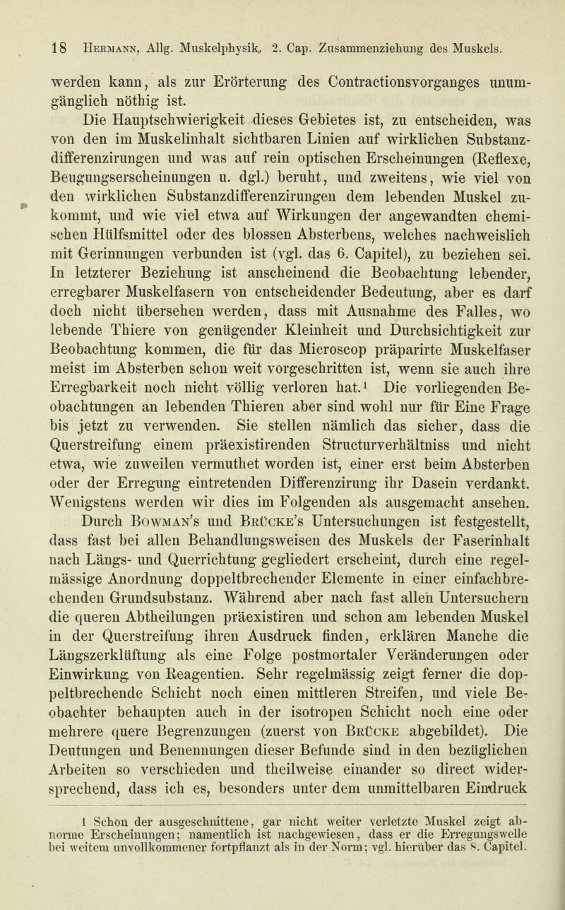 werden kann, als zur Erörterung des Contractionsvorganges unum¬ gänglich nöthig ist. Die Hauptschwierigkeit dieses Gebietes ist, zu entscheiden, was von den im Muskelinhalt sichtbaren Linien auf wirklichen Substanz- differenzirungen und was auf rein optischen Erscheinungen (Reflexe, Beugungserscheinungen u. dgl.) beruht, und zweitens, wie viel von den wirklichen Substanzdilferenzirungen dem lebenden Muskel zu¬ kommt, und wie viel etwa auf Wirkungen der angewandten chemi¬ schen Htilfsmittel oder des blossen Absterbens, welches nachweislich mit Gerinnungen verbunden ist (vgl. das 6. Capitel), zu beziehen sei. In letzterer Beziehung ist anscheinend die Beobachtung lebender, erregbarer Muskelfasern von entscheidender Bedeutung, aber es darf doch nicht übersehen werden, dass mit Ausnahme des Falles, wo lebende Thiere von genügender Kleinheit und Durchsichtigkeit zur Beobachtung kommen, die für das Microscop präparirte Muskelfaser meist im Absterben schon weit vorgeschritten ist, wenn sie auch ihre Erregbarkeit noch nicht völlig verloren hat.1 Die vorliegenden Be¬ obachtungen an lebenden Thieren aber sind wohl nur für Eine Frage bis jetzt zu verwenden. Sie stellen nämlich das sicher, dass die Querstreifung einem präexistirenden Structurverhältniss und nicht etwa, wie zuweilen vermuthet worden ist, einer erst beim Absterben oder der Erregung eintretenden Differenzirung ihr Dasein verdankt. Wenigstens werden wir dies im Folgenden als ausgemacht ansehen. Durch Bowman’s und Brücke’s Untersuchungen ist festgestellt, dass fast bei allen Behandlungsweisen des Muskels der Faserinhalt nach Längs- und Querrichtung gegliedert erscheint, durch eine regel¬ mässige Anordnung doppeltbrechender Elemente in einer einfachbre¬ chenden Grundsubstanz. Während aber nach fast allen Untersuchern die queren Abtheilungen präexistiren und schon am lebenden Muskel in der Querstreifung ihren Ausdruck finden, erklären Manche die Längszerklüftung als eine Folge postmortaler Veränderungen oder Einwirkung von Reagentien. Sehr regelmässig zeigt ferner die dop¬ peltbrechende Schicht noch einen mittleren Streifen, und viele Be¬ obachter behaupten auch in der isotropen Schicht noch eine oder mehrere quere Begrenzungen (zuerst von Brücke abgebildet). Die Deutungen und Benennungen dieser Befunde sind in den bezüglichen Arbeiten so verschieden und theilweise einander so direct wider¬ sprechend, dass ich es, besonders unter dem unmittelbaren Eindruck 1 Schon der ausgeschnittene, gar nicht weiter verletzte Muskel zeigt ab¬ norme Erscheinungen; namentlich ist nachgewiesen, dass er die Erregungswelle bei weitem unvollkommener fortpflanzt als in der Norm; vgl. hierüber das 8. Capitel.