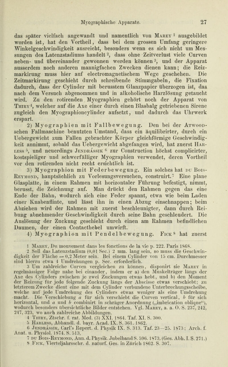 das später vielfach angewandt und namentlich von Marey 1 ausgebildet worden ist, hat den Vortheil, dass bei dem grossen Umfang geringere Winkelgeschwindigkeit ausreicht, besonders wenn es sich nicht um Mes¬ sungen des Latenzstadiums handelt1 2, dass ohne Zeitverlust viele Curven neben- und übereinander gewonnen werden können3, und der Apparat ausserdem noch anderen mannigfachen Zwecken dienen kann; die Reiz- markirung muss hier auf electromagnetischem Wege geschehen. Die Zeitmarkirung geschieht durch schreibende Stimmgabeln, die Fixation dadurch, dass der Cylinder mit berusstem Glanzpapier überzogen ist, das nach dem Versuch abgenommen und in alkoholische Harzlösung getaucht wird. Zu den rotirenden Myographien gehört noch der Apparat von Thiry4, welcher auf die Axe einer durch einen Blasbalg getriebenen Sirene zugleich den Myographioncylinder aufsetzt, und dadurch das Uhrwerk erspart. 2) Myographien mit Fallbewegung. Den bei der Atwood- schen Fallmaschine benutzten Umstand, dass ein äquilibrirter, durch ein Uebergewiclit zum Fallen gebrachter Körper gleichförmige Geschwindig¬ keit annimmt, sobald das Uebergewicht abgefangen wird, hat zuerst Har- less 5 6, und neuerdings JendrXssik 6 zur Construction höchst complicirter, kostspieliger und schwerfälliger Myographien verwendet, deren Vortheil vor den rotirenden nicht recht ersichtlich ist. 3) Myographion mit Federbewegung. Ein solches hat du Bois- Reymond, hauptsächlich zu Vorlesungsversuchen, construirt.7 8 Eine plane Glasplatte, in einem Rahmen mit horizontaler Führung befestigt, nimmt, berusst, die Zeichnung auf. Man drückt den Rahmen gegen das eine Ende der Bahn, wodurch sich eine Feder spannt, etwa wie beim Laden einer Knabenflinte, und lässt ihn in einen Abzug einschnappen; beim Abziehen wird der Rahmen mit zuerst beschleunigter, dann durch Rei¬ bung abnehmender Geschwindigkeit durch seine Bahn geschleudert. Die Auslösung der Zuckung geschieht durch einen am Rahmen befindlichen Daumen, der einen Contacthebel umwirft. 4) Myographion mit Pendelbewegung. Fick8 hat zuerst 1 Marey, Du mouvement dans les fonctions de la vie p. 222. Paris 1868. 2 Soll das Latenzstadium (0,01 Sec.) 2 mm. lang sein, so muss die Geschwin¬ digkeit der Fläche = 0,2 Meter sein. Bei einem Cylinder von 15 cm. Durchmesser sind hierzu etwa 4 Umdrehungen p. Sec. erforderlich. 3 Um zahlreiche Curven vergleichen zu können, disponirt sie Marey in regelmässiger Folge nahe bei einander, indem er a) den Muskelträger längs der Axe des Cylinders zwischen je zwei Zuckungen etwas hebt, und b) den Moment der Reizung für jede folgende Zuckung längs der Abscisse etwas verschiebt; zu letzterem Zwecke dient eine mit dem Cylinder verbundene Unterbrechungsscheibe, welche auf jede Umdrehung des Cylinders etwas weniger als eine Umdrehung macht. Die Verschiebung a für sich verschiebt die Curven vertical, b für sich horizontal, und a und b combinirt in schräger Anordnung („imbrication oblique“)? wodurch besonders übersichtliche Bilder entstehen. Vgl. Marey, a. a. 0. S. 237, 242, 247, 323, wo auch zahlreiche Abbildungen. 4 Thiry, Ztschr. f. rat. Med. (3) XXI. 1864. Taf. XI. S. 300. 5 Harless, Abhandl. d. bayr. Acad. IX. S.361.1862. 6 JendrXssik, Carl’s Repert. d. Physik IX. S. 313. Taf. 23—25. 1873; Arch. f. Anat. u. Physiol. 1874. S. 513, 7 du Bois-Reymond, Ann. d. Physik. Jubelband S. 596.1873. (Ges. Abh. I. S. 271.) 8 Fick, Vierteljahrsschr. d. naturf. Ges. in Zürich 1862. S. 307.