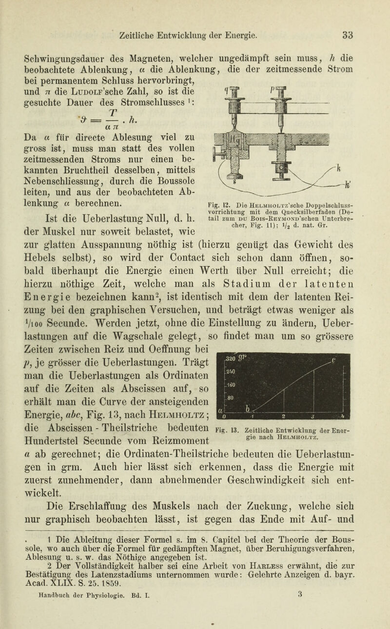 Schwingungdauer des Magneten, welcher ungedämpft sein muss, li die beobachtete Ablenkung, « die Ablenkung, die der zeitmessende Strom bei permanentem Schluss hervorbringt, und n die LuDOLF’sche Zahl, so ist die gesuchte Dauer des Stromschlusses >: a n Da « für directe Ablesung viel zu gross ist, muss man statt des vollen zeitmessenden Stroms nur einen be¬ kannten Bruchtheil desselben, mittels Nebenschliessung, durch die Boussole leiten, und aus der beobachteten Ab¬ lenkung a berechnen. Ist die Ueberlastung Null, d. h. der Muskel nur soweit belastet, wie zur glatten Ausspannung nöthig ist (hierzu genügt das Gewicht des Hebels selbst), so wird der Contact sich schon dann öffnen, so¬ bald überhaupt die Energie einen Werth über Null erreicht; die hierzu nöthige Zeit, welche man als Stadium der latenten Energie bezeichnen kann1 2, ist identisch mit dem der latenten Rei¬ zung bei den graphischen Versuchen, und beträgt etwas weniger als Vioo Secunde. Werden jetzt, ohne die Einstellung zu ändern, Ueber- lastungen auf die Wagschale gelegt, so findet man um so grössere Zeiten zwischen Reiz und Oeffnung bei p, je grösser die Ueberlastungen. Trägt man die Ueberlastungen als Ordinaten auf die Zeiten als Abscissen auf, so erhält man die Curve der ansteigenden Energie, abc, Fig. 13, nach Helmholtz ; die Abscissen - Theilstriche bedeuten Hundertstel Secunde vom Reizmoment a ab gerechnet; die Ordinaten-Theilstriche bedeuten die Ueberlastun¬ gen in grm. Auch hier lässt sich erkennen, dass die Energie mit zuerst zunehmender, dann abnehmender Geschwindigkeit sich ent¬ wickelt. Die Erschlaffung des Muskels nach der Zuckung, welche sich nur graphisch beobachten lässt, ist gegen das Ende mit Auf- und 1 Die Ableitung dieser Formel s. im 8. Capitel bei der Theorie der Bous¬ sole, wo auch über die Formel für gedämpften Magnet, über Beruhigungsverfahren, Ablesung u. s. w. das Nöthige angegeben ist. 2 Der Vollständigkeit halber sei eine Arbeit von Harless erwähnt, die zur Bestätigung des Latenzstadiums unternommen wurde: Belehrte Anzeigen d. bayr. Acad. XLIX. S. 25.1859. Handbuch der Physiologie. Bd. I. Fig. 13. Zeitliche Entwicklung der Ener¬ gie nach Helmholtz. Fig. 12. Die HELMHOLrz’sche Doppelschluss¬ vorrichtung mit dem Queeksilberfaden (De¬ tail zum du Bois-REVMOND’schen Unterbre¬ cher, Fig. 11); 1/2 d. nat. Gr. 3