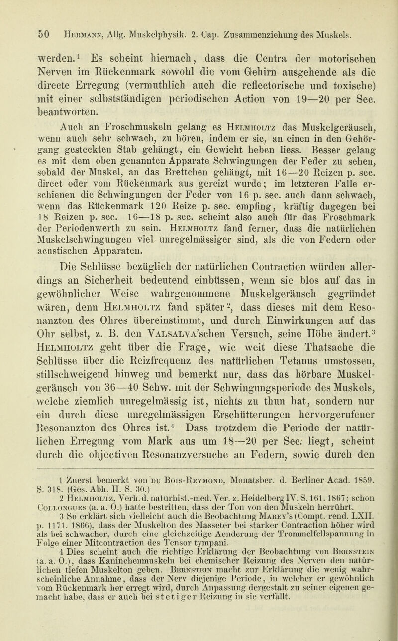 werden.1 Es scheint hiernach, dass die Centra der motorischen Nerven im Rückenmark sowohl die vom Gehirn ausgehende als die directe Erregung (vermuthlich auch die reflectorische und toxische) mit einer selbstständigen periodischen Action von 19—20 per Sec. beantworten. Auch an Froschmuskeln gelang es Helmholtz das Muskelgeräusch, wenn auch sehr schwach, zu hören, indem er sie, an einen in den Gehör¬ gang gesteckten Stab gehängt, ein Gewicht heben liess. Besser gelang es mit dem oben genannten Apparate Schwingungen der Feder zu sehen, sobald der Muskel, an das Brettchen gehängt, mit 16—20 Reizen p. sec. direct oder vom Rückenmark aus gereizt wurde; im letzteren Falle er¬ schienen die Schwingungen der Feder von 16 p. sec. auch dann schwach, wenn das Rückenmark 120 Reize p. sec. empfing, kräftig dagegen bei 18 Reizen p. sec. 16—18 p. sec. scheint also auch für das Froschmark der Periodenwertli zu sein. Helmholtz fand ferner, dass die natürlichen Muskelschwingungen viel unregelmässiger sind, als die von Federn oder acustisclien Apparaten. Die Schlüsse bezüglich der natürlichen Contraction würden aller¬ dings an Sicherheit bedeutend einbüssen, wenn sie blos auf das in gewöhnlicher Weise wahrgenommene Muskelgeräusch gegründet wären, denn Helmholtz fand später2, dass dieses mit dem Reso¬ nanzton des Ohres übereinstimmt, und durch Einwirkungen auf das Ohr selbst, z. B. den VALSALVA’schen Versuch, seine Höhe ändert.3 Helmholtz geht über die Frage, wie weit diese Thatsache die Schlüsse über die Reizfrequenz des natürlichen Tetanus umstossen, stillschweigend hinweg und bemerkt nur, dass das hörbare Muskel¬ geräusch von 36—40 Schw. mit der Schwingungsperiode des Muskels, welche ziemlich unregelmässig ist, nichts zu thun hat, sondern nur ein durch diese unregelmässigen Erschütterungen hervorgerufener Resonanzton des Ohres ist.4 Dass trotzdem die Periode der natür¬ lichen Erregung vom Mark aus um 18—20 per Sec. liegt, scheint durch die objectiven Resonanzversuche an Federn, sowie durch den 1 Zuerst bemerkt von du Bois-Reymond. Monatsber. d. Berliner Acad. 1859. S. 318. (Ges. Abb. II. S. 30.) 2 Helmholtz, Verh.d.naturhist.-med.Ver. z.HeidelberglY. S. 161.1867; schon Collongues (a. a. O.) hatte bestritten, dass der Ton von den Muskeln herrührt. 3 So erklärt sich vielleicht auch die Beobachtung Marey’s (Compt. rend. LX1I. p. 1171. 1866), dass der Muskelton des Masseter bei starker Contraction höher wird als bei schwacher, durch eine gleichzeitige Aenderung der Trommelfellspannung in Folge einer Mitcontraction des Tensor tympani. 4 Dies scheint auch die richtige Erklärung der Beobachtung von Bernstein (a. a. O.), dass Kaninchenmuskeln bei chemischer Reizung des Nerven den natür¬ lichen tiefen Muskelton geben. Bernstein macht zur Erklärung die wenig wahr¬ scheinliche Annahme, dass der Nerv diejenige Periode, in welcher er gewöhnlich vom Rückenmark her erregt wird, durch Anpassung dergestalt zu seiner eigenen ge¬ macht habe, dass er auch bei stetiger Reizung in sie verfällt.