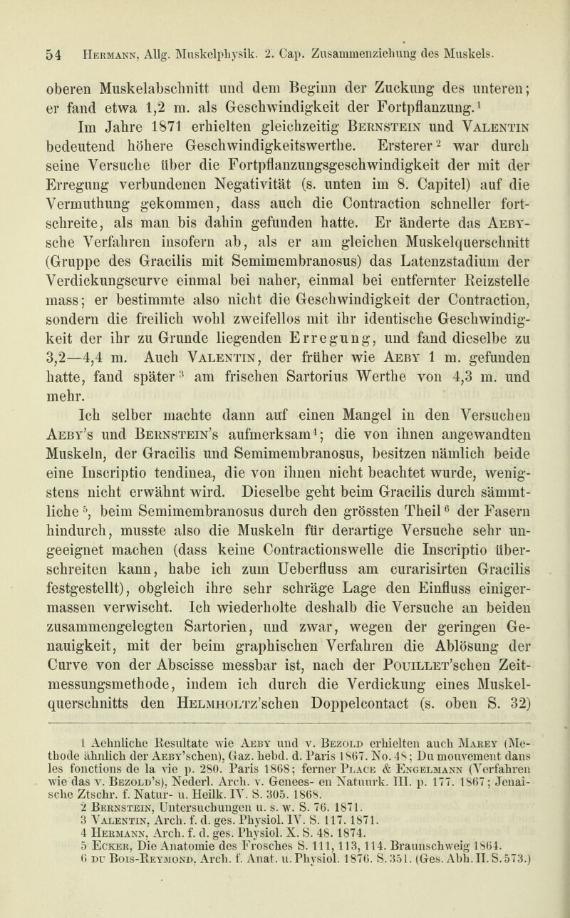 oberen Muskelabschnitt und dem Beginn der Zuckung des unteren; er fand etwa 1,2 m. als Geschwindigkeit der Fortpflanzung.1 Im Jahre 1871 erhielten gleichzeitig Bernstein und Valentin bedeutend höhere Geschwindigkeitswerthe. Ersterer2 war durch seine Versuche über die Fortpflanzungsgeschwindigkeit der mit der Erregung verbundenen Negativität (s. unten im 8. Capitel) auf die Vermuthung gekommen, dass auch die Contraction schneller fort¬ schreite, als mau bis dahin gefunden hatte. Er änderte das Aeby- sche Verfahren insofern ab, als er am gleichen Muskelquerschnitt (Gruppe des Gracilis mit Semimembranosus) das Latenzstadium der Verdickungscurve einmal bei naher, einmal bei entfernter Beizstelle mass; er bestimmte also nicht die Geschwindigkeit der Contraction, sondern die freilich wohl zweifellos mit ihr identische Geschwindig¬ keit der ihr zu Grunde liegenden Erregung, und fand dieselbe zu 3,2—4,4 m. Auch Valentin, der früher wie Aeby 1 m. gefunden hatte, fand später3 am frischen Sartorius Werthe von 4,3 m. und mehr. Ich selber machte dann auf einen Mangel in den Versuchen Aeby’s und Bernsteines aufmerksam4; die von ihnen angewandten Muskeln, der Gracilis und Semimembranosus, besitzen nämlich beide eine Inscriptio tendinea, die von ihnen nicht beachtet wurde, wenig¬ stens nicht erwähnt wird. Dieselbe geht beim Gracilis durch sämmt- liche 5, beim Semimembranosus durch den grössten Theil6 der Fasern hindurch, musste also die Muskeln für derartige Versuche sehr un¬ geeignet machen (dass keine Contractionswelle die Inscriptio über¬ schreiten kann, habe ich zum Ueberfluss am curarisirten Gracilis festgestellt), obgleich ihre sehr schräge Lage den Einfluss einiger- massen verwischt. Ich wiederholte deshalb die Versuche an beiden zusammengelegten Sartorien, und zwar, wegen der geringen Ge¬ nauigkeit, mit der beim graphischen Verfahren die Ablösung der Curve von der Abscisse messbar ist, nach der PouiLLET’schen Zeit¬ messungsmethode, indem ich durch die Verdickung eines Muskel¬ querschnitts den HELMHOLTz’schen Doppelcontact (s. oben S. 32) 1 Aehnliche Besultate wie Aeby und v. Bezold erhielten auch Marey (Me¬ thode ähnlich der AEBY’schen), Gaz. hebd. d. Paris 1867. No. 48; Hu mouvement dans les fonctions de la vie p. 280. Paris 1868; ferner Place & Engelmann (Verfahren wie das v. Bezold’s), Nederl. Arch. v. Genees- en Natuurk. III. p. 177. 1867; Jenai- sche Ztschr. f. Natur- u. Heük. IV. S. 305. 1868. 2 Bernstein, Untersuchungen u. s. w. S. 76. 1871. 3 Valentin, Arch. f. d. ges. Physiol. IV. S. 117.1871. 4 Hermann, Arch. f. d. ges. Physiol. X. S. 48.1874. 5 Ecker, Die Anatomie des Frosches S. 111,113,114. Braunschweig 1S64. 6 du Bois-Beymond, Arch. f. Anat. u. Physiol. 1876. S. 351. (Ges. Abh. II. S. 573.)