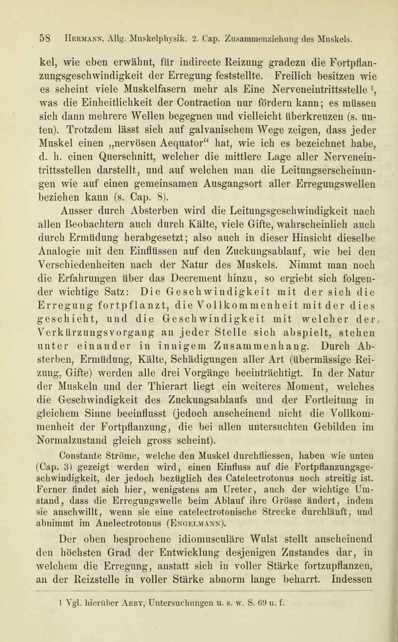 kel, wie eben erwähnt, für indirecte Reizung gradezu die Fortpflan¬ zungsgeschwindigkeit der Erregung feststellte. Freilich besitzen wie es scheint viele Muskelfasern mehr als Eine Nerveneintrittsstelle l, was die Einheitlichkeit der Contraction nur fördern kann; es müssen sich dann mehrere Wellen begegnen und vielleicht überkreuzen (s. un¬ ten). Trotzdem lässt sich auf galvanischem Wege zeigen, dass jeder Muskel einen „nervösen Aequator“ hat, wie ich es bezeichnet habe, d. h. einen Querschnitt, welcher die mittlere Lage aller Nervenein¬ trittsstellen darstellt, und auf welchen man die Leitungserscheinun¬ gen wie auf einen gemeinsamen Ausgangsort aller Erregungswellen beziehen kann (s. Cap. 8). Ausser durch Absterben wird die Leitungsgeschwindigkeit nach allen Beobachtern auch durch Kälte, viele Gifte, wahrscheinlich auch durch Ermüdung herabgesetzt; also auch in dieser Hinsicht dieselbe Analogie mit den Einflüssen auf den Zuckungsablauf, wie bei den Verschiedenheiten nach der Natur des Muskels. Nimmt man noch die Erfahrungen über das Decrement hinzu, so ergiebt sich folgen¬ der wichtige Satz: Die Geschwindigkeit mit der sich die Erregung fortpflanzt, die Vollkommenheit mit der dies geschieht, und die Geschwindigkeit mit welcher der Verkürzungsvorgang an jeder Stelle sich abspielt, stehen unter einander in innigem Zusammenhang. Durch Ab¬ sterben, Ermüdung, Kälte, Schädigungen aller Art (übermässige Rei¬ zung, Gifte) werden alle drei Vorgänge beeinträchtigt. In der Natur der Muskeln und der Thierart liegt ein weiteres Moment, welches die Geschwindigkeit des Zuckungsablaufs und der Fortleitung in gleichem Sinne beeinflusst (jedoch anscheinend nicht die Vollkom¬ menheit der Fortpflanzung, die bei allen untersuchten Gebilden im Normalzustand gleich gross scheint). Constante Ströme, welche den Muskel durchfliessen, haben wie unten (Cap. 3) gezeigt werden wird, einen Einfluss auf die Fortpflanzungsge¬ schwindigkeit, der jedoch bezüglich des Catelectrotonus noch streitig ist. Ferner findet sich hier, wenigstens am Ureter, auch der wichtige Um¬ stand, dass die Erregungswelle beim Ablauf ihre Grösse ändert, indem sie anschwillt, wenn sie eine catelectrotonische Strecke durchläuft, und abnimmt im Anelectrotonus (Engelmann). Der oben besprochene idiomusculäre Wulst stellt anscheinend den höchsten Grad der Entwicklung desjenigen Zustandes dar, in welchem die Erregung, anstatt sich in voller Stärke fortzupflanzen, an der Reizstelle in voller Stärke abnorm lange beharrt. Indessen l Ygl. hierüber Aeby, Untersuchungen u. s. \v. S. 69 u. f.