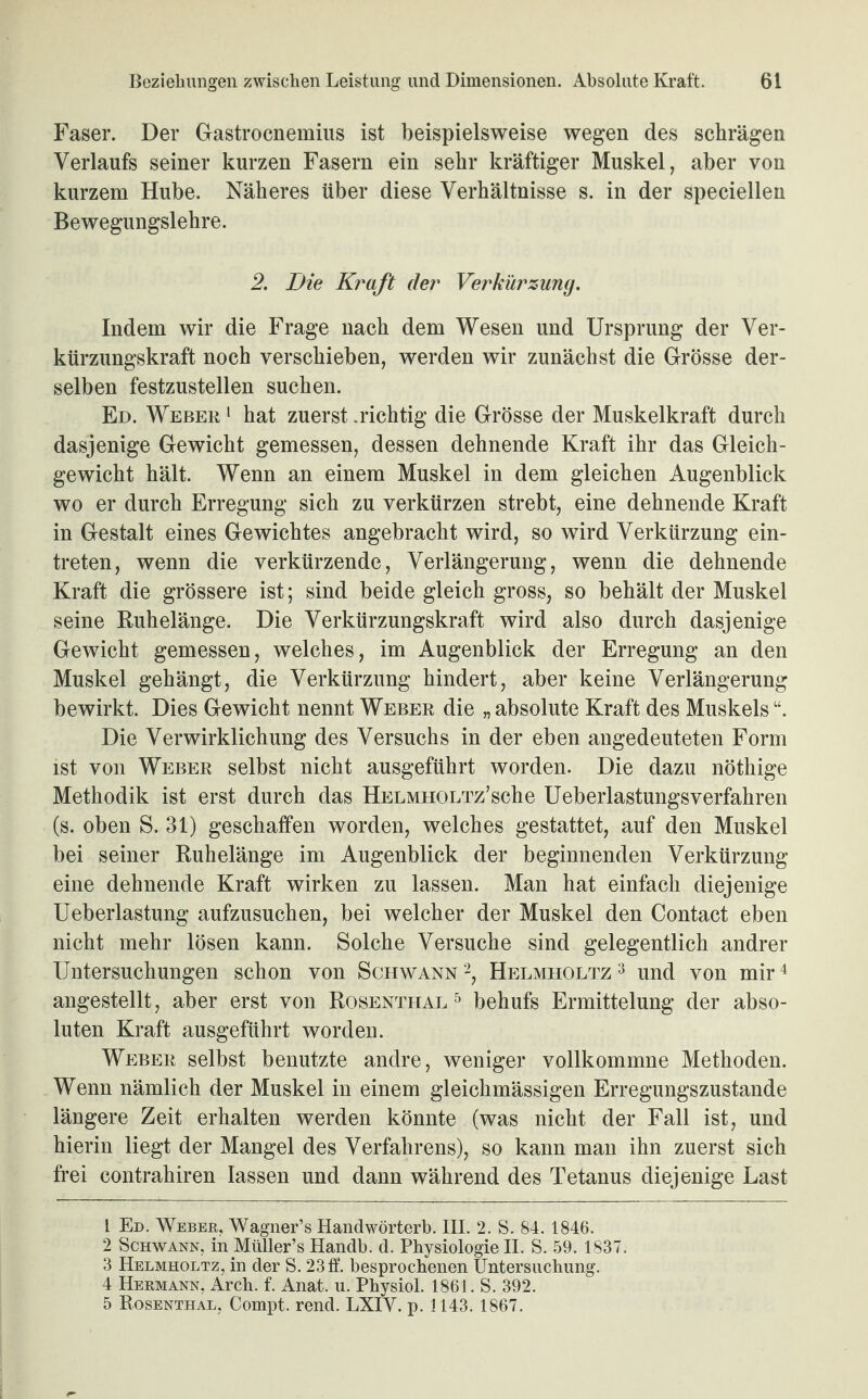 Faser. Der Gastrocnemius ist beispielsweise wegen des schrägen Verlaufs seiner kurzen Fasern ein sehr kräftiger Muskel, aber von kurzem Hube. Näheres über diese Verhältnisse s. in der speciellen Bewegungslehre. 2. Die Kraft der Verkürzung. Indem wir die Frage nach dem Wesen und Ursprung der Ver¬ kürzungskraft noch verschieben, werden wir zunächst die Grösse der¬ selben festzustellen suchen. Ed. Weber 1 hat zuerst .richtig die Grösse der Muskelkraft durch dasjenige Gewicht gemessen, dessen dehnende Kraft ihr das Gleich¬ gewicht hält. Wenn an einem Muskel in dem gleichen Augenblick wo er durch Erregung sich zu verkürzen strebt, eine dehnende Kraft in Gestalt eines Gewichtes angebracht wird, so wird Verkürzung ein- treten, wenn die verkürzende, Verlängerung, wenn die dehnende Kraft die grössere ist; sind beide gleich gross, so behält der Muskel seine Ruhelänge. Die Verkürzungskraft wird also durch dasjenige Gewicht gemessen, welches, im Augenblick der Erregung an den Muskel gehängt, die Verkürzung hindert, aber keine Verlängerung bewirkt. Dies Gewicht nennt Weber die „ absolute Kraft des Muskels Die Verwirklichung des Versuchs in der eben angedeuteten Form ist von Weber selbst nicht ausgeführt worden. Die dazu nöthige Methodik ist erst durch das HELMHOLTz’sehe Ueberlastungsverfahren (s. oben S. 31) geschaffen worden, welches gestattet, auf den Muskel bei seiner Ruhelänge im Augenblick der beginnenden Verkürzung eine dehnende Kraft wirken zu lassen. Man hat einfach diejenige Ueberlastung aufzusuchen, bei welcher der Muskel den Contact eben nicht mehr lösen kann. Solche Versuche sind gelegentlich andrer Untersuchungen schon von Schwann 1 2 3, Helmholtz 3 und von mir4 5 angestellt, aber erst von Rosenthal 5 behufs Ermittelung der abso¬ luten Kraft ausgeführt worden. Weber selbst benutzte andre, weniger vollkommne Methoden. Wenn nämlich der Muskel in einem gleichmässigen Erregungszustände längere Zeit erhalten werden könnte (was nicht der Fall ist, und hierin liegt der Mangel des Verfahrens), so kann man ihn zuerst sich frei contrahiren lassen und dann während des Tetanus diejenige Last 1 Ed. Weber, Wagner’s Handwörterb. III. 2. S. 84. 1846. 2 Schwann, in Müller’s Handb. d. Physiologie II. S. 59. 1837. 3 Helmholtz, in der S. 23ff. besprochenen Untersuchung. 4 Hermann, Arch. f. Anat. u. Physiol. 1861. S. 392. 5 Bosenthal, Compt. rend. LXIY. p. 1143. 1867.