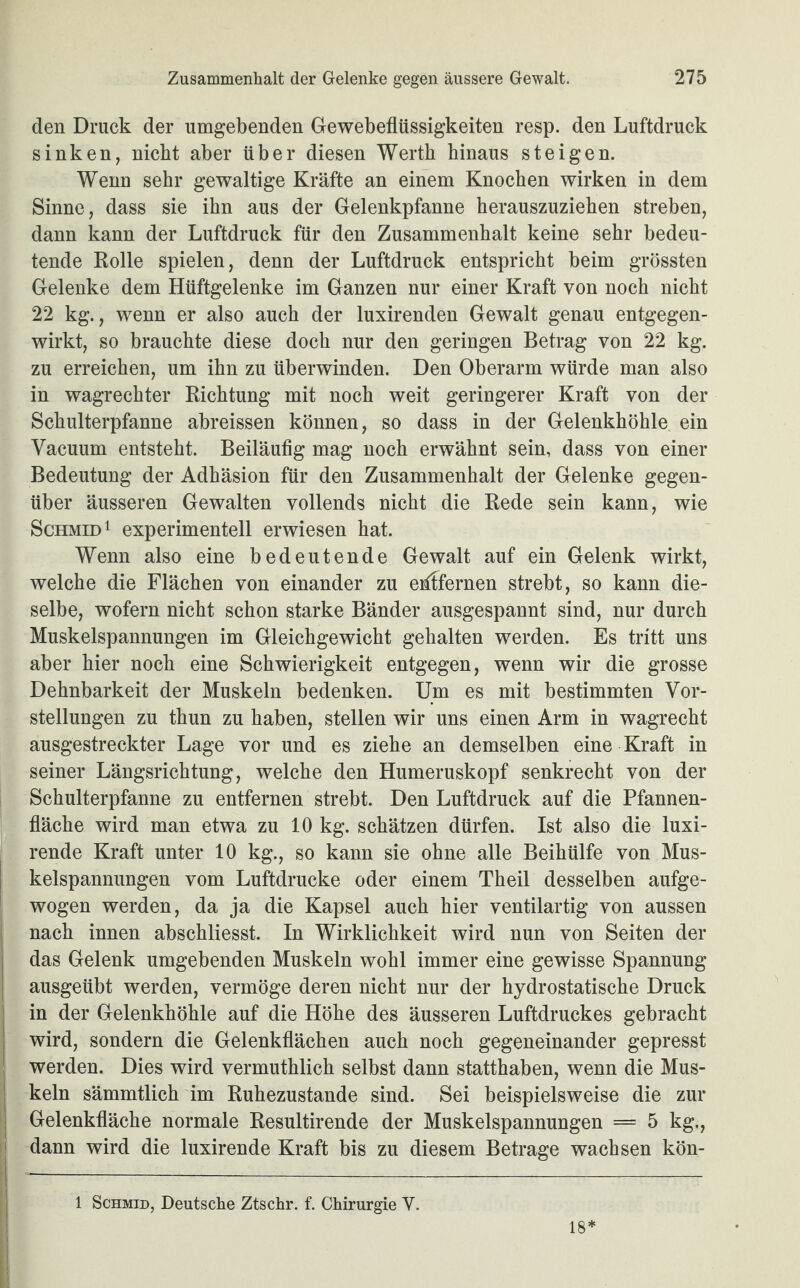 den Druck der umgebenden Gewebeflüssigkeiten resp. den Luftdruck sinken, nickt aber über diesen Werth hinaus steigen. Wenn sehr gewaltige Kräfte an einem Knochen wirken in dem Sinne, dass sie ihn aus der Gelenkpfanne herauszuziehen streben, dann kann der Luftdruck für den Zusammenhalt keine sehr bedeu¬ tende Rolle spielen, denn der Luftdruck entspricht beim grössten Gelenke dem Hüftgelenke im Ganzen nur einer Kraft von noch nicht 22 kg., wenn er also auch der luxirenden Gewalt genau entgegen¬ wirkt, so brauchte diese doch nur den geringen Betrag von 22 kg. zu erreichen, um ihn zu überwinden. Den Oberarm würde man also in wagrechter Richtung mit noch weit geringerer Kraft von der Schulterpfanne abreissen können, so dass in der Gelenkhöhle ein Vacuum entsteht. Beiläufig mag noch erwähnt sein, dass von einer Bedeutung der Adhäsion für den Zusammenhalt der Gelenke gegen¬ über äusseren Gewalten vollends nicht die Rede sein kann, wie Schmid1 experimentell erwiesen hat. Wenn also eine bedeutende Gewalt auf ein Gelenk wirkt, welche die Flächen von einander zu eidfernen strebt, so kann die¬ selbe, wofern nicht schon starke Bänder ausgespannt sind, nur durch Muskelspannungen im Gleichgewicht gehalten werden. Es tritt uns aber hier noch eine Schwierigkeit entgegen, wenn wir die grosse Dehnbarkeit der Muskeln bedenken. Um es mit bestimmten Vor¬ stellungen zu tkun zu haben, stellen wir uns einen Arm in wagrecht ausgestreckter Lage vor und es ziehe an demselben eine Kraft in seiner Längsrichtung, welche den Humeruskopf senkrecht von der Schulterpfanne zu entfernen strebt. Den Luftdruck auf die Pfannen¬ fläche wird man etwa zu 10 kg. schätzen dürfen. Ist also die luxi- rende Kraft unter 10 kg., so kann sie ohne alle Beihülfe von Mus¬ kelspannungen vom Luftdrucke oder einem Theil desselben aufge¬ wogen werden, da ja die Kapsel auch hier ventilartig von aussen nach innen abschliesst. In Wirklichkeit wird nun von Seiten der das Gelenk umgebenden Muskeln wohl immer eine gewisse Spannung ausgeübt werden, vermöge deren nicht nur der hydrostatische Druck in der Gelenkhöhle auf die Höhe des äusseren Luftdruckes gebracht wird, sondern die Gelenkflächen auch noch gegeneinander gepresst werden. Dies wird vermuthlich selbst dann statthaben, wenn die Mus¬ keln sämmtlich im Ruhezustände sind. Sei beispielsweise die zur Gelenkfläche normale Resultirende der Muskelspannungen = 5 kg., dann wird die luxirende Kraft bis zu diesem Betrage wachsen kön- 1 Schmid, Deutsche Ztschr. f. Chirurgie V. 18