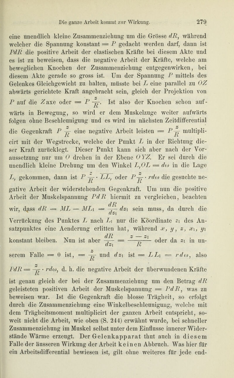 eine unendlich kleine Zusammenziehung um die Grösse dRy während welcher die Spannung konstant = P gedacht werden darf, dann ist PdR die positive Arbeit der elastischen Kräfte bei diesem Akte und es ist zu beweisen, dass die negative Arbeit der Kräfte, welche am beweglichen Knochen der Zusammenziehung entgegenwirken, bei diesem Akte gerade so gross ist. Um der Spannung P mittels des Gelenkes Gleichgewicht zu halten, müsste bei P eine parallel zu OZ abwärts gerichtete Kraft angebracht sein, gleich der Projektion von P auf die Zaxe oder = P Ist also der Knochen schon auf¬ wärts in Bewegung, so wird er dem Muskelzuge weiter aufwärts folgen ohne Beschleunigung und es wird im nächsten Zeitdifferential die Gegenkraft P ^ eine negative Arbeit leisten = P^- multipli- cirt mit der Wegstrecke, welche der Punkt P in der Richtung die¬ ser Kraft zurücklegt. Dieser Punkt kann sich aber nach der Vor¬ aussetzung nur um 0 drehen in der Ebene OYZ. Er sei durch die unendlich kleine Drehung um den Winkel P,OP — dto in die Lage z - z L, gekommen, dann ist P • LLr oder P~r • rdto die gesuchte ne¬ gative Arbeit der widerstehenden Gegenkraft. Um nun die positive Arbeit der Muskelspannung PdR hiermit zu vergleichen, beachten d R wir, dgss dR — ML — MTj\ = dz\ sein muss, da durch die Verrückung des Punktes L nach L\ nur die Koordinate z 1 des An¬ satzpunktes eine Aenderung erlitten hat, während x} y, z, xi, y\ konstant bleiben. Nun ist aber oder da z\ in un- dz i R serem Falle = 0 ist, = und dz\ ist = PPi = rdcoy also PdR — • rdto, d. h. die negative Arbeit der überwundenen Kräfte ist genau gleich der bei der Zusammenziehung um den Betrag dR geleisteten positiven Arbeit der Muskelspannung = PdR, was zu beweisen war. Ist die Gegenkraft die blosse Trägheit , so erfolgt durch die Zusammenziehung eine Winkelbeschleunigung, welche mit dem Trägheitsmoment multiplicirt der ganzen Arbeit entspricht, so¬ weit nicht die Arbeit, wie oben (S. 244) erwähnt wurde, bei schneller Zusammenziehung im Muskel selbst unter dem Einflüsse innerer Wider¬ stände Wärme erzeugt. Der Gelenkapparat thut auch in diesem Falle der äusseren Wirkung der Arbeit keinen Abbruch. Was hier für ein Arbeitsdifferential bewiesen ist, gilt ohne weiteres für jede end-