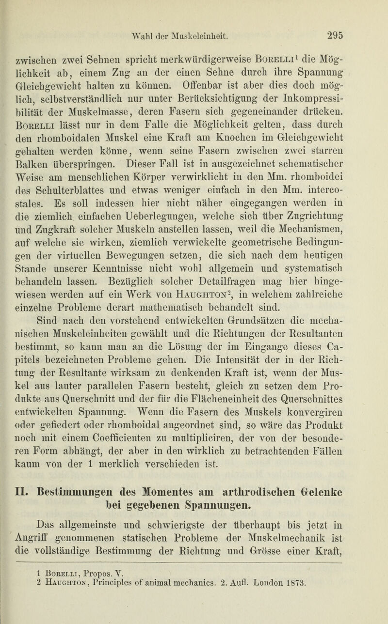 zwischen zwei Sehnen spricht merkwürdigerweise Borelli1 die Mög¬ lichkeit ab, einem Zug an der einen Sehne durch ihre Spannung Gleichgewicht halten zu können. Offenbar ist aber dies doch mög¬ lich, selbstverständlich nur unter Berücksichtigung der Inkompressi¬ bilität der Muskelmasse, deren Fasern sich gegeneinander drücken. Borelli lässt nur in dem Falle die Möglichkeit gelten, dass durch den rhomboidalen Muskel eine Kraft am Knochen im Gleichgewicht gehalten werden könne, wenn seine Fasern zwischen zwei starren Balken überspringen. Dieser Fall ist in ausgezeichnet schematischer Weise am menschlichen Körper verwirklicht in den Mm. rhomboidei des Schulterblattes und etwas weniger einfach in den Mm. interco- stales. Es soll indessen hier nicht näher eingegangen werden in die ziemlich einfachen Ueberlegungen, welche sich über Zugrichtung und Zugkraft solcher Muskeln anstellen lassen, weil die Mechanismen, auf welche sie wirken, ziemlich verwickelte geometrische Bedingun¬ gen der virtuellen Bewegungen setzen, die sich nach dem heutigen Stande unserer Kenntnisse nicht wohl allgemein und systematisch behandeln lassen. Bezüglich solcher Detailfragen mag hier hinge¬ wiesen werden auf ein Werk von Haughton2, in welchem zahlreiche einzelne Probleme derart mathematisch behandelt sind. Sind nach den vorstehend entwickelten Grundsätzen die mecha¬ nischen Muskeleinheiten gewählt und die Richtungen der Resultanten bestimmt, so kann man an die Lösung der im Eingänge dieses Ca- pitels bezeichneten Probleme gehen. Die Intensität der in der Rich¬ tung der Resultante wirksam zu denkenden Kraft ist, wenn der Mus¬ kel aus lauter parallelen Fasern besteht, gleich zu setzen dem Pro¬ dukte aus Querschnitt und der für die Flächeneinheit des Querschnittes entwickelten Spannung. Wenn die Fasern des Muskels konvergiren oder gefiedert oder rhomboidal angeordnet sind, so wäre das Produkt noch mit einem Coefficienten zu multipliciren, der von der besonde¬ ren Form abhängt, der aber in den wirklich zu betrachtenden Fällen kaum von der 1 merklich verschieden ist. II. Bestimmungen des Momentes am artlirodisclien Gelenke bei gegebenen Spannungen. Das allgemeinste und schwierigste der überhaupt bis jetzt in Angriff genommenen statischen Probleme der Muskelmechanik ist die vollständige Bestimmung der Richtung und Grösse einer Kraft, 1 Borelli, Propos. Y. 2 Haughton, Principles of animal meclianics. 2. Aufl. London 1873.