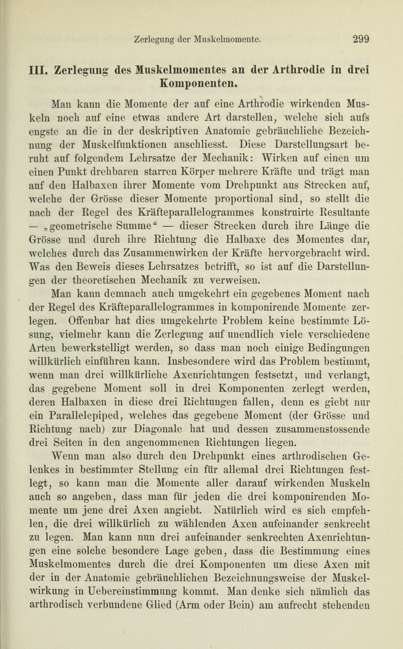 III. Zerlegung des Muskelmomentes an der Arthrodie in drei Komponenten. Man kann die Momente der auf eine Arthrodie wirkenden Mus¬ keln noch auf eine etwas andere Art darstellen, welche sich aufs engste an die in der deskriptiven Anatomie gebräuchliche Bezeich¬ nung der Muskelfunktionen anschliesst. Diese Darstellungsart be¬ ruht auf folgendem Lehrsätze der Mechanik: Wirken auf einen um einen Punkt drehbaren starren Körper mehrere Kräfte und trägt man auf den Halbaxen ihrer Momente vom Drehpunkt aus Strecken auf, welche der Grösse dieser Momente proportional sind, so stellt die nach der Regel des Kräfteparallelogrammes konstruirte Resultante — „geometrische Summe“ — dieser Strecken durch ihre Länge die Grösse und durch ihre Richtung die Halbaxe des Momentes dar, welches durch das Zusammenwirken der Kräfte hervorgebracht wird. Was den Beweis dieses Lehrsatzes betrifft, so ist auf die Darstellun¬ gen der theoretischen Mechanik zu verweisen. Man kann demnach auch umgekehrt ein gegebenes Moment nach der Regel des Kräfteparallelogrammes in komponirende Momente zer¬ legen. Offenbar hat dies umgekehrte Problem keine bestimmte Lö¬ sung, vielmehr kann die Zerlegung auf unendlich viele verschiedene Arten bewerkstelligt werden, so dass man noch einige Bedingungen willkürlich einführen kann. Insbesondere wird das Problem bestimmt, wenn man drei willkürliche Axenrichtungen festsetzt, und verlangt, das gegebene Moment soll in drei Komponenten zerlegt werden, deren Halbaxen in diese drei Richtungen fallen, denn es giebt nur ein Parallelepiped, welches das gegebene Moment (der Grösse und Richtung nach) zur Diagonale hat und dessen zusammenstossende drei Seiten in den angenommenen Richtungen liegen. Wenn man also durch den Drehpunkt eines arthrodischen Ge¬ lenkes in bestimmter Stellung ein für allemal drei Richtungen fest¬ legt, so kann man die Momente aller darauf wirkenden Muskeln auch so angeben, dass man für jeden die drei komponirenden Mo¬ mente um jene drei Axen angiebt. Natürlich wird es sich empfeh¬ len, die drei willkürlich zu wählenden Axen aufeinander senkrecht zu legen. Man kann nun drei aufeinander senkrechten Axenrichtun¬ gen eine solche besondere Lage geben, dass die Bestimmung eines Muskelmomentes durch die drei Komponenten um diese Axen mit der in der Anatomie gebräuchlichen Bezeichnungsweise der Muskel¬ wirkung in Uebereinstimmung kommt. Man denke sich nämlich das arthrodisch verbundene Glied (Arm oder Bein) am aufrecht stehenden