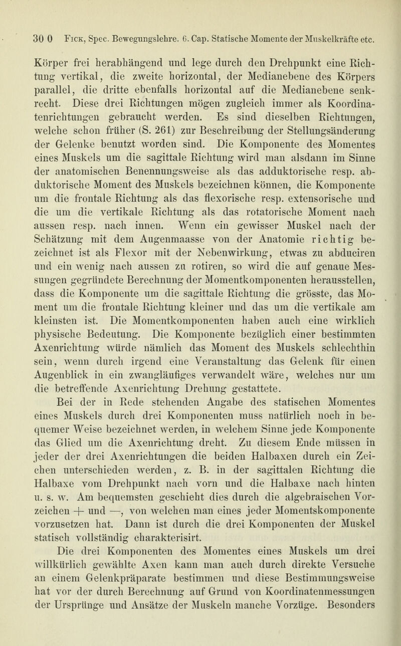 Körper frei herabhängend und lege durch den Drehpunkt eine Rich¬ tung vertikal, die zweite horizontal, der Medianebene des Körpers parallel, die dritte ebenfalls horizontal auf die Medianebene senk¬ recht. Diese drei Richtungen mögen zugleich immer als Koordina¬ tenrichtungen gebraucht werden. Es sind dieselben Richtungen, welche schon früher (S. 261) zur Beschreibung der Stellungsänderung der Gelenke benutzt worden sind. Die Komponente des Momentes eines Muskels um die sagittale Richtung wird man alsdann im Sinne der anatomischen Benennungsweise als das adduktorische resp. ab- duktorische Moment des Muskels bezeichnen können, die Komponente um die frontale Richtung als das flexorische resp. extensorische und die um die vertikale Richtung als das rotatorische Moment nach aussen resp. nach innen. Wenn ein gewisser Muskel nach der Schätzung mit dem Augenmaasse von der Anatomie richtig be¬ zeichnet ist als Flexor mit der Nebenwirkung, etwas zu abduciren und ein wenig nach aussen zu rotiren, so wird die auf genaue Mes¬ sungen gegründete Berechnung der Momentkomponenten herausstellen, dass die Komponente um die sagittale Richtung die grösste, das Mo¬ ment um die frontale Richtung kleiner und das um die vertikale am kleinsten ist. Die Momentkomponenten haben auch eine wirklich physische Bedeutung. Die Komponente bezüglich einer bestimmten Axenrichtung würde nämlich das Moment des Muskels schlechthin sein, wenn durch irgend eine Veranstaltung das Gelenk für einen Augenblick in ein zwangläufiges verwandelt wäre, welches nur um die betreffende Axenrichtung Drehung gestattete. Bei der in Rede stehenden Angabe des statischen Momentes eines Muskels durch drei Komponenten muss natürlich noch in be¬ quemer Weise bezeichnet werden, in welchem Sinne jede Komponente das Glied um die Axenrichtung dreht. Zu diesem Ende müssen in jeder der drei Axenrichtungen die beiden Halbaxen durch ein Zei¬ chen unterschieden werden, z. B. in der sagittalen Richtung die Halbaxe vom Drehpunkt nach vorn und die Halbaxe nach hinten u. s. w. Am bequemsten geschieht dies durch die algebraischen Vor¬ zeichen -\- und —, von welchen man eines jeder Momentskomponente vorzusetzen hat. Dann ist durch die drei Komponenten der Muskel statisch vollständig charakterisirt. Die drei Komponenten des Momentes eines Muskels um drei willkürlich gewählte Axen kann man auch durch direkte Versuche an einem Gelenkpräparate bestimmen und diese Bestimmungsweise hat vor der durch Berechnung auf Grund von Koordinatenmessungen der Ursprünge und Ansätze der Muskeln manche Vorzüge. Besonders