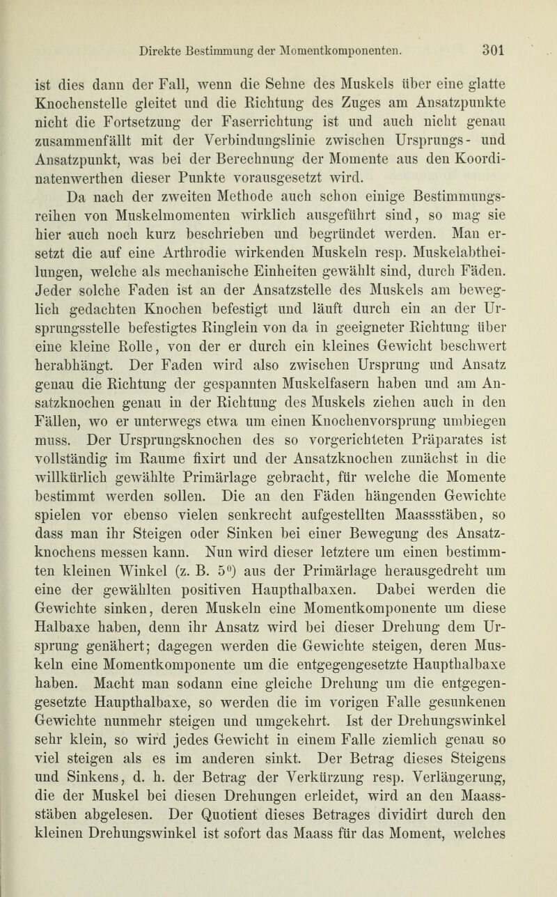 ist dies dann der Fall, wenn die Sehne des Muskels über eine glatte Knochenstelle gleitet und die Richtung des Zuges am Ansatzpunkte nicht die Fortsetzung der Faserrichtung ist und auch nicht genau zusammenfällt mit der Verbindungslinie zwischen Ursprungs- und Ansatzpunkt, was bei der Berechnung der Momente aus den Koordi- natenwerthen dieser Punkte vorausgesetzt wird. Da nach der zweiten Methode auch schon einige Bestimmungs¬ reihen von Muskelmomenten wirklich ausgeführt sind, so mag sie hier auch noch kurz beschrieben und begründet werden. Man er¬ setzt die auf eine Arthrodie wirkenden Muskeln resp. Muskelabthei¬ lungen, welche als mechanische Einheiten gewählt sind, durch Fäden. Jeder solche Faden ist an der Ansatzstelle des Muskels am beweg¬ lich gedachten Knochen befestigt und läuft durch ein an der Ur¬ sprungsstelle befestigtes Ringlein von da in geeigneter Richtung über eine kleine Rolle, von der er durch ein kleines Gewicht beschwert herabhängt. Der Faden wird also zwischen Ursprung und Ansatz genau die Richtung der gespannten Muskelfasern haben und am An¬ satzknochen genau in der Richtung des Muskels ziehen auch in den Fällen, wo er unterwegs etwa um einen Knochenvorsprung umbiegen muss. Der Ursprungsknochen des so vorgerichteten Präparates ist vollständig im Raume fixirt und der Ansatzknochen zunächst in die willkürlich gewählte Primärlage gebracht, für welche die Momente bestimmt werden sollen. Die an den Fäden hängenden Gewichte spielen vor ebenso vielen senkrecht aufgestellten Maassstäben, so dass man ihr Steigen oder Sinken bei einer Bewegung des Ansatz¬ knochens messen kann. Nun wird dieser letztere um einen bestimm¬ ten kleinen Winkel (z. B. 5°) aus der Primärlage herausgedreht um eine der gewählten positiven Haupthalbaxen. Dabei werden die Gewichte sinken, deren Muskeln eine Momentkomponente um diese Halbaxe haben, denn ihr Ansatz wird bei dieser Drehung dem Ur¬ sprung genähert; dagegen werden die Gewichte steigen, deren Mus¬ keln eine Momentkomponente um die entgegengesetzte Haupthalbaxe haben. Macht man sodann eine gleiche Drehung um die entgegen¬ gesetzte Haupthalbaxe, so werden die im vorigen Falle gesunkenen Gewichte nunmehr steigen und umgekehrt. Ist der Drehungswinkel sehr klein, so wird jedes Gewicht in einem Falle ziemlich genau so viel steigen als es im anderen sinkt. Der Betrag dieses Steigens und Sinkens, d. h. der Betrag der Verkürzung resp. Verlängerung, die der Muskel bei diesen Drehungen erleidet, wird an den Maass¬ stäben abgelesen. Der Quotient dieses Betrages dividirt durch den kleinen Drehungswinkel ist sofort das Maass für das Moment, welches