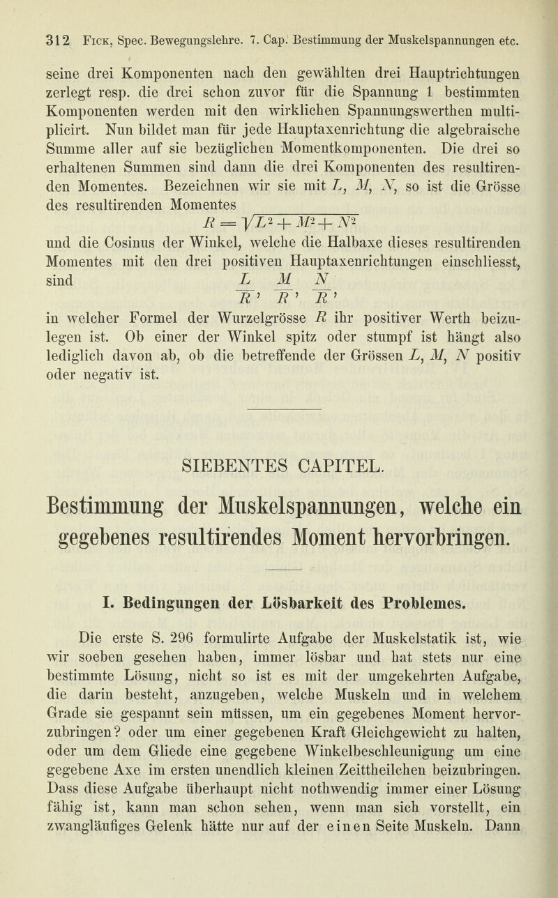 seine drei Komponenten nach den gewählten drei Hauptrichtungen zerlegt resp. die drei schon zuvor für die Spannung 1 bestimmten Komponenten werden mit den wirklichen Spannungswerthen multi- plicirt. Nun bildet man für jede Hauptaxenrichtung die algebraische Summe aller auf sie bezüglichen Momentkomponenten. Die drei so erhaltenen Summen sind dann die drei Komponenten des resultiren- den Momentes. Bezeichnen wir sie mit L, M, N, so ist die Grösse des resultirenden Momentes R = yL*-\-M*+m und die Cosinus der Winkel, welche die Halbaxe dieses resultirenden Momentes mit den drei positiven Hauptaxenrichtungen einschliesst, sind L_ M_ N_' 5’ R ’ R’ in welcher Formel der Wurzelgrösse R ihr positiver Werth beizu¬ legen ist. Ob einer der Winkel spitz oder stumpf ist hängt also lediglich davon ab, ob die betreffende der Grössen X, Mf N positiv oder negativ ist. SIEBENTES CAPITEL. Bestimmung der Muskelspannimgen, welche ein gegebenes resultirendes Moment hervorbringen. I. Bedingungen der Lösbarkeit des Problemes. Die erste S. 296 formulirte Aufgabe der Muskelstatik ist, wie wir soeben gesehen haben, immer lösbar und hat stets nur eine bestimmte Lösung, nicht so ist es mit der umgekehrten Aufgabe, die darin besteht, anzugeben, welche Muskeln und in welchem Grade sie gespannt sein müssen, um ein gegebenes Moment hervor¬ zubringen? oder um einer gegebenen Kraft Gleichgewicht zu halten, oder um dem Gliede eine gegebene Winkelbeschleunigung um eine gegebene Axe im ersten unendlich kleinen Zeittheilchen beizubringen. Dass diese Aufgabe überhaupt nicht nothwendig immer einer Lösung fähig ist, kann man schon sehen, wenn man sich vorstellt, ein zwangläufiges Gelenk hätte nur auf der einen Seite Muskeln. Dann