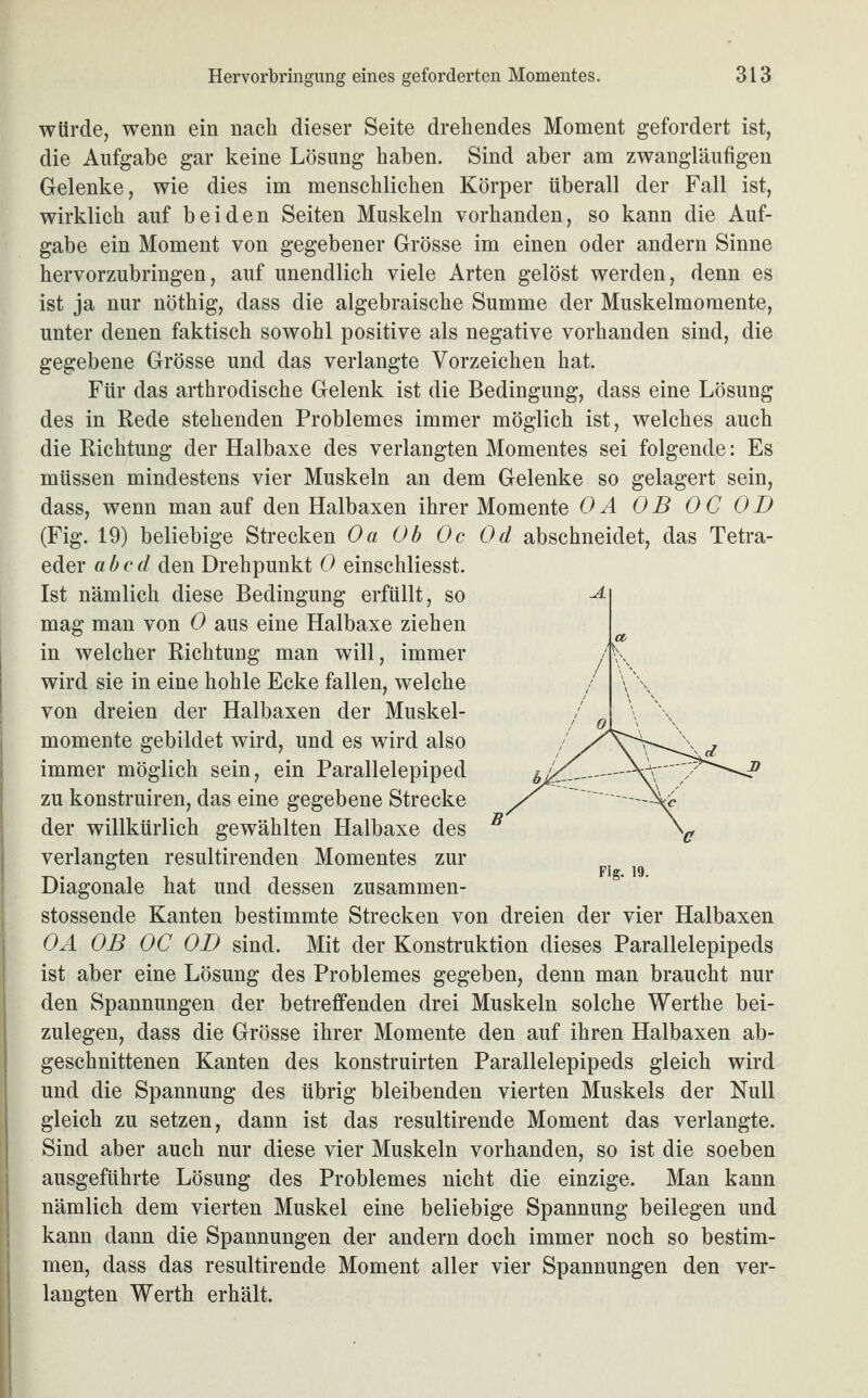 würde, wenn ein nach dieser Seite drehendes Moment gefordert ist, die Aufgabe gar keine Lösung haben. Sind aber am zwangläufigen Gelenke, wie dies im menschlichen Körper überall der Fall ist, wirklich auf beiden Seiten Muskeln vorhanden, so kann die Auf¬ gabe ein Moment von gegebener Grösse im einen oder andern Sinne hervorzubringen, auf unendlich viele Arten gelöst werden, denn es ist ja nur nöthig, dass die algebraische Summe der Muskelmomente, unter denen faktisch sowohl positive als negative vorhanden sind, die gegebene Grösse und das verlangte Vorzeichen hat. Für das arthrodische Gelenk ist die Bedingung, dass eine Lösung des in Rede stehenden Problemes immer möglich ist, welches auch die Richtung der Halbaxe des verlangten Momentes sei folgende: Es müssen mindestens vier Muskeln an dem Gelenke so gelagert sein, dass, wenn man auf den Halbaxen ihrer Momente OA OB OC OD (Fig. 19) beliebige Strecken Oa Ob Oc Od abschneidet, das Tetra¬ eder ab cd den Drehpunkt 0 einschliesst. Ist nämlich diese Bedingung erfüllt, so mag man von 0 aus eine Halbaxe ziehen in welcher Richtung man will, immer wird sie in eine hohle Ecke fallen, welche von dreien der Halbaxen der Muskel- Imomente gebildet wird, und es wird also immer möglich sein, ein Parallelepiped zu konstruiren, das eine gegebene Strecke der willkürlich gewählten Halbaxe des verlangten resultirenden Momentes zur Diagonale hat und dessen zusammen- I stossende Kanten bestimmte Strecken von dreien der vier Halbaxen OA OB OC OD sind. Mit der Konstruktion dieses Parallelepipeds ist aber eine Lösung des Problemes gegeben, denn man braucht nur den Spannungen der betreffenden drei Muskeln solche Werthe bei- | zulegen, dass die Grösse ihrer Momente den auf ihren Halbaxen ab¬ geschnittenen Kanten des konstruirten Parallelepipeds gleich wird und die Spannung des übrig bleibenden vierten Muskels der Null gleich zu setzen, dann ist das resultirende Moment das verlangte. Sind aber auch nur diese vier Muskeln vorhanden, so ist die soeben ausgeführte Lösung des Problemes nicht die einzige. Man kann nämlich dem vierten Muskel eine beliebige Spannung beilegen und kann dann die Spannungen der andern doch immer noch so bestim¬ men, dass das resultirende Moment aller vier Spannungen den ver¬ langten Werth erhält.