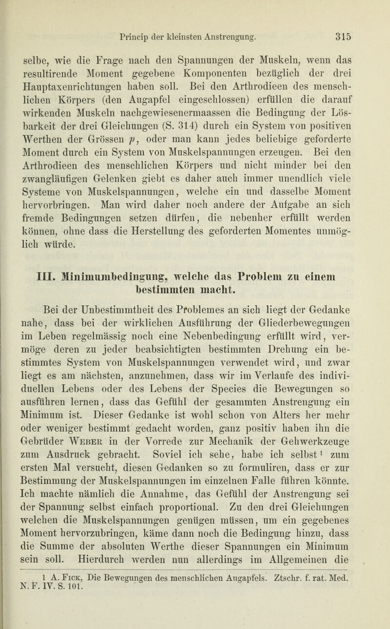 selbe, wie die Frage nach den Spannungen der Muskeln, wenn das resultirende Moment gegebene Komponenten bezüglich der drei Hauptaxenrichtungen haben soll. Bei den Arthrodieen des mensch¬ lichen Körpers (den Augapfel eingeschlossen) erfüllen die darauf wirkenden Muskeln nachgewiesenermaassen die Bedingung der Lös¬ barkeit der drei Gleichungen (S. 314) durch ein System von positiven Werthen der Grössen /?, oder man kann jedes beliebige geforderte Moment durch ein System von Muskelspannungen erzeugen. Bei den Arthrodieen des menschlichen Körpers und nicht minder bei den zwangläufigen Gelenken giebt es daher auch immer unendlich viele Systeme von Muskelspannungen, welche ein und dasselbe Moment hervorbringen. Man wird daher noch andere der Aufgabe an sich fremde Bedingungen setzen dürfen, die nebenher erfüllt werden können, ohne dass die Herstellung des geforderten Momentes unmög¬ lich würde. III. Miniinuinbedingun g, welche clas Problem zu einem bestimmten macht. Bei der Unbestimmtheit des Pfoblemes an sich liegt der Gedanke nahe, dass bei der wirklichen Ausführung der Gliederbewegungen im Leben regelmässig noch eine Nebenbedingung erfüllt wird, ver¬ möge deren zu jeder beabsichtigten bestimmten Drehung ein be¬ stimmtes System von Muskelspannungen verwendet wird, und zwar liegt es am nächsten, anzunehmen, dass wir im Verlaufe des indivi¬ duellen Lebens oder des Lebens der Species die Bewegungen so ausführen lernen, dass das Gefühl der gesammten Anstrengung ein Minimum ist. Dieser Gedanke ist wohl schon von Alters her mehr oder weniger bestimmt gedacht worden, ganz positiv haben ihn die Gebrüder Weber in der Vorrede zur Mechanik der Gehwerkzeuge zum Ausdruck gebracht. Soviel ich sehe, habe ich selbst1 zum ersten Mal versucht, diesen Gedanken so zu formuliren, dass er zur Bestimmung der Muskelspannungen im einzelnen Falle führen könnte. Ich machte nämlich die Annahme, das Gefühl der Anstrengung sei der Spannung selbst einfach proportional. Zu den drei Gleichungen welchen die Muskelspannungen genügen müssen, um ein gegebenes Moment hervorzubringen, käme dann noch die Bedingung hinzu, dass die Summe der absoluten Werthe dieser Spannungen ein Minimum sein soll. Hierdurch werden nun allerdings im Allgemeinen die 1 A. Fick, Die Bewegungen des menschlichen Augapfels. Ztschr. f. rat. Med. N.F. 1Y. S. 101.