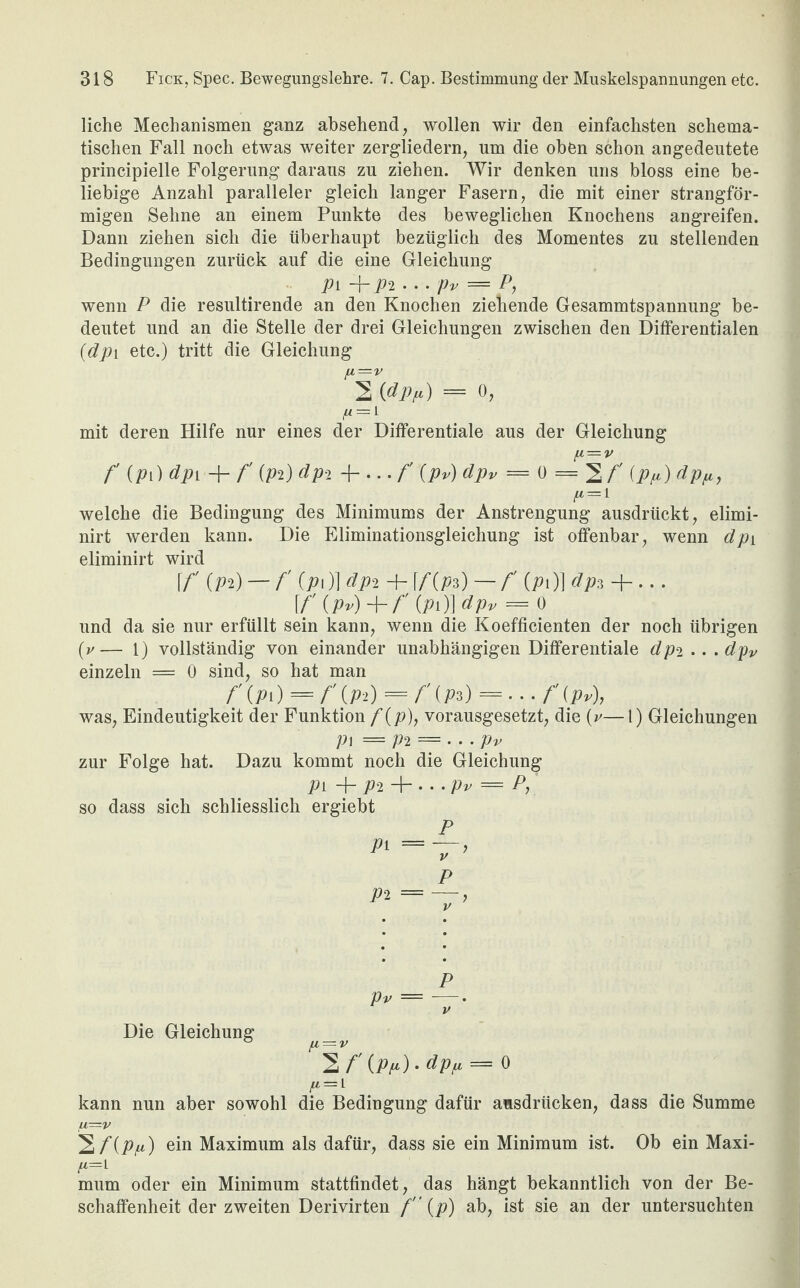 liehe Mechanismen ganz absehend, wollen wir den einfachsten schema¬ tischen Fall noch etwas weiter zergliedern, um die oben schon angedeutete principielle Folgerung daraus zu ziehen. Wir denken uns bloss eine be¬ liebige Anzahl paralleler gleich langer Fasern, die mit einer strangför¬ migen Sehne an einem Punkte des beweglichen Knochens angreifen. Dann ziehen sich die überhaupt bezüglich des Momentes zu stellenden Bedingungen zurück auf die eine Gleichung p\ • • • pv — P, wenn P die resultirende an den Knochen ziehende Gesammtspannung be¬ deutet und an die Stelle der drei Gleichungen zwischen den Differentialen (dpi etc.) tritt die Gleichung ^2 (fl Pr) = o, mit deren Hilfe nur eines der Differentiale aus der Gleichung f (Pi) dpv -f- f' (pP) dpi 4-...f (pv) dpv = 0 = 2/' (Pfi) dpfi, (i = i welche die Bedingung des Minimums der Anstrengung ausdrückt, elimi- nirt werden kann. Die Eliminationsgleichung ist offenbar, wenn dpi eliminirt wird f f (Pa) — f (p)\ dpi-\- \f{p*) — f O)] dp*+... [f' (pv)+ f' (pi)]dpv = ü und da sie nur erfüllt sein kann, wenn die Koefficienten der noch übrigen (v— 1) vollständig von einander unabhängigen Differentiale dpi.. .dpv einzeln = 0 sind, so hat man f (PO = f O) =/' (Pa) SH. f (pv), was, Eindeutigkeit der Funktion f(p), vorausgesetzt, die (v—1) Gleichungen pi = P2 — ... Pv zur Folge hat. Dazu kommt noch die Gleichung Pi + j»2 4- • • • Pv |f= P, ’ so dass sich schliesslich ergiebt P Pi =—, P P^ = —> V p Pv = -—• V Die Gleichung _ fl'2f'(Pr)-dpr = o fi = l kann nun aber sowohl die Bedingung dafür ausdrücken, dass die Summe fl=V ^f(Pfi) ein Maximum als dafür, dass sie ein Minimum ist. Ob ein Maxi- fi=i mum oder ein Minimum stattfindet, das hängt bekanntlich von der Be¬ schaffenheit der zweiten Derivirten f (p) ab, ist sie an der untersuchten