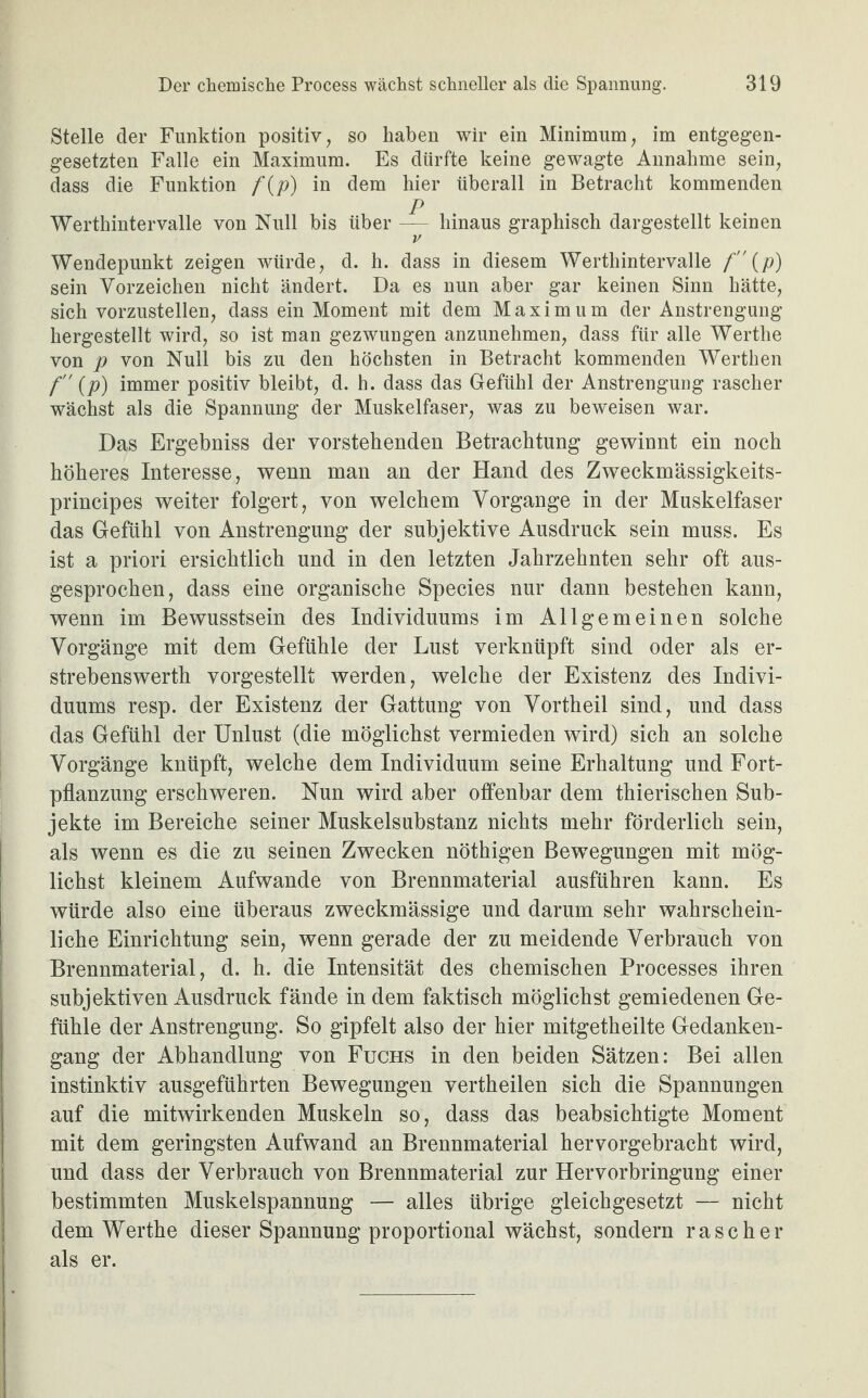 Stelle der Funktion positiv, so haben wir ein Minimum, im entgegen¬ gesetzten Falle ein Maximum. Es dürfte keine gewagte Annahme sein, dass die Funktion f{p) in dem hier überall in Betracht kommenden P Werthintervalle von Null bis über — hinaus graphisch dargestellt keinen v Wendepunkt zeigen würde, d. h. dass in diesem Werthintervalle f {p) sein Vorzeichen nicht ändert. Da es nun aber gar keinen Sinn hätte, sich vorzustellen, dass ein Moment mit dem Maximum der Anstrengung hergestellt wird, so ist man gezwungen anzunehmen, dass für alle Wertlie von p von Null bis zu den höchsten in Betracht kommenden Werthen f (p) immer positiv bleibt, d. h. dass das Gefühl der Anstrengung rascher wächst als die Spannung der Muskelfaser, was zu beweisen war. Das Ergebniss der vorstehenden Betrachtung gewinnt ein noch höheres Interesse, wenn man an der Hand des Zweckmässigkeits- principes weiter folgert, von welchem Vorgänge in der Muskelfaser das Gefühl von Anstrengung der subjektive Ausdruck sein muss. Es ist a priori ersichtlich und in den letzten Jahrzehnten sehr oft aus¬ gesprochen, dass eine organische Species nur dann bestehen kann, wenn im Bewusstsein des Individuums im Allgemeinen solche Vorgänge mit dem Gefühle der Lust verknüpft sind oder als er- strebenswerth vorgestellt werden, welche der Existenz des Indivi¬ duums resp. der Existenz der Gattung von Vortheil sind, und dass das Gefühl der Unlust (die möglichst vermieden wird) sich an solche Vorgänge knüpft, welche dem Individuum seine Erhaltung und Fort¬ pflanzung erschweren. Nun wird aber offenbar dem thierischen Sub¬ jekte im Bereiche seiner Muskelsubstanz nichts mehr förderlich sein, als wenn es die zu seinen Zwecken nöthigen Bewegungen mit mög¬ lichst kleinem Aufwande von Brennmaterial ausführen kann. Es würde also eine überaus zweckmässige und darum sehr wahrschein¬ liche Einrichtung sein, wenn gerade der zu meidende Verbrauch von Brennmaterial, d. h. die Intensität des chemischen Processes ihren subjektiven Ausdruck fände in dem faktisch möglichst gemiedenen Ge¬ fühle der Anstrengung. So gipfelt also der hier mitgetheilte Gedanken¬ gang der Abhandlung von Fuchs in den beiden Sätzen: Bei allen instinktiv ausgeführten Bewegungen vertheilen sich die Spannungen auf die mitwirkenden Muskeln so, dass das beabsichtigte Moment mit dem geringsten Aufwand an Brennmaterial hervorgebracht wird, und dass der Verbrauch von Brennmaterial zur Hervorbringung einer bestimmten Muskelspannung — alles übrige gleichgesetzt — nicht dem Werthe dieser Spannung proportional wächst, sondern rascher als er.