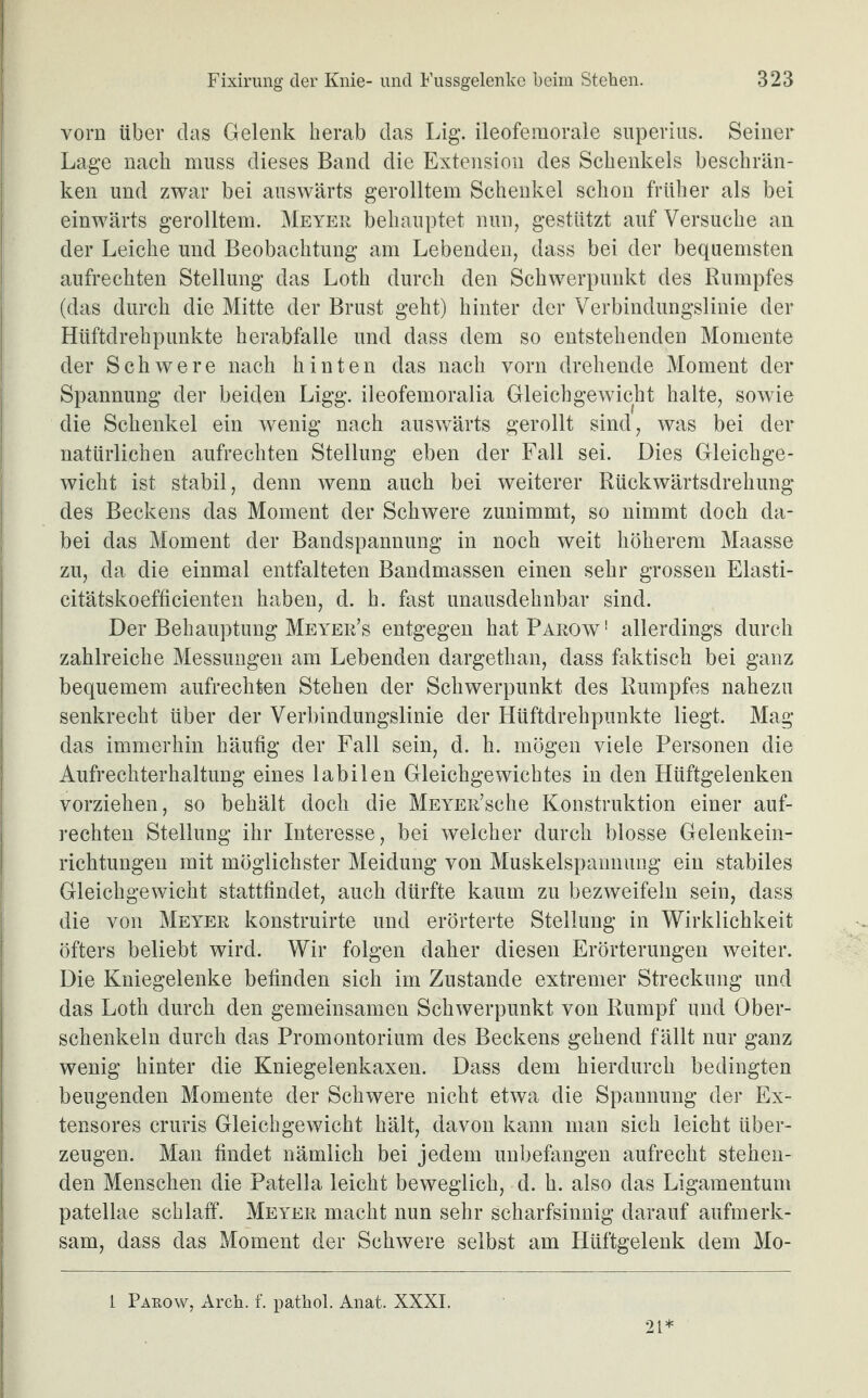 vorn über das Gelenk herab das Lig. ileofemorale superius. Seiner Lage nach muss dieses Band die Extension des Schenkels beschrän¬ ken und zwar bei auswärts gerolltem Schenkel schon früher als bei einwärts gerolltem. Meyer behauptet nun, gestützt auf Versuche an der Leiche und Beobachtung am Lebenden, dass bei der bequemsten aufrechten Stellung das Loth durch den Schwerpunkt des Rumpfes (das durch die Mitte der Brust geht) hinter der Verbindungslinie der Hüftdrehpunkte herabfalle und dass dem so entstehenden Momente der Schwere nach hinten das nach vorn drehende Moment der Spannung der beiden Ligg. ileofemoralia Gleichgewicht halte, sowie die Schenkel ein wenig nach auswärts gerollt sind, was bei der natürlichen aufrechten Stellung eben der Fall sei. Dies Gleichge¬ wicht ist stabil, denn wenn auch bei weiterer Rückwärtsdrehung des Beckens das Moment der Schwere zunimmt, so nimmt doch da¬ bei das Moment der Bandspannung in noch weit höherem Maasse zu, da die einmal entfalteten Bandmassen einen sehr grossen Elasti- citätskoefficienten haben, d. h. fast unausdehnbar sind. Der Behauptung Meyer’s entgegen hat Parow 1 allerdings durch zahlreiche Messungen am Lebenden dargethan, dass faktisch bei ganz bequemem aufrechten Stehen der Schwerpunkt des Rumpfes nahezu senkrecht über der Verbindungslinie der Hüftdrehpunkte liegt. Mag das immerhin häufig der Fall sein, d. h. mögen viele Personen die Aufrechterhaltung eines labilen Gleichgewichtes in den Hüftgelenken vorziehen, so behält doch die MEYER’sche Konstruktion einer auf¬ rechten Stellung ihr Interesse, bei welcher durch blosse Gelenkein¬ richtungen mit möglichster Meidung von Muskelspannung ein stabiles Gleichgewicht stattfindet, auch dürfte kaum zu bezweifeln sein, dass die von Meyer konstruirte und erörterte Stellung in Wirklichkeit öfters beliebt wird. Wir folgen daher diesen Erörterungen weiter. Die Kniegelenke befinden sich im Zustande extremer Streckung und das Loth durch den gemeinsamen Schwerpunkt von Rumpf und Ober¬ schenkeln durch das Promontorium des Beckens gehend fällt nur ganz wenig hinter die Kniegelenkaxen. Dass dem hierdurch bedingten beugenden Momente der Schwere nicht etwa die Spannung der Ex- tensores cruris Gleichgewicht hält, davon kann man sich leicht über¬ zeugen. Man findet nämlich bei jedem unbefangen aufrecht stehen¬ den Menschen die Patella leicht beweglich, d. h. also das Ligamentum patellae schlaff. Meyer macht nun sehr scharfsinnig darauf aufmerk¬ sam, dass das Moment der Schwere selbst am Hüftgelenk dem Mo- 1 Pakow, Arch. f. pathol. Anat. XXXI. 21*