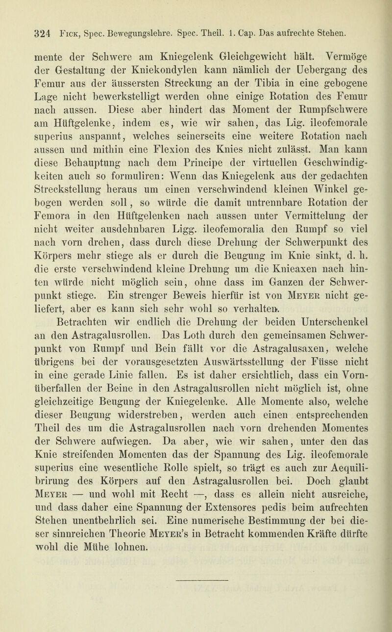 mente der Schwere am Kniegelenk Gleichgewicht hält. Vermöge der Gestaltung der Kniekondylen kann nämlich der Uebergang des Femur aus der äussersten Streckung an der Tibia in eine gebogene Lage nicht bewerkstelligt werden ohne einige Rotation des Femur nach aussen. Diese aber hindert das Moment der Rumpfschwere am Hüftgelenke, indem es, wie wir sahen, das Lig. ileofemorale superius anspannt, welches seinerseits eine weitere Rotation nach aussen und mithin eine Flexion des Knies nicht zulässt. Man kann diese Behauptung nach dem Principe der virtuellen Geschwindig¬ keiten auch so formuliren: Wenn das Kniegelenk aus der gedachten Streckstellung heraus um einen verschwindend kleinen Winkel ge¬ bogen werden soll, so würde die damit untrennbare Rotation der Femora in den Hüftgelenken nach aussen unter Vermittelung der nicht weiter ausdehnbaren Ligg. ileofemoralia den Rumpf so viel nach vorn drehen, dass durch diese Drehung der Schwerpunkt des Körpers mehr stiege als er durch die Beugung im Knie sinkt, d. h. die erste verschwindend kleine Drehung um die Knieaxen nach hin¬ ten würde nicht möglich sein, ohne dass im Ganzen der Schwer¬ punkt stiege. Ein strenger Beweis hierfür ist von Meyer nicht ge¬ liefert, aber es kann sich sehr wohl so verhalten. Betrachten wir endlich die Drehung der beiden Unterschenkel an den Astragalusrollen. Das Loth durch den gemeinsamen Schwer¬ punkt von Rumpf und Bein fällt vor die Astragalusaxen, welche übrigens bei der vorausgesetzten Auswärtsstellung der Füsse nicht in eine gerade Linie fallen. Es ist daher ersichtlich, dass ein Vorn¬ überfallen der Beine in den Astragalusrollen nicht möglich ist, ohne gleichzeitige Beugung der Kniegelenke. Alle Momente also, welche dieser Beugung widerstreben, werden auch einen entsprechenden Theil des um die Astragalusrollen nach vorn drehenden Momentes der Schwere aufwiegen. Da aber, wie wir sahen, unter den das Knie streifenden Momenten das der Spannung des Lig. ileofemorale superius eine wesentliche Rolle spielt, so trägt es auch zur Aequili- brirung des Körpers auf den Astragalusrollen bei. Doch glaubt Meyer — und wohl mit Recht —, dass es allein nicht ausreiche, und dass daher eine Spannung der Extensores pedis beim aufrechten Stehen unentbehrlich sei. Eine numerische Bestimmung der bei die¬ ser sinnreichen Theorie Meyer’s in Betracht kommenden Kräfte dürfte wohl die Mühe lohnen.