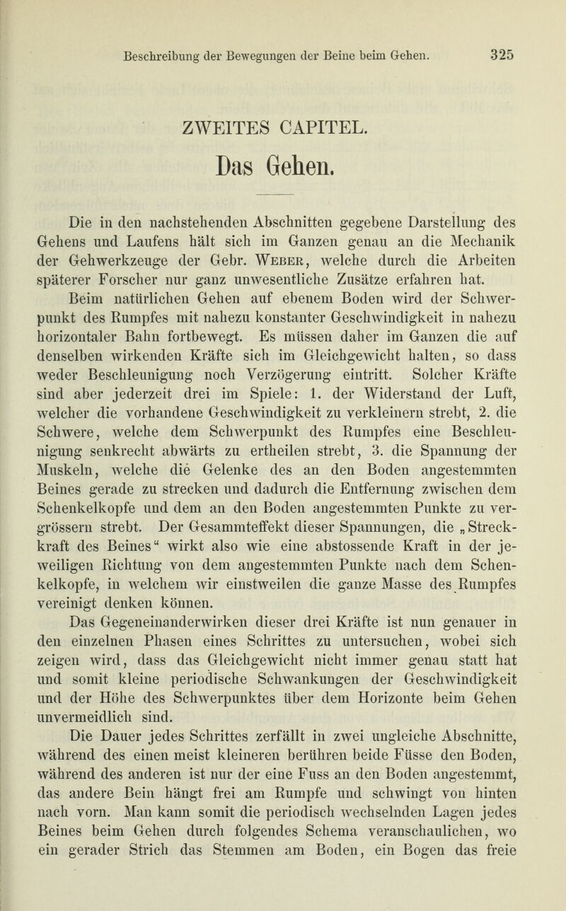 ZWEITES CAPITEL. Das Gehen. Die in den nachstehenden Abschnitten gegebene Darstellung des Gehens und Laufens hält sich im Ganzen genau an die Mechanik der Gehwerkzeuge der Gebr. Weber, welche durch die Arbeiten späterer Forscher nur ganz unwesentliche Zusätze erfahren hat. Beim natürlichen Gehen auf ebenem Boden wird der Schwer¬ punkt des Rumpfes mit nahezu konstanter Geschwindigkeit in nahezu horizontaler Bahn fortbewegt. Es müssen daher im Ganzen die auf denselben wirkenden Kräfte sich im Gleichgewicht halten, so dass weder Beschleunigung noch Verzögerung eintritt. Solcher Kräfte sind aber jederzeit drei im Spiele: 1. der Widerstand der Luft, welcher die vorhandene Geschwindigkeit zu verkleinern strebt, 2. die Schwere, welche dem Schwerpunkt des Rumpfes eine Beschleu¬ nigung senkrecht abwärts zu ertheilen strebt, 3. die Spannung der Muskeln, welche die Gelenke des an den Boden angestemmten Beines gerade zu strecken und dadurch die Entfernung zwischen dem Schenkelkopfe und dem an den Boden angestemmten Punkte zu ver- grössern strebt. Der Gesammteffekt dieser Spannungen, die „ Streck¬ kraft des Beines“ wirkt also wie eine abstossende Kraft in der je¬ weiligen Richtung von dem angestemmten Punkte nach dem Schen¬ kelkopfe, in welchem wir einstweilen die ganze Masse des Rumpfes vereinigt denken können. Das Gegeneinander wirken dieser drei Kräfte ist nun genauer in den einzelnen Phasen eines Schrittes zu untersuchen, wobei sich zeigen wird, dass das Gleichgewicht nicht immer genau statt hat und somit kleine periodische Schwankungen der Geschwindigkeit und der Höhe des Schwerpunktes über dem Horizonte beim Gehen unvermeidlich sind. Die Dauer jedes Schrittes zerfällt in zwei ungleiche Abschnitte, während des einen meist kleineren berühren beide Füsse den Boden, während des anderen ist nur der eine Fuss an den Boden angestemmt, das andere Bein hängt frei am Rumpfe und schwingt von hinten nach vorn. Man kann somit die periodisch wechselnden Lagen jedes Beines beim Gehen durch folgendes Schema veranschaulichen, wo ein gerader Strich das Stemmen am Boden, ein Bogen das freie