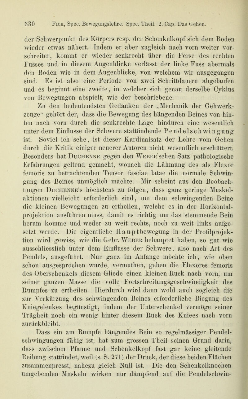 der Schwerpunkt des Körpers resp. der Schenkelkopf sich dem Boden wieder etwas nähert. Indem er aber zugleich nach vorn weiter vor¬ schreitet, kommt er wieder senkrecht über die Ferse des rechten Fusses und in diesem Augenblicke verlässt der linke Fuss abermals den Boden wie in dem Augenblicke, von welchem wir ausgegangen sind. Es ist also eine Periode von zwei Schrittdauern abgelaufen und es beginnt eine zweite, in welcher sich genau derselbe Cyklus von Bewegungen abspielt, wie der beschriebene. Zu den bedeutendsten Gedanken der „Mechanik der Gehwerk¬ zeuge “ gehört der, dass die Bewegung des hängenden Beines von hin¬ ten nach vorn durch die senkrechte Lage hindurch eine wesentlich unter dem Einflüsse der Schwere stattfindende Pendelschwingung ist. Soviel ich sehe, ist dieser Kardinalsatz der Lehre vom Gehen durch die Kritik einiger neuerer Autoren nicht wesentlich erschüttert. Besonders hat Duchenne gegen den WEBER’schen Satz pathologische Erfahrungen geltend gemacht, wonach die Lähmung des als Flexor femoris zu betrachtenden Tensor fasciae latae die normale Schwin¬ gung des Beines unmöglich machte. Mir scheint aus den Beobach¬ tungen Duchenne’s höchstens zu folgen, dass ganz geringe Muskel¬ aktionen vielleicht erforderlich sind, um dem schwingenden Beine die kleinen Bewegungen zu ertheilen, welche es in der Horizontal¬ projektion ausführen muss, damit es richtig um das stemmende Bein herum komme und weder zu weit rechts, noch zu weit links aufge¬ setzt werde. Die eigentliche Hauptbewegung in der Profilprojek¬ tion w'ird gewiss, wie die Gebr. Weber behauptet haben, so gut wie ausschliesslich unter dem Einflüsse der Schwere, also nach Art des Pendels, ausgeführt. Nur ganz im Anfänge möchte ich, wie oben schon ausgesprochen wurde, vermuthen, geben die Flexores femoris des Oberschenkels diesem Gliede einen kleinen Ruck nach vorn, um seiner ganzen Masse die volle Fortschreitungsgeschwindigkeit des Rumpfes zu ertheilen. Hierdurch wird dann wohl auch sogleich die zur Verkürzung des schwingenden Beines erforderliche Biegung des Kniegelenkes begünstigt, indem der Unterschenkel vermöge seiner Trägheit noch ein wenig hinter diesem Ruck des Kniees nach vorn zurückbleibt. Dass ein am Rumpfe hängendes Bein so regelmässiger Pendel¬ schwingungen fähig ist, hat zum grossen Theil seinen Grund darin, dass zwischen Pfanne und Schenkelkopf fast gar keine gleitende Reibung stattfindet, weil (s. S. 271) der Druck, der diese beiden Flächen zusammenpresst, nahezu gleich Null ist. Die den Schenkelknochen umgebenden Muskeln wirken nur dämpfend auf die Pendelsehwin-