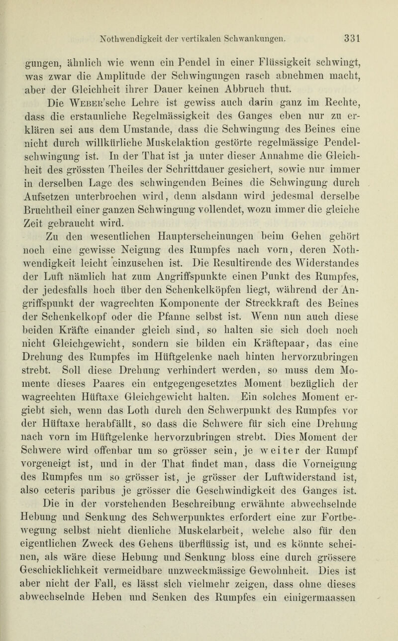 gungen, ähnlich wie wenn ein Pendel in einer Flüssigkeit schwingt, was zwar die Amplitude der Schwingungen rasch abnehmen macht, aber der Gleichheit ihrer Dauer keinen Abbruch thut. Die Weber’scIic Lehre ist gewiss auch darin ganz im Rechte, dass die erstaunliche Regelmässigkeit des Ganges eben nur zu er¬ klären sei aus dem Umstande, dass die Schwingung des Beines eine nicht durch willkürliche Muskelaktion gestörte regelmässige Pendel¬ schwingung ist. In der That ist ja unter dieser Annahme die Gleich¬ heit des grössten Th eiles der Schrittdauer gesichert, sowie nur immer in derselben Lage des schwingenden Beines die Schwingung durch Aufsetzen unterbrochen wird, denn alsdann wird jedesmal derselbe Bruchtheil einer ganzen Schwingung vollendet, wozu immer die gleiche Zeit gebraucht wird. Zu den wesentlichen Haupterscheinungen beim Gehen gehört noch eine gewisse Neigung des Rumpfes nach vorn, deren Noth- wendigkeit leicht einzusehen ist. Die Resultirende des Widerstandes der Luft nämlich hat zum Angriffspunkte einen Punkt des Rumpfes, der jedesfalls hoch über den Schenkelköpfen liegt, während der An¬ griffspunkt der wagrechten Komponente der Streckkraft des Beines der Schenkelkopf oder die Pfanne selbst ist. Wenn nun auch diese beiden Kräfte einander gleich sind, so halten sie sich doch noch nicht Gleichgewicht, sondern sie bilden ein Kräftepaar, das eine Drehung des Rumpfes im Hüftgelenke nach hinten hervorzubringen strebt. Soll diese Drehung verhindert werden, so muss dem Mo¬ mente dieses Paares ein entgegengesetztes Moment bezüglich der wagrechten Hüftaxe Gleichgewicht halten. Ein solches Moment er- giebt sich, wenn das Loth durch den Schwerpunkt des Rumpfes vor der Hüftaxe herabfällt, so dass die Schwere für sich eine Drehung nach vorn im Hüftgelenke hervorzubringen strebt. Dies Moment der Schwere wird offenbar um so grösser sein, je weiter der Rumpf vorgeneigt ist, und in der That findet man, dass die Vorneigung des Rumpfes um so grösser ist, je grösser der Luftwiderstand ist, also ceteris paribus je grösser die Geschwindigkeit des Ganges ist. Die in der vorstehenden Beschreibung erwähnte abwechselnde Hebung und Senkung des Schwerpunktes erfordert eine zur Fortbe¬ wegung selbst nicht dienliche Muskelarbeit, welche also für den eigentlichen Zweck des Gehens überflüssig ist, und es könnte schei¬ nen, als wäre diese Hebung und Senkung bloss eine durch grössere Geschicklichkeit vermeidbare unzweckmässige Gewohnheit. Dies ist aber nicht der Fall, es lässt sich vielmehr zeigen, dass ohne dieses abwechselnde Heben und Senken des Rumpfes ein einigermaassen