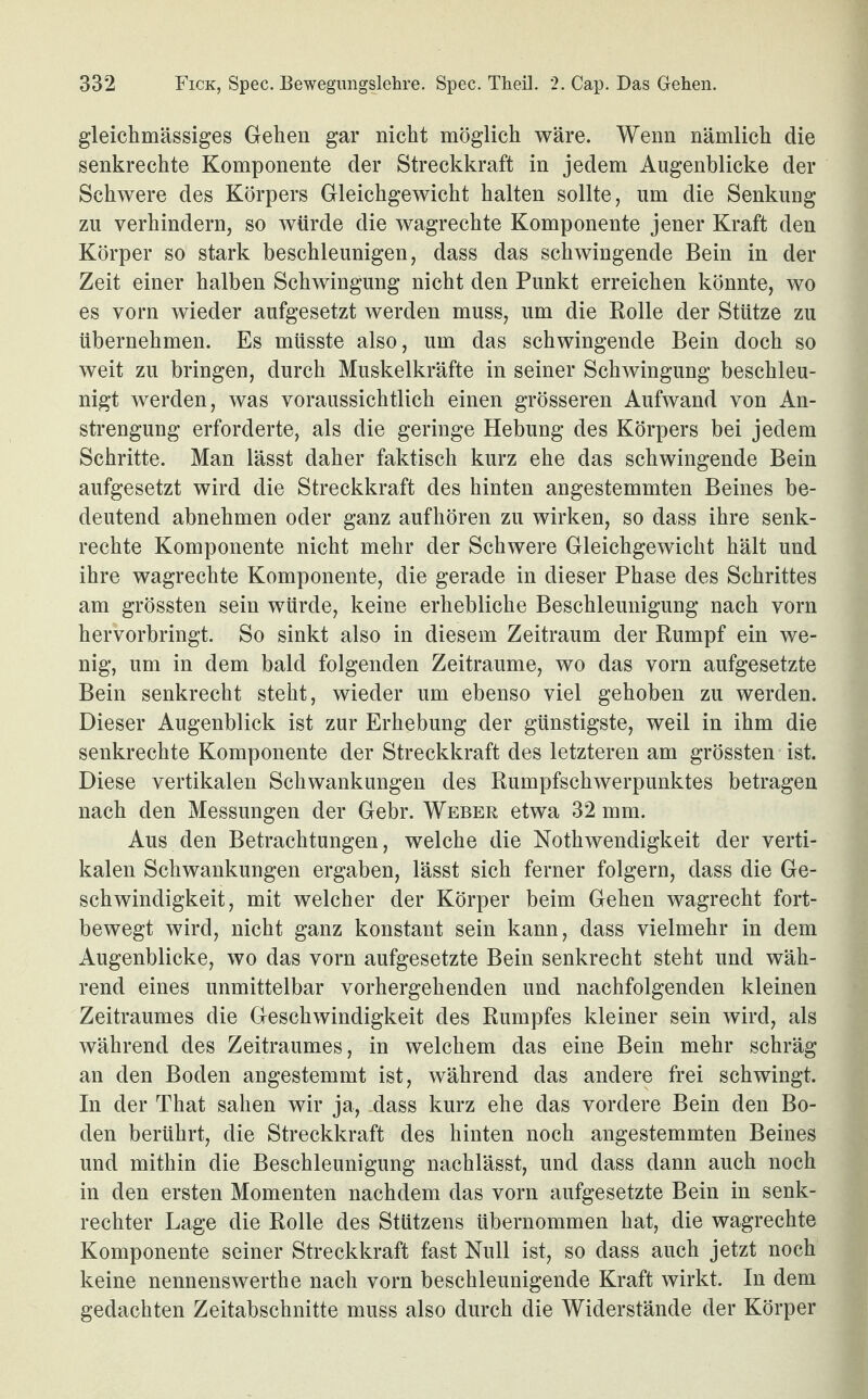 gleichmässiges Gehen gar nicht möglich wäre. Wenn nämlich die senkrechte Komponente der Streckkraft in jedem Augenblicke der Schwere des Körpers Gleichgewicht halten sollte, um die Senkung zu verhindern, so würde die wagrechte Komponente jener Kraft den Körper so stark beschleunigen, dass das schwingende Bein in der Zeit einer halben Schwingung nicht den Punkt erreichen könnte, wo es vorn wieder aufgesetzt werden muss, um die Rolle der Stütze zu übernehmen. Es müsste also, um das schwingende Bein doch so weit zu bringen, durch Muskelkräfte in seiner Schwingung beschleu¬ nigt werden, was voraussichtlich einen grösseren Aufwand von An¬ strengung erforderte, als die geringe Hebung des Körpers bei jedem Schritte. Man lässt daher faktisch kurz ehe das schwingende Bein aufgesetzt wird die Streckkraft des hinten angestemmten Beines be¬ deutend abnehmen oder ganz aufhören zu wirken, so dass ihre senk¬ rechte Komponente nicht mehr der Schwere Gleichgewicht hält und ihre wagrechte Komponente, die gerade in dieser Phase des Schrittes am grössten sein würde, keine erhebliche Beschleunigung nach vorn hervorbringt. So sinkt also in diesem Zeitraum der Rumpf ein we¬ nig, um in dem bald folgenden Zeiträume, wo das vorn aufgesetzte Bein senkrecht steht, wieder um ebenso viel gehoben zu werden. Dieser Augenblick ist zur Erhebung der günstigste, weil in ihm die senkrechte Komponente der Streckkraft des letzteren am grössten ist. Diese vertikalen Schwankungen des Rumpfschwerpunktes betragen nach den Messungen der Gebr. Weber etwa 32 mm. Aus den Betrachtungen, welche die Nothwendigkeit der verti¬ kalen Schwankungen ergaben, lässt sich ferner folgern, dass die Ge¬ schwindigkeit, mit welcher der Körper beim Gehen wagrecht fort¬ bewegt wird, nicht ganz konstant sein kann, dass vielmehr in dem Augenblicke, wo das vorn aufgesetzte Bein senkrecht steht und wäh¬ rend eines unmittelbar vorhergehenden und nachfolgenden kleinen Zeitraumes die Geschwindigkeit des Rumpfes kleiner sein wird, als während des Zeitraumes, in welchem das eine Bein mehr schräg an den Boden angestemmt ist, während das andere frei schwingt. In der That sahen wir ja, dass kurz ehe das vordere Bein den Bo¬ den berührt, die Streckkraft des hinten noch angestemmten Beines und mithin die Beschleunigung nachlässt, und dass dann auch noch in den ersten Momenten nachdem das vorn aufgesetzte Bein in senk¬ rechter Lage die Rolle des Stützens übernommen hat, die wagrechte Komponente seiner Streckkraft fast Null ist, so dass auch jetzt noch keine nennenswerthe nach vorn beschleunigende Kraft wirkt. In dem gedachten Zeitabschnitte muss also durch die Widerstände der Körper