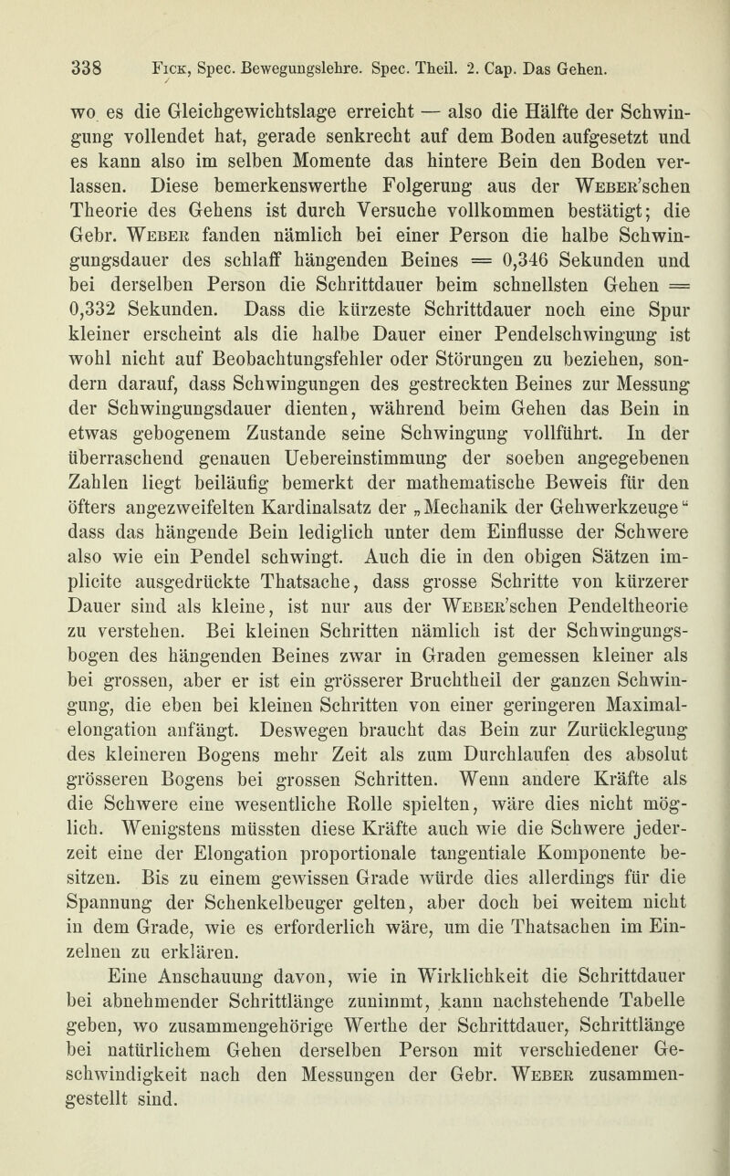 wo es die Gleichgewichtslage erreicht — also die Hälfte der Schwin¬ gung vollendet hat, gerade senkrecht auf dem Boden aufgesetzt und es kann also im selben Momente das hintere Bein den Boden ver¬ lassen. Diese bemerkenswerthe Folgerung aus der Weber’sehen Theorie des Gehens ist durch Versuche vollkommen bestätigt; die Gebr. Weber fanden nämlich bei einer Person die halbe Schwin¬ gungsdauer des schlaff hängenden Beines = 0,346 Sekunden und bei derselben Person die Schrittdauer beim schnellsten Gehen = 0,332 Sekunden. Dass die kürzeste Schrittdauer noch eine Spur kleiner erscheint als die halbe Dauer einer Pendelschwingung ist wohl nicht auf Beobachtungsfehler oder Störungen zu beziehen, son¬ dern darauf, dass Schwingungen des gestreckten Beines zur Messung der Schwingungsdauer dienten, während beim Gehen das Bein in etwas gebogenem Zustande seine Schwingung vollführt. In der überraschend genauen Uebereinstimmung der soeben angegebenen Zahlen liegt beiläufig bemerkt der mathematische Beweis für den öfters angezweifelten Kardinalsatz der „ Mechanik der Gehwerkzeugeu dass das hängende Bein lediglich unter dem Einflüsse der Schwere also wie ein Pendel schwingt. Auch die in den obigen Sätzen im- plicite ausgedrückte Thatsache, dass grosse Schritte von kürzerer Dauer sind als kleine, ist nur aus der WEBER’schen Pendeltheorie zu verstehen. Bei kleinen Schritten nämlich ist der Schwingungs¬ bogen des hängenden Beines zwar in Graden gemessen kleiner als bei grossen, aber er ist ein grösserer Bruchtheil der ganzen Schwin¬ gung, die eben bei kleinen Schritten von einer geringeren Maximal¬ elongation anfängt. Deswegen braucht das Bein zur Zurücklegung des kleineren Bogens mehr Zeit als zum Durchlaufen des absolut grösseren Bogens bei grossen Schritten. Wenn andere Kräfte als die Schwere eine wesentliche Rolle spielten, wäre dies nicht mög¬ lich. Wenigstens müssten diese Kräfte auch wie die Schwere jeder¬ zeit eine der Elongation proportionale tangentiale Komponente be¬ sitzen. Bis zu einem gewissen Grade würde dies allerdings für die Spannung der Schenkelbeuger gelten, aber doch bei weitem nicht in dem Grade, wie es erforderlich wäre, um die Thatsachen im Ein¬ zelnen zu erklären. Eine Anschauung davon, wie in Wirklichkeit die Schrittdauer bei abnehmender Schrittlänge zunimmt, kann nachstehende Tabelle geben, wo zusammengehörige Werthe der Schrittdauer, Schrittlänge bei natürlichem Gehen derselben Person mit verschiedener Ge¬ schwindigkeit nach den Messungen der Gebr. Weber zusammen¬ gestellt sind.