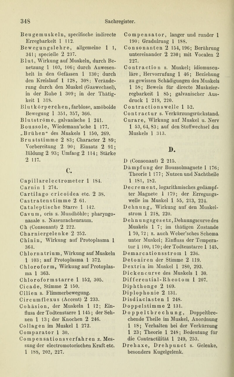 Beugemuskeln, specifische indirecte Erregbarkeit 1 112. Bewegungslehre, allgemeine 1 1, 341; specielle 2 237. Blut, Wirkung auf Muskeln, durch Be¬ netzung 1 103, 106; durch Anwesen¬ heit in den Gefässen 1 130; durch den Kreislauf 1 128, 308; Verände¬ rung durch den Muskel (Gaswechsel), in der Ruhe 1 309; in der Thätig- keit 1 318. Blutkörperchen,farblose, amöboide Bewegung 1 351, 357, 366. Blutströme, galvanische 1 241. Boussole, Wiedemann’sche 1 177. „Brühen“ des Muskels 1 150, 269. Bruststimme 2 83; Character 2 89; Vorbereitung 2 90; Einsatz 2 91; Bildung 2 93; Umfang 2 114; Stärke 2 117. c. Capillarelectrometer 1 184. Carnin 1 274. Cartilago cricoidea etc. 2 38. Castratenstimme 2 61. Cataleptische Starre 1 142. Cavum, oris s. Mundhöhle; pharyngo- nasale s. Nasenrachenraum. Ch (Consonant) 2 222. Charniergelenke 2 252. Chinin, Wirkung auf Protoplasma 1 364. Chlornatrium, Wirkung auf Muskeln 1 103; auf Protoplasma 1 372. Chloroform, Wirkung auf Protoplas¬ ma 1 363. Chloroformstarre 1 152, 305. Cicade, Stimme 2 150. Cilien s. Flimmerbewegung. Circumflexus (Accent) 2 233. Cohäsion, der Muskeln 1 12; Ein¬ fluss der Todtenstarre 1 145; der Seh¬ nen 1 13; der Knochen 2 246. Collagen im Muskel 1 272. Comparator 1 30. Compensationsverfahren z. Mes¬ sung der electromotorischen Kraft etc. 1 188, 202, 227. Compensator, langer und runder 1 190; Graduirung 1 188. Consonanten 2 154,196; Berührung untereinander 2 230; mit Vocalen 2 227. Contraction s. Muskel; idiomuscu- läre, Hervorrufung 1 46; Beziehung zu gewissen Schädigungen des Muskels 1 58; Beweis für directe Muskeler¬ regbarkeit 1 85; galvanischer Aus¬ druck 1 219, 220. C ontractionswelle 1 52. Contractur s. Verkürzungsrückstand. Curare, Wirkung auf Muskel u. Nerv 1 53, 64, 83; auf den Stoffwechsel des Muskels 1 313. D. D (Consonant) 2 215. Dämpfung der Boussolmagnete 1 176; Theorie 1 177; Nutzen und Nachtheile 1 181, 182. Decrement, logarithmischesgedämpf¬ ter Magnete 1 179; der Erregungs¬ welle im Muskel 1 55, 213, 224. Dehnung, Wirkung auf den Muskel¬ strom 1 218, 220. Dehnungsgesetz, Dehnungscurve des Muskels 1 7; im thätigen Zustande 1 70, 72; s. auch Weber’sches Schema unter Muskel; Einfluss der Tempera¬ tur 1 100, 170; der Todtenstarre 1 145. Demarcationsstrom 1 236. Detoniren der Stimme 2 119. Dextrin im Muskel 1 280, 293. Dickencurve des Muskels 1 30. Differential-Rheotom 1 207. Diphthonge 2 169. Diplophonie 2 131. Disdiac lasten 1 248. Doppelstimme 2 131. Doppeltbrechung, Doppeltbre¬ chende Theile im Muskel, Anordnung 1 18; Verhalten bei der Verkürzung 1 23; Theorie 1 248; Bedeutung für die Contractilität 1 249, 253. Drehaxe, Drehpunct s. Gelenke, besonders Kugelgelenk.