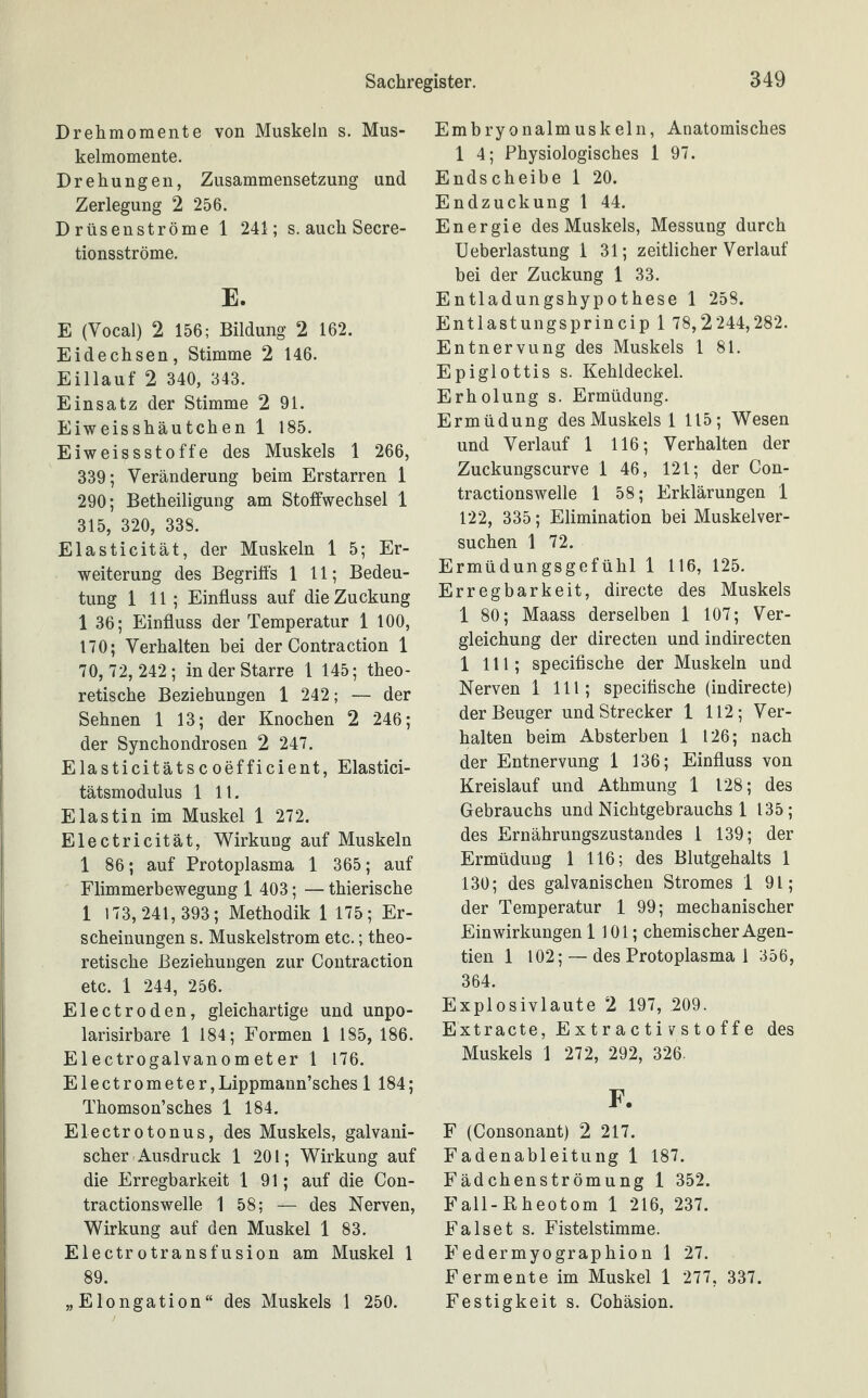 Drehmomente von Muskeln s. Mus¬ kelmomente. Drehungen, Zusammensetzung und Zerlegung 2 256. Drüsenströme 1 241; s. auch Secre- tionsströme. E. E (Vocal) 2 156; Bildung 2 162. Eidechsen, Stimme 2 146. Eillauf 2 340, 343. Einsatz der Stimme 2 91. Eiweisshäutchen 1 185. Eiweissstoffe des Muskels 1 266, 339; Veränderung beim Erstarren 1 290; Betheiligung am Stoffwechsel 1 315, 320, 338. Elasticität, der Muskeln 1 5; Er¬ weiterung des Begriffs 1 11; Bedeu¬ tung 1 11 ; Einfluss auf die Zuckung 1 36; Einfluss der Temperatur 1 100, 170; Verhalten bei der Contraction 1 70, 72, 242; in der Starre 1 145; theo¬ retische Beziehungen 1 242; — der Sehnen 1 13; der Knochen 2 246; der Synchondrosen 2 247. Elasticitätscoefficient, Elastici- tätsmodulus 1 11. Elastin im Muskel 1 272. Electricität, Wirkung auf Muskeln 1 86; auf Protoplasma 1 365; auf Flimmerbewegung 1 403; — thierische 1 173, 241,393; Methodik 1 175; Er¬ scheinungen s. Muskelstrom etc.; theo¬ retische Beziehungen zur Contraction etc. 1 244, 256. Electroden, gleichartige und unpo- larisirbare 1 184; Formen 1 185, 186. Electrogalvanometer 1 176. Electrometer,Lippmann’sches 1 184; Thomson’sches 1 184. Electrotonus, des Muskels, galvani¬ scher Ausdruck 1 201; Wirkung auf die Erregbarkeit 1 91; auf die Con- tractionswelle 1 58; — des Nerven, Wirkung auf den Muskel 1 83. Electrotransfusion am Muskel 1 89. „Elongation“ des Muskels 1 250. Embryonalmuskeln, Anatomisches 1 4; Physiologisches 1 97. Endscheibe 1 20. Endzuckung 1 44. Energie des Muskels, Messung durch Ueberlastung 1 31; zeitlicher Verlauf bei der Zuckung 1 33. Entladungshypothese 1 258. Entlastungsprincip 1 78,2244,282. Entnervung des Muskels 1 81. Epiglottis s. Kehldeckel. Erholung s. Ermüdung. Ermüdung des Muskels 1 115; Wesen und Verlauf 1 116; Verhalten der Zuckungscurve 1 46, 121; der Con- tractionswelle 1 58; Erklärungen 1 122, 335; Elimination bei Muskelver¬ suchen 1 72. Ermüdungsgefühl 1 116, 125. Erregbarkeit, directe des Muskels 1 80; Maass derselben 1 107; Ver¬ gleichung der directen und indirecten 1 111; specifische der Muskeln und Nerven 1 111; specifische (indirecte) der Beuger und Strecker 1 112; Ver¬ halten beim Absterben 1 126; nach der Entnervung 1 136; Einfluss von Kreislauf und Athmung 1 128; des Gebrauchs und Nichtgebrauchs 1 135; des Ernährungszustandes 1 139; der Ermüdung 1 116; des Blutgehalts 1 130; des galvanischen Stromes 1 91; der Temperatur 1 99; mechanischer Einwirkungen 1 101; chemischer Agen- tien 1 102; — des Protoplasma 1 356, 364. Explosivlaute 2 197, 209. Extracte, Extractivstoffe des Muskels 1 272, 292, 326. F. F (Consonant) 2 217. Fadenableitung 1 187. Fädchenströmung 1 352. Fall-Rheotom 1 216, 237. F als et s. Fistelstimme. Federmyographion 1 27. Fermente im Muskel 1 277, 337. Festigkeit s. Cohäsion.