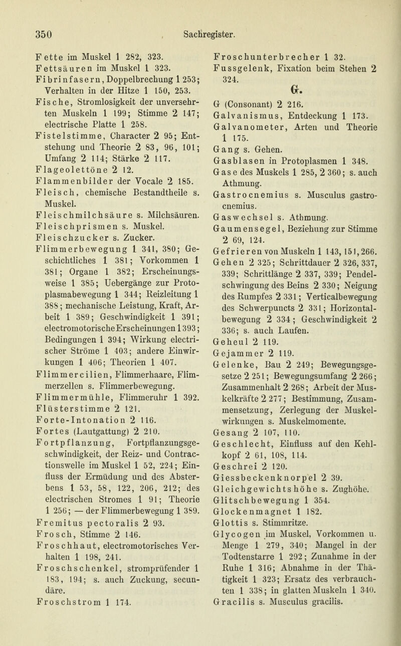 Fette im Muskel 1 282, 323. Fettsäuren im Muskel 1 323. Fibrinfasern,Doppelbrechung 1 253; Verhalten in der Hitze 1 150, 253. Fische, Stromlosigkeit der unversehr¬ ten Muskeln 1 199; Stimme 2 147; electrische Platte 1 258. Fistelstimme, Character 2 95; Ent¬ stehung und Theorie 2 83, 96, 101; Umfang 2 114; Stärke 2 117. Flageolettöne 2 12. Flammenbilder der Vocale 2 185. Fleisch, chemische Bestandtheile s. Muskel. Fleischmilchsäure s. Milchsäuren. Fleischprismen s. Muskel. Fleischzucker s. Zucker. Flimmerbewegung 1 341, 380; Ge¬ schichtliches 1 381; Vorkommen 1 381; Organe 1 382; Erscheinungs¬ weise 1 385; Uebergänge zur Proto¬ plasmabewegung 1 344; Reizleitung 1 38S; mechanische Leistung, Kraft, Ar¬ beit 1 389; Geschwindigkeit 1 391; electromotorischeErscheinungen 1393; Bedingungen 1 394; Wirkung electri- scher Ströme 1 403; andere Einwir¬ kungen 1 406; Theorien 1 407. Flimmercilien, Flimmerhaare, Flim¬ merzellen s. Flimmerbewegung. Flimmermühle, Flimmeruhr 1 392. Flüsterstimme 2 121. Forte-Intonation 2 116. Fortes (Lautgattung) 2 210. Fortpflanzung, Fortpflanzungsge¬ schwindigkeit, der Reiz- und Contrac- tionswelle im Muskel 1 52, 224; Ein¬ fluss der Ermüdung und des Abster¬ bens 1 53, 58, 122, 206, 212; des electrischen Stromes 1 91; Theorie 1 256; —der Flimmerbewegung 1 389. Fremitus pectoralis 2 93. Frosch, Stimme 2 146. Froschhaut, electromotorisches Ver¬ halten 1 198, 241. Froschschenkel, stromprüfender 1 183, 194; s. auch Zuckung, secun- däre. Froschstrom 1 174. Froschunterbrecher 1 32. Fussgelenk, Fixation beim Stehen 2 324. Gr. G (Consonant) 2 216. Galvanismus, Entdeckung 1 173. Galvanometer, Arten und Theorie 1 175. Gang s. Gehen. Gasblasen in Protoplasmen 1 348. Gase des Muskels 1 285, 2 360; s. auch Athmung. Gastrocnemius s. Musculus gastro- cnemius. Gaswechsel s. Athmung. Gaumensegel, Beziehung zur Stimme 2 69, 124. Gefrieren von Muskeln 1 143, 151,266. Gehen 2 325; Schrittdauer 2 326, 337, 339; Schrittlänge 2 337, 339; Pendel¬ schwingung des Beins 2 330; Neigung des Rumpfes 2 331; Verticalbewegung des Schwerpuncts 2 331; Horizontal¬ bewegung 2 334; Geschwindigkeit 2 336; s. auch Laufen. Geheul 2 119. Gejammer 2 119. Gelenke, Bau 2 249; Bewegungsge¬ setze 2 251; Bewegungsumfang 2 266; Zusammenhalt 2 268; Arbeit der Mus¬ kelkräfte 2 277; Bestimmung, Zusam¬ mensetzung, Zerlegung der Muskel¬ wirkungen s. Muskelmomente. Gesang 2 107, 110. Geschlecht, Einfluss auf den Kehl¬ kopf 2 61, 108, 114. Geschrei 2 120. Giessbeckenknorpel 2 39. Gleichgewichts höhe s. Zughöhe. Glitschbewegung 1 354. Glockenmagnet 1 182. Glottis s. Stimmritze. Glycogen im Muskel, Vorkommen u. Menge 1 279, 340; Mangel in der Todtenstarre 1 292; Zunahme in der Ruhe 1 316; Abnahme in der Thä- tigkeit 1 323; Ersatz des verbrauch¬ ten 1 338; in glatten Muskeln 1 340. Gracilis s. Musculus gracilis.