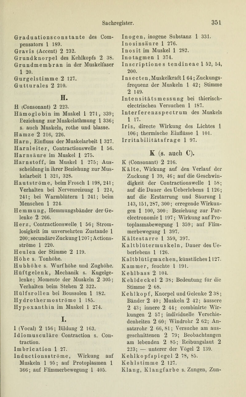 Graduationsconstante des Com- pensators 1 189. Gravis (Accent) 2 232. Grundknorpel des Kehlkopfs 2 38. Grundmembran in der Muskelfaser 1 20. Gurgelstimme 2 127. Gutturales 2 210. H. H (Consonant) 2 223. Hämoglobin im Muskel 1 271 , 339; Beziehung zur Muskelathmung 1 336; s. auch Muskeln, rothe und blasse. Hamze 2 216, 226. Harn, Einfluss der Muskelarbeit 1 327. Harnleiter, Contractionswelle 1 56. Harnsäure im Muskel 1 275. Harnstoff, im Muskel 1 275; Aus¬ scheidung in ihrer Beziehung zur Mus¬ kelarbeit 1 321, 328. Hautströme, beimFrosch 1 198, 241; Verhalten bei Nervenreizung 1 224, 241; bei Warmblütern 1 241; beim Menschen 1 224. Hemmung, Hemmungsbänder der Ge¬ lenke 2 266. Herz, Contractionswelle 1 56; Strom- losigkeit im unversehrten Zustande 1 200; secundäre Zuckung 1207 ; Actions¬ ströme 1 220. Heulen der Stimme 2 119. Höhe s. Tonhöhe. Hubhöhe s. Wurf höhe und Zughöhe. Hüftgelenk, Mechanik s. Kugelge¬ lenke; Momente der Muskeln 2 305; Verhalten beim Stehen 2 322. Hülfsrollen bei Boussolen 1 182. Hy drothermoströme 1 185. Hypoxanthin im Muskel 1 274. I. 1 (Vocal) 2 156; Bildung 2 163. Idiomusculäre Contraction s. Con- traction. Imbrication 1 27. Inductionsströme, Wirkung auf Muskeln 1 95; auf Protoplasmen 1 366; auf Flimmerbewegung 1 405. Inogen, inogene Substanz 1 331. Inosinsäure 1 276. Inosit im Muskel 1 282. Inotagmen 1 374. Inscriptiones tendineael 52, 54, 200. Insecten, Muskelkraft 1 64; Zuckungs¬ frequenz der Muskeln 1 42; Stimme 2 149. Intensitätsmessung bei thierisch- electrischen Versuchen 1 187. Interferenzspectrum des Muskels 1 17. Iris, directe Wirkung des Lichtes 1 106; thermische Einflüsse 1 101. Irritabilitätsfrage 1 97. K (s. auch C). K (Consonant) 2 216. Kälte, Wirkung auf den Verlauf der Zuckung 1 39, 46; auf die Geschwin¬ digkeit der Contractionswelle 1 58; auf die Dauer des Ueberlebens 1 126; auf die Erstarrung und Säurung 1 143, 151, 287, 300; erregende Wirkun¬ gen 1 100, 300; Beziehung zur Par- electronomie 1 197; Wirkung auf Pro¬ toplasmabewegung 1 359; auf Flim¬ merbewegung 1 397. Kältestarre 1 359, 397. Kaltblütermuskeln, Dauer des Ue¬ berlebens 1 126. Kaltblütigmachen, künstliches 1127. Kammer, feuchte l 191. Kehlbass 2 104. Kehldeckel 2 38; Bedeutung für die Stimme 2 68. Kehlkopf, Knorpel und Gelenke 238; Bänder 2 40; Muskeln 2 42; äussere 2 43; innere 2 44; combinirte Wir¬ kungen 2 57; individuelle Verschie¬ denheiten 2 60; Windrohr 2 62; An¬ satzrohr 2 66,81; Versuche am aus¬ geschnittenen 2 79; Beobachtungen am lebenden 2 85; Reibungslaut 2 223; — unterer der Vögel 2 139. Kehlkopfspiegel 2 78, 85. Kehlstimme 2 127. Klang, Klangfarbe s. Zungen, Zun-