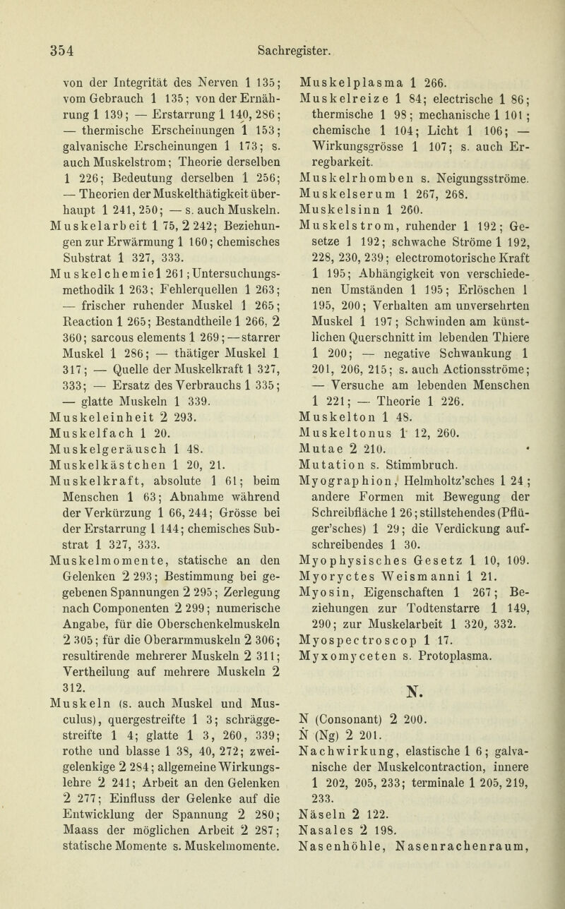 von der Integrität des Nerven 1 135; vom Gebrauch 1 135; von der Ernäh¬ rung 1 139; — Erstarrung 1 140, 286; — thermische Erscheinungen 1 153; galvanische Erscheinungen 1 173; s. auch Muskelstrom; Theorie derselben 1 226; Bedeutung derselben 1 256; — Theorien der Muskelthätigkeit über¬ haupt 1 241, 250; —s. auch Muskeln. Muskelarb eit 1 75, 2 242; Beziehun¬ gen zur Erwärmung 1 160; chemisches Substrat 1 327, 333. Mu skel eherniel 261;Untersuchungs¬ methodik 1 263; Fehlerquellen 1 263; — frischer ruhender Muskel 1 265; Reaction 1 265; Bestandtheile 1 266, 2 360; sarcous elements 1 269; — starrer Muskel 1 286; — thätiger Muskel 1 317; — Quelle der Muskelkraft 1 327, 333; — Ersatz des Verbrauchs 1 335; — glatte Muskeln 1 339. Muskeleinheit 2 293. Muskelfach 1 20. Muskelgeräusch 1 48. Muskelkästchen 1 20, 21. Muskelkraft, absolute 1 61; beim Menschen 1 63; Abnahme während der Verkürzung 1 66,244; Grösse bei der Erstarrung 1 144; chemisches Sub¬ strat 1 327, 333. Muskelmomente, statische an den Gelenken 2 293; Bestimmung bei ge¬ gebenen Spannungen 2 295; Zerlegung nach Componenten 2 299; numerische Angabe, für die Oberschenkelmuskeln 2 305; für die Oberarmmuskeln 2 306; resultirende mehrerer Muskeln 2 311; Vertheilung auf mehrere Muskeln 2 312. Muskeln (s. auch Muskel und Mus- culus), quergestreifte 1 3; schrägge¬ streifte 1 4; glatte 1 3, 260, 339; rothe und blasse 1 38, 40, 272; zwei¬ gelenkige 2 284; allgemeine Wirkungs¬ lehre 2 241; Arbeit an den Gelenken 2 277; Einfluss der Gelenke auf die Entwicklung der Spannung 2 280; Maass der möglichen Arbeit 2 287; statische Momente s. Muskelmomente. Muskelplasma 1 266. Muskelreize 1 84; electrische 1 86; thermische 1 98; mechanische 1 101; chemische 1 104; Licht 1 106; — Wirkungsgrösse 1 107; s. auch Er¬ regbarkeit. Muskelrhomben s. Neigungsströme. Muskelserum 1 267, 268. Muskelsinn 1 260. Muskelstrom, ruhender 1 192; Ge¬ setze 1 192; schwache Ströme 1 192, 228, 230, 239; electromotorische Kraft 1 195; Abhängigkeit von verschiede¬ nen Umständen 1 195; Erlöschen 1 195, 200; Verhalten am unversehrten Muskel 1 197; Schwinden am künst¬ lichen Querschnitt im lebenden Thiere 1 200; — negative Schwankung 1 201, 206, 215; s. auch Actionsströme; — Versuche am lebenden Menschen 1 221; — Theorie 1 226. Muskelton 1 48. Muskeltonus 1 12, 260. Mutae 2 210. Mutation s. Stimmbruch. Myographion, Helmholtz’sches 1 24 ; andere Formen mit Bewegung der Schreibfläche 1 26; stillstehendes (Pflü- ger’sches) 1 29; die Verdickung auf¬ schreibendes 1 30. Myophysisches Gesetz 1 10, 109. Myoryctes Weismanni 1 21. Myosin, Eigenschaften 1 267; Be¬ ziehungen zur Todtenstarre 1 149, 290; zur Muskelarbeit 1 320, 332. Myospectroscop 1 17. Myxomyceten s. Protoplasma. N. N (Consonant) 2 200. N (Ng) 2 201. Nachwirkung, elastische 1 6; galva¬ nische der Muskelcontraction, innere 1 202, 205, 233; terminale 1 205,219, 233. Näseln 2 122. Nasales 2 198. Nasenhöhle, Nasenrachenraum,