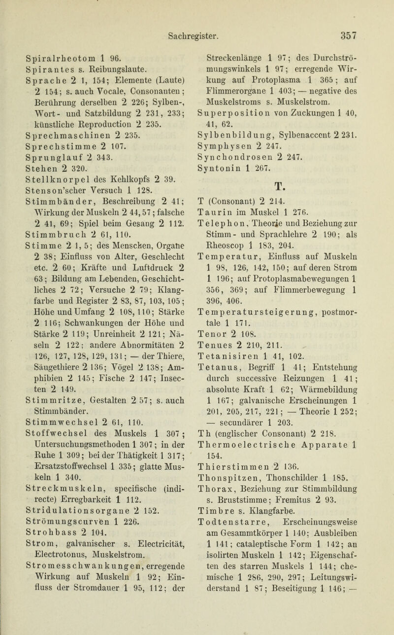 Spiralrheotom 1 96. Spirantes s. Reibungslaute. Sprache 2 1, 154; Elemente (Laute) 2 154; s. auch Vocale, Consonanten ; Berührung derselben 2 226; Sylben-, Wort- und Satzbildung 2 231, 233; künstliche Reproduction 2 235. Sprechmaschinen 2 235. Sprechstimme 2 107. Sprunglauf 2 343. Stehen 2 320. Stellknorpel des Kehlkopfs 2 39. Stenson’scher Versuch 1 128. Stimmbänder, Beschreibung 2 41; Wirkung der Muskeln 2 44,57 ; falsche 2 41, 69; Spiel beim Gesang 2 112. Stimmbruch 2 61, 110. Stimme 2 1,5; des Menschen, Organe 2 38; Einfluss von Alter, Geschlecht etc. 2 60; Kräfte und Luftdruck 2 63; Bildung am Lebenden, Geschicht¬ liches 2 72; Versuche 2 79; Klang¬ farbe und Register 2 83, 87, 103, 105; Höhe und Umfang 2 108,110; Stärke 2 116; Schwankungen der Höhe und Stärke 2 119; Unreinheit 2 121; Nä¬ seln 2 122; andere Abnormitäten 2 126, 127, 128, 129, 131; — der Thiere, Säugethiere 2 136; Vögel 2 138; Am¬ phibien 2 145; Fische 2 147; Insec- ten 2 149. Stimmritze, Gestalten 2 57; s. auch Stimmbänder. Stimmwechsel 2 61, 110. Stoffwechsel des Muskels 1 307 ; Untersuchungsmethoden 1 307 ; in der Ruhe 1 309; bei der Thätigkeit 1 317; Ersatzstoffwechsel 1 335; glatte Mus¬ keln 1 340. Streckmuskeln, specifische (indi- recte) Erregbarkeit 1 112. Stridulationsorgane 2 152. Strömungscurvien 1 226. Strohbass 2 104. Strom, galvanischer s. Electricität, Electrotonus, Muskelstrom. Stromesschwankungen, erregende Wirkung auf Muskeln 1 92; Ein¬ fluss der Stromdauer 1 95, 112; der Streckenlänge 1 97; des Durchströ¬ mungswinkels 1 97; erregende Wir¬ kung auf Protoplasma 1 365; auf Flimmerorgane 1 403; — negative des Muskelstroms s. Muskelstrom. Superposition von Zuckungen 1 40, 41, 62. Sylbenbild ung, Sylbenaccent 2 231. Symphysen 2 247. Synchondrosen 2 247. Syntonin 1 267. T. T (Consonant) 2 214. Taurin im Muskel 1 276. Telephon, Theorie und Beziehung zur Stimm- und Sprachlehre 2 190; als Rheoscop 1 183, 204. Temperatur, Einfluss auf Muskeln 1 98, 126, 142, 150; auf deren Strom 1 196; auf Protoplasmabewegungen 1 356, 369; auf Flimmerbewegung 1 396, 406. Temperatur Steigerung, postmor¬ tale 1 171. Tenor 2 108. Tenues 2 210, 211. Tetanisiren 1 41, 102. Tetanus, Begriff 1 41; Entstehung durch successive Reizungen 1 41; absolute Kraft 1 62; Wärmebildung 1 167; galvanische Erscheinungen 1 201, 205, 217, 221; — Theorie 1 252; — secundärer 1 203. Th (englischer Consonant) 2 218. Thermoelectrische Apparate 1 154. Thierstimmen 2 136. Thonspitzen, Thonschilder 1 185. Thorax, Beziehung zur Stimmbildung s. Bruststimme; Fremitus 2 93. Timbre s. Klangfarbe. Todtenstarre, Erscheinungsweise am Gesammtkörper 1 140; Ausbleiben 1 141; cataleptische Form 1 142; an isolirten Muskeln 1 142; Eigenschaf¬ ten des starren Muskels 1 144; che¬ mische 1 286, 290, 297; Leitungswi¬ derstand 1 87; Beseitigung! 146;.—