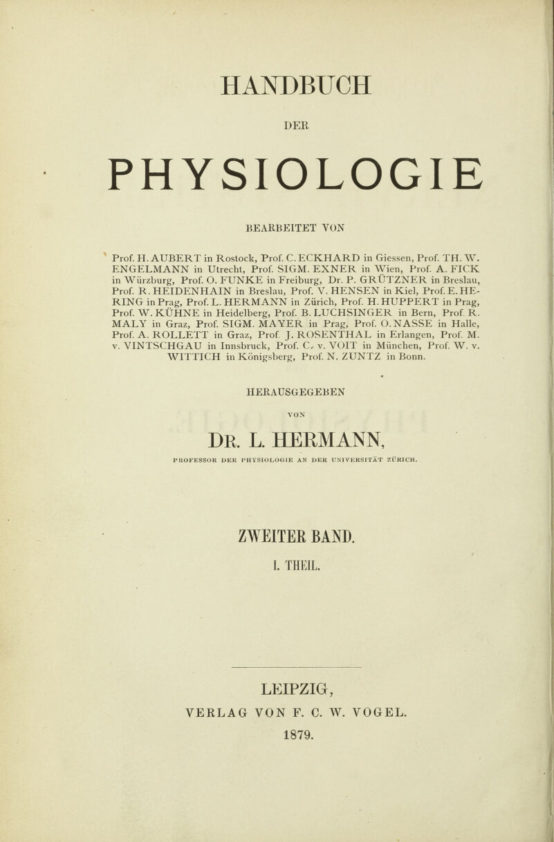 DER PHYSIOLOGIE BEARBEITET YON Prof. H. AUBERT in Rostock, Prof. C. ECKHARD in Giessen, Prof. TH. W. ENGELMANN in Utrecht, Prof. SIGM. EXNER in Wien, Prof. A. FICK in Würzburg, Prof. O. FUNKE in Freiburg, Dr. P. GRÜTZNER in Breslau, Prof. R. HEIDENHAIN in Breslau, Prof. V. HENSEN in Kiel, Prof.E.HE¬ RING in Prag, Prof.L. HERMANN in Zürich, Prof. H. HUPPERT in Prag, Prof. W. KÜHNE in Heidelberg, Prof. B. LUCHSINGER in Bern, Prof. R. MALY in Graz, Prof. SIGM. MAYER in Prag, Prof. 0. NASSE in Halle, Prof. A. ROLLETT in Graz, Prof. J. ROSENTHAL in Erlangen, Prof. M. v. VINTSCHGAU in Innsbruck, Prof. C, v. VOIT in München, Prof. W. v. WITTICH in Königsberg, Prof. N. ZUNTZ in Bonn. HERAUSGEGEBEN VON DR. L. HERMANN, PROFESSOR DER PHYSIOLOGIE AN DER UNIVERSITÄT ZÜRICH. ZWEITER BAND. I. THEIL. LEIPZIG, VERLAG VON F. C. W. VOGEL. 1879.