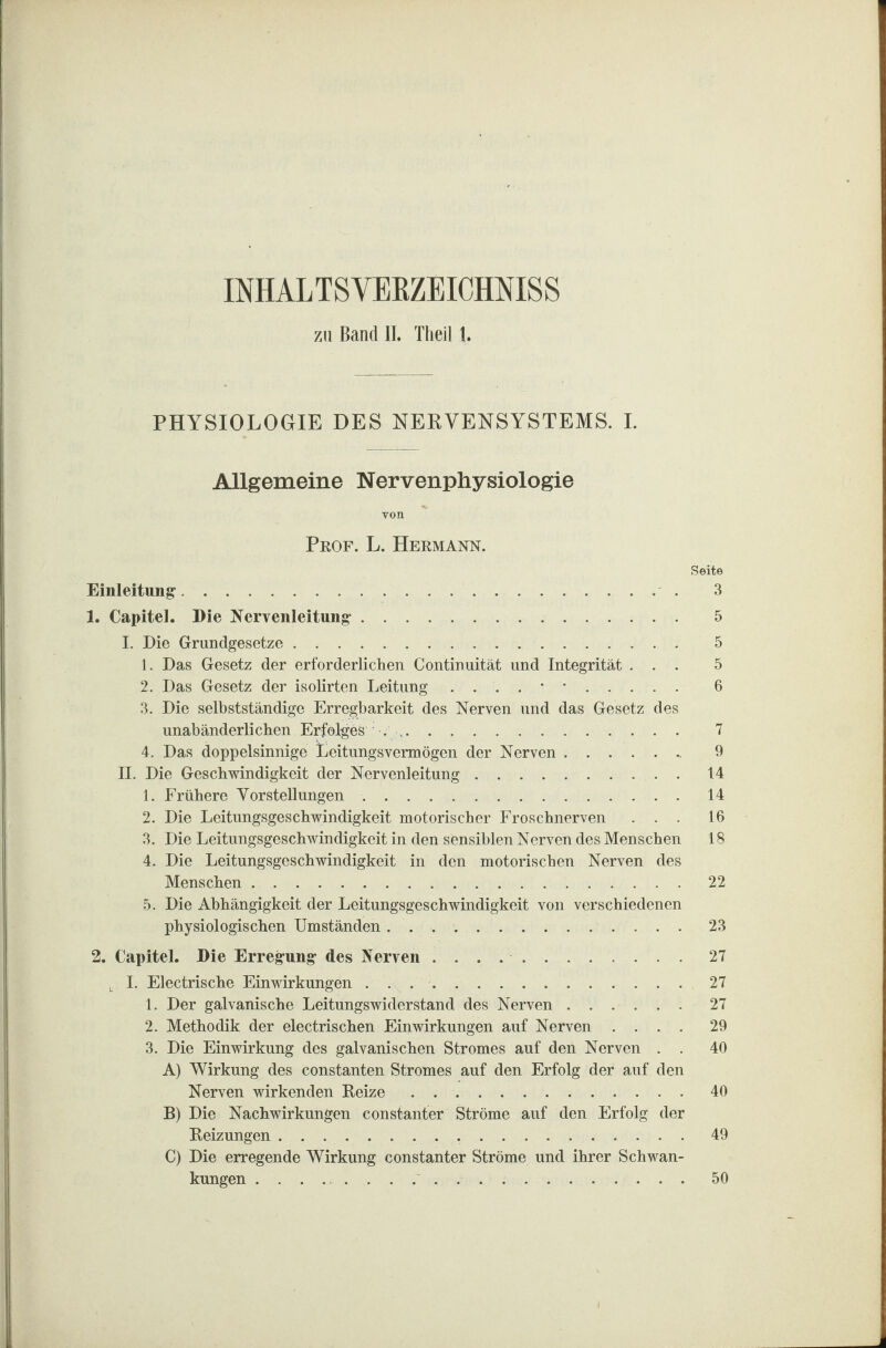 IMALTSVEKZEICHNISS zu Band II. Theil t. PHYSIOLOGIE DES NERVENSYSTEMS. I. Allgemeine Nervenphysiologie von Prof. L. Hermann. Seite Einleitung-. 3 1. Capitel. Die Nervenleitung-. 5 I. Die Grundgesetze. 5 1. Das Gesetz der erforderlichen Continuität und Integrität ... 5 2. Das Gesetz der isolirten Leitung ....••. 6 3. Die selbstständige Erregbarkeit des Nerven und das Gesetz des unabänderlichen Erfolges .. 7 4. Das doppelsinnige Leitungsvermögen der Nerven. 9 II. Die Geschwindigkeit der Nervenleitung.14 1. Frühere Vorstellungen.14 2. Die Leitungsgeschwindigkeit motorischer Froschnerven ... 16 3. Die Leitungsgeschwindigkeit in den sensiblen Nerven des Menschen 18 4. Die Leitungsgeschwindigkeit in den motorischen Nerven des Menschen.22 5. Die Abhängigkeit der Leitungsgeschwindigkeit von verschiedenen physiologischen Umständen. 23 2. Capitel. Die Erregung des Nerven ..27 j. I. Electrische Einwirkungen . . ..27 1. Der galvanische Leitungswiderstand des Nerven.27 2. Methodik der electrischen Einwirkungen auf Nerven .... 29 3. Die Einwirkung des galvanischen Stromes auf den Nerven . . 40 A) Wirkung des constanten Stromes auf den Erfolg der auf den Nerven wirkenden Reize.40 B) Die Nachwirkungen constanter Ströme auf den Erfolg der Reizungen. 49 C) Die erregende Wirkung constanter Ströme und ihrer Schwan¬ kungen .. 50