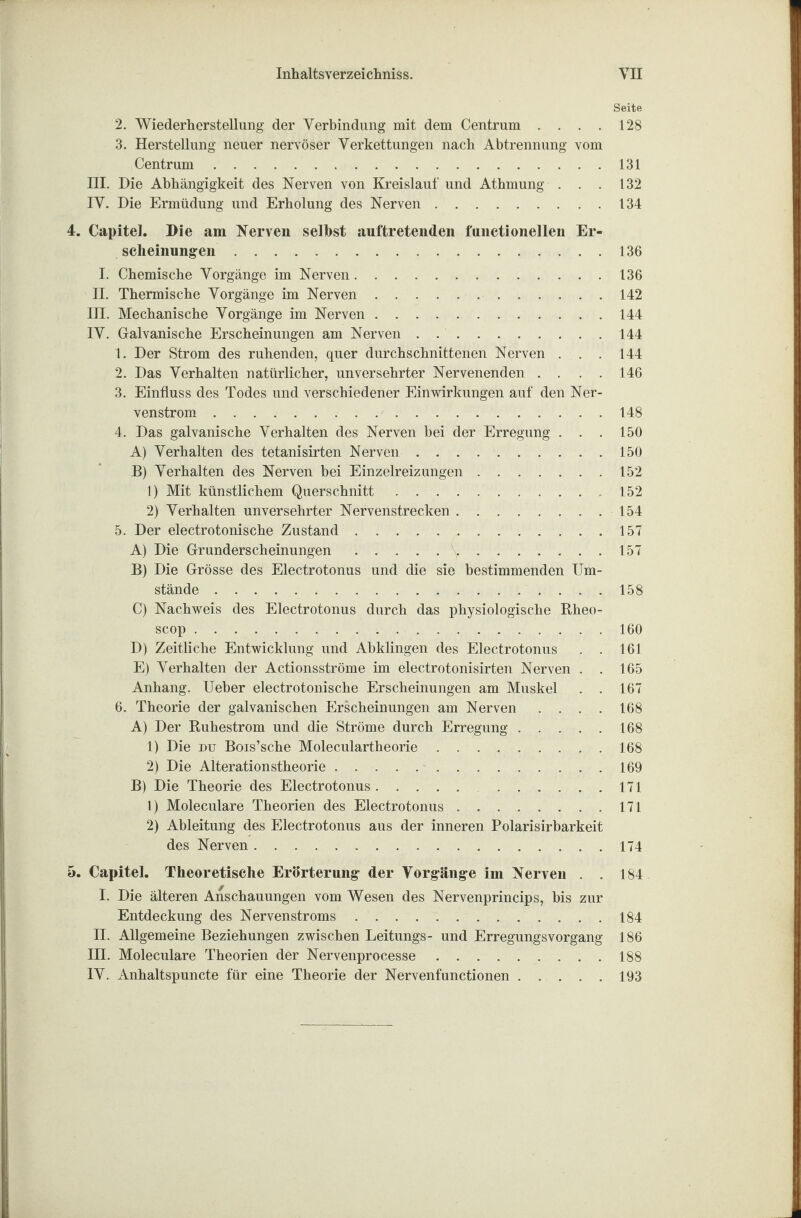 Seite 2. Wiederherstellung der Verbindung mit dem Centrum . . . . 128 3. Herstellung neuer nervöser Verkettungen nach Abtrennung vom Centrum.131 III. Die Abhängigkeit des Nerven von Kreislauf und Athmung . . . 132 IV. Die Ermüdung und Erholung des Nerven.134 4. Capitel. Die am Nerven selbst auftretenden functionellen Er¬ scheinungen .136 I. Chemische Vorgänge im Nerven.136 II. Thermische Vorgänge im Nerven. 142 III. Mechanische Vorgänge im Nerven.144 IV. Galvanische Erscheinungen am Nerven . 144 1. Der Strom des ruhenden, quer durchschnittenen Nerven . . . 144 2. Das Verhalten natürlicher, unversehrter Nervenenden .... 146 3. Einfluss des Todes und verschiedener Einwirkungen auf den Ner- venstrom.148 4. Das galvanische Verhalten des Nerven bei der Erregung . . . 150 A) Verhalten des tetanisirten Nerven.150 B) Verhalten des Nerven bei Einzelreizungen.152 1) Mit künstlichem Querschnitt.152 2) Verhalten unversehrter Nervenstrecken.154 5. Der electrotonische Zustand.157 A) Die Grunderscheinungen.157 B) Die Grösse des Electrotonus und die sie bestimmenden Um¬ stände .158 C) Nachweis des Electrotonus durch das physiologische Rheo- scop.160 D) Zeitliche Entwicklung und Abklingen des Electrotonus . . 161 E) Verhalten der Actionsströme im electrotonisirten Nerven . . 165 Anhang. Ueber electrotonische Erscheinungen am Muskel . . 167 6. Theorie der galvanischen Erscheinungen am Nerven .... 168 A) Der Ruhestrom und die Ströme durch Erregung.168 1) Die du Bois’sche Moleculartheorie.168 2) Die Alterationstheorie.169 B) Die Theorie des Electrotonus. 171 1) Moleculare Theorien des Electrotonus.171 2) Ableitung des Electrotonus aus der inneren Polarisirbarkeit des Nerven.174 5. Capitel. Theoretische Erörterung der Vorgänge im Nerven . . 184 I. Die älteren Anschauungen vom Wesen des Nervenprincips, bis zur Entdeckung des Nervenstroms . . . ..184 II. Allgemeine Beziehungen zwischen Leitungs- und Erregungsvorgang 186 III. Moleculare Theorien der Nervenprocesse.188 IV. Anhaltspuncte für eine Theorie der Nervenfunctionen.193