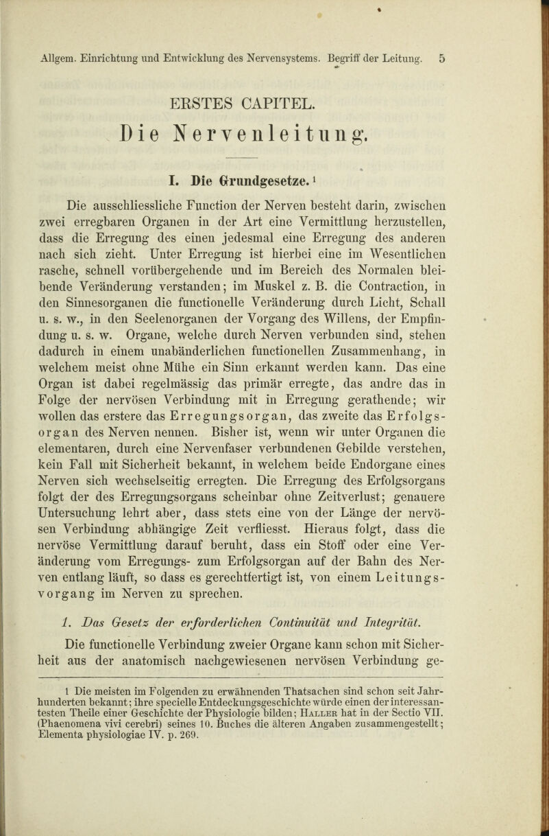 ERSTES CAPITEL. Die Nervenleitung. I. Die Grundgesetze.1 Die ausschliessliche Function der Nerven besteht darin, zwischen zwei erregbaren Organen in der Art eine Vermittlung herzustellen, dass die Erregung des einen jedesmal eine Erregung des anderen nach sich zieht. Unter Erregung ist hierbei eine im Wesentlichen rasche, schnell vorübergehende und im Bereich des Normalen blei¬ bende Veränderung verstanden; im Muskel z. B. die Contraction, in den Sinnesorganen die functioneile Veränderung durch Licht, Schall u. s. w., in den Seelenorganen der Vorgang des Willens, der Empfin¬ dung u. s. w. Organe, welche durch Nerven verbunden sind, stehen dadurch in einem unabänderlichen functionellen Zusammenhang, in welchem meist ohne Mühe ein Sinn erkannt werden kann. Das eine Organ ist dabei regelmässig das primär erregte, das andre das in Folge der nervösen Verbindung mit in Erregung gerathende; wir wollen das erstere das Erregungsorgan, das zweite das Erfolgs¬ organ des Nerven nennen. Bisher ist, wenn wir unter Organen die elementaren, durch eine Nervenfaser verbundenen Gebilde verstehen, kein Fall mit Sicherheit bekannt, in welchem beide Endorgane eines Nerven sich wechselseitig erregten. Die Erregung des Erfolgsorgans folgt der des Erregungsorgans scheinbar ohne Zeitverlust; genauere Untersuchung lehrt aber, dass stets eine von der Länge der nervö¬ sen Verbindung abhängige Zeit verfliesst. Hieraus folgt, dass die nervöse Vermittlung darauf beruht, dass ein Stoff oder eine Ver¬ änderung vom Erregungs- zum Erfolgsorgan auf der Bahn des Ner¬ ven entlang läuft, so dass es gerechtfertigt ist, von einem Leitungs¬ vorgang im Nerven zu sprechen. 1. Das Gesetz der erforderlichen Continuität und Integrität. Die functioneile Verbindung zweier Organe kann schon mit Sicher¬ heit aus der anatomisch nachgewiesenen nervösen Verbindung ge- 1 Die meisten im Folgenden zu erwähnenden Thatsachen sind schon seit Jahr¬ hunderten bekannt; ihre specielle Entdeckungsgeschichte würde einen der interessan¬ testen Theüe einer Geschichte der Physiologie bilden; Haller hat in der Sectio VII. (Phaenomena vivi cerebri) seines 10. Buches die älteren Angaben zusammengestellt; Elementa physiologiae IV. p. 269.