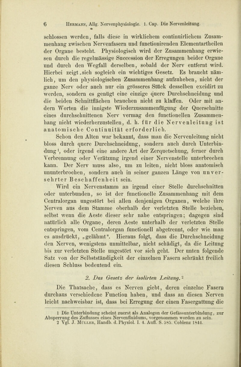 *■ schlossen werden, falls diese in wirklichem continuirlichem Zusam¬ menhang zwischen Nervenfasern und functionirenden Elementartheilen der Organe besteht. Physiologisch wird der Zusammenhang erwie¬ sen durch die regelmässige Succession der Erregungen beider Organe und durch den Wegfall derselben, sobald der Nerv entfernt wird. Hierbei zeigt.sich sogleich ein wichtiges Gesetz. Es braucht näm¬ lich, um den physiologischen Zusammenhang aufzuheben, nicht der ganze Nerv oder auch nur ein grösseres Stück desselben excidirt zu werden, sondern es genügt eine einzige quere Durchschneidung und die beiden Schnittflächen brauchen nicht zu klaffen. Oder mit an¬ dern Worten die innigste Wiederzusammenfügung der Querschnitte eines durchschnittenen Nerv vermag den functionellen Zusammen¬ hang nicht wiederherzustellen, d. h. für die Nervenleitung ist anatomische Continuität erforderlich. Schon den Alten war bekannt, dass man die Nervenleitung nicht bloss durch quere Durchschneidung, sondern auch durch Unterbin¬ dung l, oder irgend eine andere Art der Zerquetschung, ferner durch Verbrennung oder Verätzung irgend einer Nervenstelle unterbrechen kann. Der Nerv muss also, um zu leiten, nicht bloss anatomisch ununterbrochen, sondern auch in seiner ganzen Länge von unver¬ sehrter Beschaffenheit sein. Wird ein Nervenstamm an irgend einer Stelle durchschnitten oder unterbunden, so ist der functionelle Zusammenhang mit dem Centralorgan ungestört bei allen denjenigen Organen, welche ihre Nerven aus dem Stamme oberhalb der verletzten Stelle beziehen, selbst wenn die Aeste dieser sehr nahe entspringen; dagegen sind natürlich alle Organe, deren Aeste unterhalb der verletzten Stelle entspringen, vom Centralorgan functionell abgetrennt, oder wie man es ausdrückt, „gelähmt“. Hieraus folgt, dass die Durchschneidung den Nerven, wenigstens unmittelbar, nicht schädigt, da die Leitung bis zur verletzten Stelle ungestört vor sich geht. Der unten folgende Satz von der Selbstständigkeit der einzelnen Fasern schränkt freilich diesen Schluss bedeutend ein. 2. Das Gesetz der isolirten Leitung. 2 Die Thatsache, dass es Nerven giebt, deren einzelne Fasern durchaus verschiedene Function haben, und dass an diesen Nerven leicht nachweisbar ist, dass bei Erregung der einen Fasergattung die 1 Die Unterbindung scheint zuerst als Analogon der Gefässunterbindung, zur Absperrung des Zuflusses eines Nervenfluidums, vorgenommen worden zu sein. 2 Vgl. J. Müller, Handb. d. Physiol. I. 4. Aufl. S. 585. Coblenz 1844.