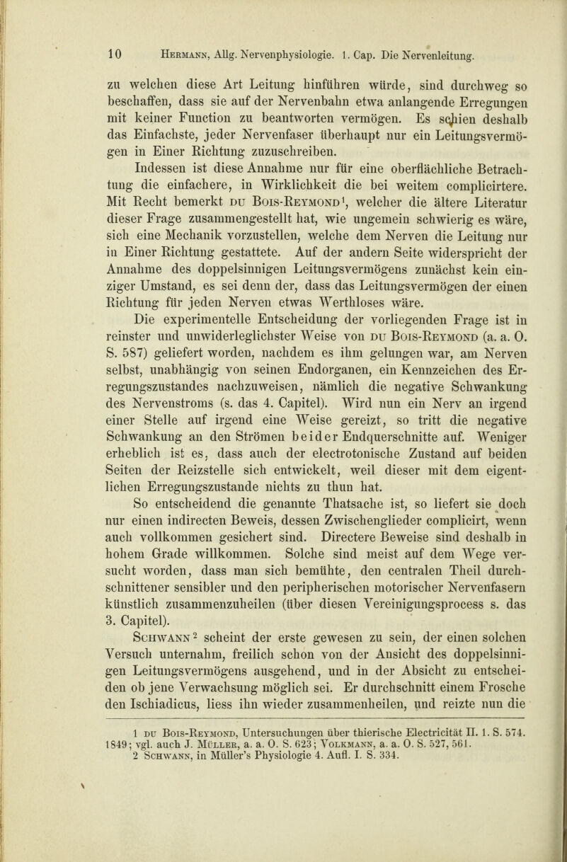 zu welchen diese Art Leitung hinführen würde, sind durchweg so beschaffen, dass sie auf der Nervenbahn etwa anlangende Erregungen mit keiner Function zu beantworten vermögen. Es s^iien deshalb das Einfachste, jeder Nervenfaser überhaupt nur ein Leitungsvermö- gen in Einer Richtung zuzuschreiben. Indessen ist diese Annahme nur für eine oberflächliche Betrach¬ tung die einfachere, in Wirklichkeit die bei weitem complicirtere. Mit Recht bemerkt du Bois-Reymond1 2, welcher die ältere Literatur dieser Frage zusammengestellt hat, wie ungemein schwierig es wäre, sich eine Mechanik vorzustellen, welche dem Nerven die Leitung nur in Einer Richtung gestattete. Auf der andern Seite widerspricht der Annahme des doppelsinnigen Leitungsvermögens zunächst kein ein¬ ziger Umstand, es sei denn der, dass das Leitungsvermögen der einen Richtung für jeden Nerven etwas Werthloses wäre. Die experimentelle Entscheidung der vorliegenden Frage ist in reinster und unwiderleglichster Weise von du Bois-Reymond (a. a. 0. S. 587) geliefert worden, nachdem es ihm gelungen war, am Nerven selbst, unabhängig von seinen Endorganen, ein Kennzeichen des Er¬ regungszustandes nachzuweisen, nämlich die negative Schwankung des Nervenstroms (s. das 4. Capitel). Wird nun ein Nerv an irgend einer Stelle auf irgend eine Weise gereizt, so tritt die negative Schwankung an den Strömen b e i d e r Endquerschnitte auf. Weniger erheblich ist es, dass auch der electrotonische Zustand auf beiden Seiten der Reizstelle sich entwickelt, weil dieser mit dem eigent¬ lichen Erregungszustände nichts zu thun hat. So entscheidend die genannte Thatsache ist, so liefert sie doch nur einen indirecten Beweis, dessen Zwischenglieder complicirt, wenn auch vollkommen gesichert sind. Directere Beweise sind deshalb in hohem Grade willkommen. Solche sind meist auf dem Wege ver¬ sucht worden, dass man sich bemühte, den centralen Theil durch¬ schnittener sensibler und den peripherischen motorischer Nervenfasern künstlich zusammenzuheilen (über diesen Vereinigungsprocess s. das 3. Capitel). Schwann 2 scheint der erste gewesen zu sein, der einen solchen Versuch unternahm, freilich schon von der Ansicht des doppelsinni¬ gen Leitungsvermögens ausgehend, und in der Absicht zu entschei¬ den ob jene Verwachsung möglich sei. Er durchschnitt einem Frosche den Ischiadicus, liess ihn wieder zusammenheilen, und reizte nun die 1 du Bois-Reymond, Untersuchungen über thierische Electricität II. 1. S. 574. 1849; vgl. auch J. Müller, a. a. 0. S. 623; Volkmann, a. a. 0. S. 527, 561. 2 Schwann, in Müller’s Physiologie 4. Aufl. I. S. 334.