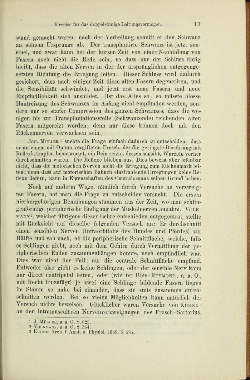 wund gemacht waren; nach der Verheilung schnitt er den Schwanz an seinem Ursprünge ab. Der transplantirte Schwanz ist jetzt sen¬ sibel, und zwar kann bei der kurzen Zeit von einer Neubildung von Fasern noch nicht die Rede sein, so dass nur der Schluss übrig bleibt, dass die alten Nerven in der der ursprünglichen entgegenge¬ setzten Richtung die Erregung leiten. Dieser Schluss wird dadurch gesichert, dass nach einiger Zeit diese alten Fasern degeneriren, und die Sensibilität schwindet, und jetzt erst neue Fasern und neue Empfindlichkeit sich ausbildet. (Ist das Alles so, so müsste blosse Hautreizung des Schwanzes im Anfang nicht empfunden werden, son¬ dern nur so starke Compression des ganzen Schwanzes, dass die we¬ nigen bis zur Transplantationsstelle (Schwanzende) reichenden alten Fasern mitgereizt werden; denn nur diese können doch mit den Rückennerven verwachsen sein.) Joh. Müller 1 suchte die Frage einfach dadurch zu entscheiden, dass er an einem mit Opium vergifteten Frosch, der die geringste Berührung mit Reflexkrämpfen beantwortet, ein Bein reizte, dessen sensible Wurzeln vorher durchschnitten waren. Die Reflexe blieben aus. Dies beweist aber offenbar nicht, dass die motorischen Nerven nicht die Erregung zum Rückenmark lei¬ ten ; denn dass auf motorischen Bahnen einstrahlende Erregungen keine Re¬ flexe liefern, kann in Eigenschaften des Centralorgans seinen Grund haben. Noch auf anderm Wege, nämlich durch Versuche an verzweig¬ ten Fasern, hat man die Frage zu entscheiden versucht. Die ersten hierhergehörigen Bemühungen stammen aus der Zeit, wo man schlin- genförmige peripherische Endigung der Muskelnerven annahm. Volk¬ mann1 2, welcher übrigens dieser Lehre entschieden entgegentrat, stellte mit Rücksicht auf dieselbe folgenden Versuch an: Er durchschnitt einen sensiblen Nerven (Infraorbitalis des Hundes und Pferdes) zur Hälfte und sah nach, ob die peripherische Schnittfläche, welche, falls es Schlingen giebt, noch mit dem Gehirn durch Vermittlung der pe¬ ripherischen Enden Zusammenhängen konnte, noch empfindlich war. Dies war nicht der Fall; nur die centrale Schnittfläche empfand. Entweder also giebt es keine Schlingen, oder der sensible Nerv kann nur direct centripetal leiten, oder (wie du Bois-Reymond, a. a. 0., mit Recht hinzufügt) je zwei eine Schlinge bildende Fasern liegen im Stamm so nahe bei einander, dass sie stets zusammen durch¬ schnitten werden. Bei so vielen Möglichkeiten kann natürlich der Versuch nichts beweisen. Glücklicher waren Versuche von Kühne 3 an den intramusculären Nervenverzweigungen des Frosch - Sartorius. 1 J. Müller, a. a. 0. S. 625. 2 Volkmann, a. a. 0. S. 564. 3 Kühne, Arch. f. Anat. u. Physiol. 1859. S. 595.