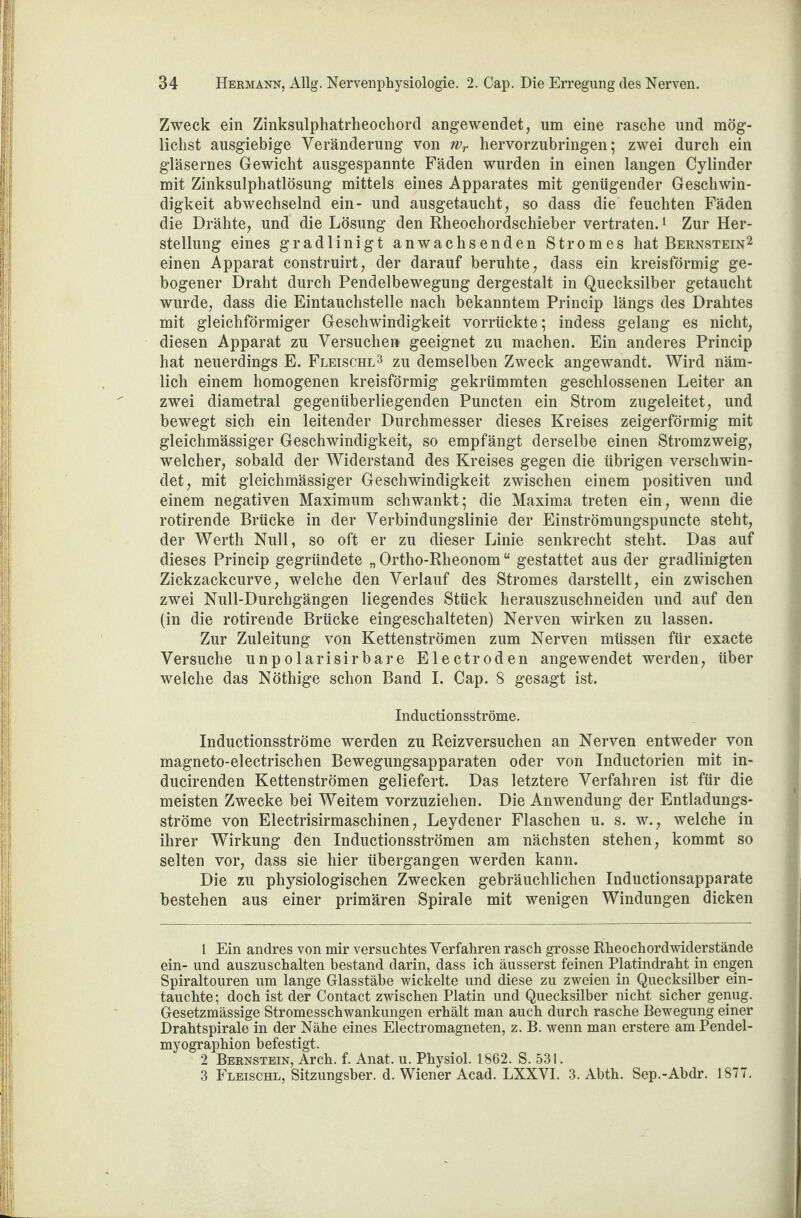 Zweck ein Zinksulphatrheochord angewendet, um eine rasche und mög¬ lichst ausgiebige Veränderung von wr hervorzubringen; zwei durch ein gläsernes Gewicht ausgespannte Fäden wurden in einen langen Cylinder mit Zinksulpliatlösung mittels eines Apparates mit genügender Geschwin¬ digkeit abwechselnd ein- und ausgetaucht, so dass die' feuchten Fäden die Drähte, und die Lösung den Rheochordschieber vertraten.1 Zur Her¬ stellung eines gradlinigt anwachsenden Stromes hat Bernstein2 einen Apparat construirt, der darauf beruhte, dass ein kreisförmig ge¬ bogener Draht durch Pendelbewegung dergestalt in Quecksilber getaucht wurde, dass die Eintauchstelle nach bekanntem Princip längs des Drahtes mit gleichförmiger Geschwindigkeit vorrückte; indess gelang es nicht, diesen Apparat zu Versuche» geeignet zu machen. Ein anderes Princip hat neuerdings E. Fleische3 zu demselben Zweck angewandt. Wird näm¬ lich einem homogenen kreisförmig gekrümmten geschlossenen Leiter an zwei diametral gegenüberliegenden Puncten ein Strom zugeleitet, und bewegt sich ein leitender Durchmesser dieses Kreises zeigerförmig mit gleichmässiger Geschwindigkeit, so empfängt derselbe einen Stromzweig, welcher, sobald der Widerstand des Kreises gegen die übrigen verschwin¬ det, mit gleichmässiger Geschwindigkeit zwischen einem positiven und einem negativen Maximum schwankt; die Maxima treten ein, wenn die rotirende Brücke in der Verbindungslinie der Einströmungspuncte steht, der Werth Null, so oft er zu dieser Linie senkrecht steht. Das auf dieses Princip gegründete „ Ortho-Rheonom “ gestattet aus der gradlinigten Zickzackcurve, welche den Verlauf des Stromes darstellt, ein zwischen zwei Null-Durchgängen liegendes Stück herauszuschneiden und auf den (in die rotirende Brücke eingeschalteten) Nerven wirken zu lassen. Zur Zuleitung von Kettenströmen zum Nerven müssen für exacte Versuche unpolarisirbare Electroden angewendet werden, über welche das Nöthige schon Band I. Cap. 8 gesagt ist. Inductionsströme. Inductionsströme werden zu Reizversuchen an Nerven entweder von magneto-electrischen Bewegungsapparaten oder von Inductorien mit in- ducirenden Kettenströmen geliefert. Das letztere Verfahren ist für die meisten Zwecke bei Weitem vorzuziehen. Die Anwendung der Entladungs¬ ströme von Electrisirmascbinen, Leydener Flaschen u. s. w., welche in ihrer Wirkung den Inductionsströmen am nächsten stehen, kommt so selten vor, dass sie hier übergangen werden kann. Die zu physiologischen Zwecken gebräuchlichen Inductionsapparate bestehen aus einer primären Spirale mit wenigen Windungen dicken 1 Ein andres von mir versuchtes Verfahren rasch grosse Rheochordwiderstände ein- und auszuschalten bestand darin, dass ich äusserst feinen Platindraht in engen Spiraltouren um lange Glasstäbe wickelte und diese zu zweien in Quecksilber ein¬ tauchte; doch ist der Contact zwischen Platin und Quecksilber nicht sicher genug. Gesetzmässige Stromesschwankungen erhält man auch durch rasche Bewegung einer Drahtspirale in der Nähe eines Electromagneten, z. B. wenn man erstere am Pendel- myographion befestigt. 2 Bernstein, Arch. f. Anat. u. Physiol. 1862. S. 531. 3 Fleischl, Sitzungsber. d. Wiener Acad. LXXVI. 3. Abth. Sep.-Abdr. 1877.