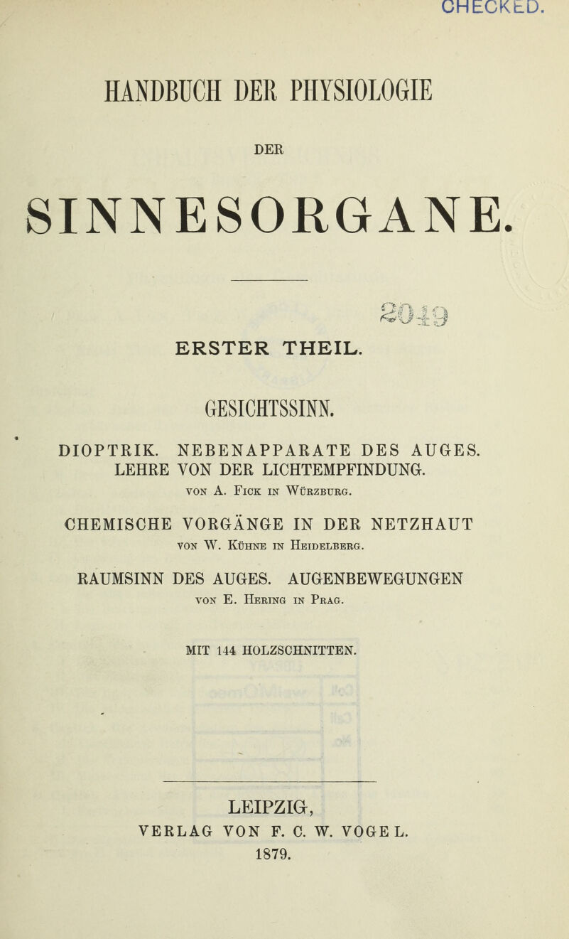 CHECKLD HANDBÜCH DER PHYSIOLOGIE DER SINNESORGANE. ERSTER THEIL. GESICHTSSINN. DIOPTRIK. NEBENAPPARATE DES AUGES. LEHRE VON DER LICHTEMPFINDUNG. VON A. Fick in Würzburg. CHEMISCHE VORGÄNGE IN DER NETZHAUT VON W. Kühne in Heidelberg. RAUMSINN DES AUGES. AUGENBEWEGUNGEN VON E. Hering in Prag. MIT 144 HOLZSCHNITTEN. LEIPZIG, VERLAG VON F. C. W. VOGEL. 1879.